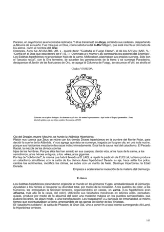 Paraíso, en cuyo tronco se encontraba reclinada. Y él se transmutó en divya, cortando sus cadenas, despertando 
a Allouine de su sueño. Fue más que un Dios, con la sabiduría del A-Mor Mágico, que está inscrita al otro lado de 
los astros, como el nombre del Gral. 
Entonces, Avris fue AR-BA-RIS. AR, k , quiere decir: "Custodia el Fuego Eterno", el de los AR-yos; BAR, % : 
"Confía en el Dios que está dentro de ti"; IS, | : "Domínate a ti mismo y así controlarás los poderes del Enemigo". 
Los Siddhas hiperbóreos no procreaban hijos de la carne. Moldeaban, plasmaban sus propios cuerpos. Sólo con 
el "pecado racial", con la Eva terrestre, se suceden las generaciones de la tierra y se sumerge Paradesha, 
desaparece el Jardín de las Manzanas de Oro, se apaga la Columna de Fuego, se oscurece el Vril, se atrofia el 
Chakra VISHUDA 
Coincide con et plexo laríngeo. Su elemento es el Aire. Sin animal representativo. Aquí reside el Logos Spermatikos. Tiene 
dieciséis pétalos con sus letras-sonidos. Su mantra esHAM. 
Ojo del Dragón, muere Allouine, se hunde la Atlántida-Hiperbórea. 
Platón nos cuenta que Zeus se reúne con los demás Dioses hiperbóreos en la cumbre del Monte Polar, para 
decidir la suerte de la Atlántida. Y nos agrega que ésta se sumerge, tragada por la gran ola, en una sola noche, 
porque sus habitantes mezclaron las razas indiscriminadamente. Esta fue la causa real del cataclismo. El Pecado 
Racial, la mezcla de los divinos con las 
hijas de los hombres. Porque ellos las han amado en sus cuerpos, dando vida, a los hyos de la carne, a los 
semidivinos, a los héroes antiguos, a los viras, a los gigantes. 
Por ley de "solidaridad", la misma que habrá llevado a ELLAEL a repetir la partición de ELELLA, la tierra produce 
un cataclismo simultáneo con la caída de los divinos Ases hiperbóreo! Desvía su eje, hace saltar los polos, 
cambia los continentes, modifica los climas, se cubre con un manto de hielo. Destruye Hiperbórea, la Edad 
Dorada. 
Empieza a acelerarse la involución de la materia del Demiurgo. 
EL HIELO 
Los Siddhas hiperbóreos pretendieron organizar el mundo en los primeros Yugas, arrebatándoselo al Demiurgo. 
Ayudaban a los héroes a recuperar su divinidad total, por medio de la iniciación. A los pueblos de color, a los 
humanos, les entregaban la felicidad terrestre, organizándolos en castas, en varna. (Los hiperbóreos eran 
ativarna, más allá de la casta, del color). Utilizando sus facultades mecánicas en labores útiles, pensaban, 
quizás, producir por medio de la alquimia del color una mutación mágica en los pueblos semianimales, que 
pudiera llevarlos, de algún modo, a una transfiguración. Les traspasaron Una partícula de inmortalidad, al mismo 
tiempo que espiritualizaban la tierra, arrancándola de las garras del Señor de las Tinieblas. 
El "cataclismo solidario", la caída de Phaeton, la Gran Ola, vino a poner fin a todo intento sumergiendo Alt-Land, 
la Hiperbórea terrestre. 
161 
 