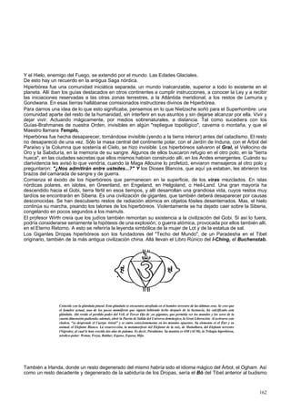 Y el Hielo, enemigo del Fuego, se extendió por el mundo. Las Edades Glaciales. 
De esto hay un recuerdo en la antigua Saga nórdica. 
Hiperbórea fue una comunidad iniciática separada, un mundo inalcanzable, superior a todo lo existente en el 
planeta. Allí iban los guías destacados en otros continentes a cumplir instrucciones, a conocer la Ley y a recibir 
las iniciaciones reservadas a las otras zonas terrestres, a la Atlántida meridional, a los restos de Lemuria y 
Gondwana. En esas tierras hallábanse comisionados instructores divinos de Hiperbórea. 
Para darnos una idea de lo que esto significaba, pensemos en lo que Nietzsche soñó para el Superhombre: una 
comunidad aparte del resto de la humanidad, sin interferir en sus asuntos y sin dejarse alcanzar por ella. Vivir y 
dejar vivir. Actuando mágicamente, por medios sobrenaturales, a distancia. Tal como sucediera con los 
Guías-Brahmanes de nuestra Orden, invisibles en algún "repliegue topológico", caverna o montaña, y que el 
Maestro llamara Templo, 
Hiperbórea fue hecha desaparecer, tornándose invisible (yendo a la tierra interior) antes del cataclismo. El resto 
no desapareció de una vez. Sólo la masa central del continente polar, con el Jardín de Induna, con el Árbol del 
Paraíso y la Columna que sostenía el Cielo, se hizo invisible. Los hiperbóreos salvaron el Gral, el Vellocino de 
Oro y la Sabiduría, en la memoria de su sangre. Algunos de ellos buscaron refugio en el otro polo, en la "tierra 
hueca", en las ciudades secretas que ellos mismos habían construido allí, en los Andes emergentes. Cuándo su 
clarividencia les avisó lo que vendría, cuando la Maga Allouine lo profetizó, enviaron mensajeros al otro polo y 
preguntaron: "¿Nos admitirán entre ustedes...?" Y los Dioses Blancos, que aquí ya estaban, les abrieron los 
brazos del camarada de sangre y de guerra. 
Comienza el éxodo de los hiperbóreos que permanecen en la superficie, de los viras mezclados. En islas 
nórdicas polares, en islotes, en Greenland, en Engeland, en Helgoland, o Heil-Land. Una gran mayoría ha 
descendido hacia el Gobi, tierra fértil en esos tiempos, y allí desarrollan una grandiosa vida, cuyos restos muy 
tardíos se encontrarán en Siberia. Es una civilización de gigantes, que también deberá desaparecer por causas 
desconocidas. Se han descubierto restos de radiación atómica en objetos fósiles desenterrados. Mas, el hielo 
continúa su marcha, pisando los talones de los hiperbóreos. Violentamente se ha dejado caer sobre la Siberia, 
congelando en pocos segundos a los mamuts. 
El profesor Wirth creía que los judíos también remontan su existencia a la civilización del Gobi. Si así lo fuera, 
podría considerarse seriamente la hipótesis de una explosión, o guerra atómica, provocada por ellos también allí, 
en el Eterno Retorno. A esto se referiría la leyenda simbólica de la mujer de Lot y de la estatua de sal. 
Los Gigantes Dropas hiperbóreos son los fundadores del "Techo del Mundo", de un Paradesha en el Tibet 
originario, también de la más antigua civilización china. Allá llevan el Libro Rúnico del I-Ching, el Buchenstab. 
Coincide con la glándula pineal. Esta glándula se encuentra atrofiada en el hombre terrestre de las últimas eras. Se cree que 
el hombre actual, uno de los pocos mamíferos que siguen bebiendo leche después de la lactancia, ha calcificado esta 
glándula. Ahí reside el perdido poder del Vril, el Tercer Ojo de ¡os gigantes, que permitía ver los mundos y los seres de la 
cuarta dimensión pudiendo; además, abrir la Puerta de Salida del Universo demiúrgico, la Gran Liberación. Al activarse este 
chakra, "se desprende el Cuerpo Astral" y se entra conscientemente en los mundos opuestos. Su elemento es el Éter y su 
animal, el Elefante Blanco. La resurrección, la metamorfosis del Elefante de la raíz, de Muladhara, del Elefante terrestre 
(Nigredo), al cual le han crecido dos alas de paloma. Es decir, Parakletos. Su mantra es OM (AUM), la Trilogía hiperbórea, 
nórdico-polar: Wotan, Freya, Baldur; Esposo, Esposa, Hijo. 
También a Irlanda, donde un resto degenerado del mismo habría sido el idioma mágico del Árbol, el Ogham. Así 
como un resto decadente y degenerado de la sabiduría de los Dropas, sería el Bó del Tibet anterior al budismo 
162 
 