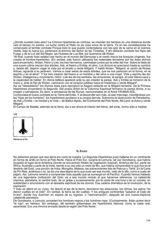¿Dónde sucedió todo esto? La Crónica hiperbórea es confusa, se mezclan los tiempos en una distancia donde 
casi el tiempo no existía. La lucha contra el Hielo no es cosa única de la tierra. Ya en las constelaciones ha 
comenzado el terrible combate Porque todo lo que pueda contemplarse con los ojos de la carne en el cosmos 
visible, bajo la nueva luz, pertenece al dominio del Señor de las Tinieblas. Y ahí deberán combatir los Hijos del 
Fuego y de la Luz del Sol Negro, las Huestes de Luci-Bel, los Guerreros d& Wotan. 
"Al final, cuando todo estaba casi hecho en el mundo del Demiurgo y el viento mecía los bosques vírgenes, fue 
creado el hombre-hiperbóreo. (En verdad, sólo fueron utilizados los materiales terrestres por los Ases divinos 
para encarnarlo). Wotan, Hónir y Loki, los tres hermanos, caminaban juntos por la orilla del mar. Sobre la falda de 
una suave colina crecían dos árboles, Ask, el fresno y Embla, el ulmo. Los divinos se acercaron hasta su sombra 
y, desde allí, dejaron vagar la vista por el amplio y verde Mitgard. Y habló Wotan: "Mitgard, el Jardín de Rosas 
árticas, aguarda a su jardinero. Vamos a crear seres de estos árboles, que se nos parezcan en la forma, en el 
espíritu y en el alma". Y los tres crearon del fresno a un hombre y del ulmo a una mujer. Vida y espíritu les dio 
Wotan; inteligencia y movimiento, Hónir; Loki les dio los sentidos, las emociones, la sangre, el color blanco-azul y 
la capacidad de hablar. En divina belleza apareció ante su ojo creador la pareja. Ask y Embla se tomaron de la 
mano y, ante el Ojo de Wotan. caminaron con el corazón jubiloso hacia el misterioso y verde Mitgard". 
Así se "desdoblaron" los divinos Ases para reproducir la Asgard radiante en la Mitgard terrestre. De la Primera 
Hiperbórea proyectaron la Segunda. Del propio Árbol de la Columna Espiritual formaron la pareja divina, a su 
imagen y semejanza. Es decir, a semejanza de las Runas, reencontradas en el Árbol YR-MAN-SOL. 
Comenzaba el nuevo combate en la Tierra del Exilio. Y al descender aún más, al caer más bajo, mezclándose con 
las "hijas de los hombres", los hiperbóreos ayudaron a su propia derrota. Sobrevino la destrucción de Paradesha, 
de Ask y Embla —la Verdad y la Vida— de Baldur-Apolo, del Continente del Polo Norte, Alt-Land, la dulce y verde 
Mitgard. 
El Campo de Batalla, además de la tierra, iba a ser ahora el interior del héroe, del vira, divino sólo a medias. 
YR 
Piensa en el fin. 
EL ÉXODO 
No debemos pensar que esa tierra era como la nuestra. La Segunda Hiperbórea pudo hallarse en un continente 
en forma de anillo en torno al Polo Norte. Hacia el Polo Sur, surgiría la Lemuria, tal vez Gondwana, que habría 
ocupado el lugar de la Antartica (donde se encuentran fósiles de vegetación tropical), América del Sur, parte de 
África, Australia y parte de la India, siendo a su vez sólo un restó de Mu, que habría comprendido lo que hoy es el 
desierto del Gobi, una porción de India, Mongolia, Malasia, las sobrevivientes Isla de Pascua y Tahiti. En la Carta 
de Piri Reis, auténtica o no, se da una idea lejana de lo que pudo ser ese mundo, visto de lo alto, como a vuelo de 
pájaro. Así, Lemuria vendría a comprender todo aquello que se sumergió en el Pacífico. Cuando hemos hablado 
de una legendaria civilización del Gobi, es a ese mundo remoto al que hacemos referencia. La catástrofe 
cósmica, planetaria, lo cambió todo, de un golpe y sucesivamente, por la caída de una luna o de un cometa, en 
solidaridad o sincronismo con el desastre espiritual de los divinos. Esa cadena dramática de la involución, de la 
expiración. 
Y todo se alteró en su curso. Se desvió el eje de la tierra, devinieron las estaciones, los climas, los astros "se 
dieron vueltas en el cielo". En verdad, la tierra se dio vueltas. Y los antiguos continentes "pasaron al Cielo de 
In-dra", donde hoy duermen en espera de su regreso, o "reencarnación", después de una nueva-viejísima 
catástrofe planetaria. 
De Gondwana, o Lemuria, proceden los hombres negros y los hombres rojos. (Curiosamente, Adán quiere decir 
"el rojo", en hebreo). Sin embargo, allí también gobernaban los hiperbóreos blancos, como la casta real, 
sacerdotal. Era una minoría enviada desde la región del Polo Norte. 
164 
 