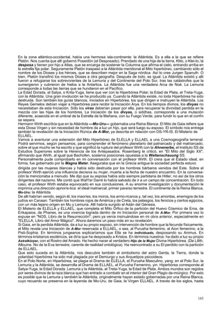 En la zona atlántico-occidental, había una hermosa isla-continente: la Atlántida. Es a ella a la que se refiere 
Platón. Nos cuenta que allí gobernó Poseidón (el Desposado). Prendado de una hija de la tierra, Klito, o Klei-to, la 
desposa y tienen por hijo a Atlas, que se encarga de sostener la Columna que afirma el cielo, entrando arriba en 
la estrella fija polar. Seguramente Platón traspasó a la Atlántida meridional el Mito hiperbóreo, cambiando sólo el 
nombre de los Dioses y los héroes, que se describen mejor en la Saga nórdica. Así lo cree Jurgen Spanuth. O 
bien, Platón transfirió los mismos Dioses a otra geografía. Después de todo, es igual. La Atlántida existió y allí 
fueron a refugiarse los sobrevivientes de la Lemuria y del Continente del Polo Sur, tras las catástrofes que la 
sumergieron y cubrieron de hielos a la Antartica. La Atlántida fue una verdadera Arca de Noé. La Lemuria 
corresponde a todas las tierras que se hundieron en el Pacífico. 
La Edad Dorada, el Satya, o Krita-Yuga, tiene que ver con la Hiperbórea Polar; la Edad de Plata, el Treta-Yuga, 
con la Atlántida. Una gran involución se ha producido ya. Cuando la Atlántida existe, no toda Hiperbórea ha sido 
destruida. Son también los guías blancos, iniciados en Hiperbórea, los que dirigen e instruyen la Atlántida. Los 
Reyes Gemelos debían viajar a Hiperbórea para recibir la Iniciación Arya. En los tiempos divinos, los divyas no 
necesitaban de esta Iniciación. Sólo los viras deberían pasar por ella, para recuperar la divinidad perdida en la 
mezcla con las hijas de los hombres. La Iniciación de los divyas, o siddhas, corresponde a una mutación 
diferente, acaecida en el umbral de la Estrella de la Mañana, con su Fuego Verde, para fundir lo que en el confín 
se separa. 
Hermann Wirth escribía que en la Atlántida —Mo-Uru— gobernaba una Reina Blanca. El Mito de Gaia refiere que 
esta Diosa Virgen y sin necesidad de hombre da a luz un hijo, que será luego su esposo. El símbolo nos entrega 
también la revelación de la Iniciación Rúnica de A-Mor, ya descrita en relación con OS-YR-IS. El Misterio de 
ELLAEL. 
Vamos a aventurar una extensión del Mito Hiperbóreo de ELELLA y ELLAEL a una Cosmogeografía terrenal. 
Podrá servirnos, según pensamos, para comprender el fenómeno planetario del patriarcado y del matriarcado, 
sobre el que mucho se ha escrito y que significó la ruptura del profesor Wirth con la Ahnenerbe, el Instituto SS de 
Estudios Superiores sobre la Herencia de los Antepasados. Rosenberg le criticó, en "El Mito del Siglo XX", 
afirmando que Wirth, al igual que Bachofen, sostenía posiciones opuestas a la Weltanschauung SS. 
Personalmente pude comprobarlo en mi conversación con el profesor Wirth. El creía que el Estado ideal, en 
forma, fue gobernado por la Magna Mater. Aseguraba que en la Grecia antigua la sociedad perfecta estuvo 
dirigida por las mujeres blancas y había sido destruida por los hombres bárbaros venidos del Este. Sobre el 
profesor Wirth ejerció una influencia decisiva su mujer, muerta a la fecha de nuestro encuentro. En la conversa-ción 
la mencionaba a menudo. Me dijo que su esposa había sido siempre partidaria de Hitler, no así de los otros 
dirigentes del nazismo. Me contó que Wal't'er Darré lo había salvado de ir a un campo de concentración. En todo 
caso, el profesor Wirth estaba equivocado en sus conclusiones. A su enorme investigación y documentación le 
imprimía una dirección apriorís-tica: el ideal matriarcal, primer paraíso terrestre. El continente de la Reina Blanca, 
Mo-Uru: la Atlántida. 
De allí habrían venido, según él, los maoríes, los moros, los armo-ricanos y, tal vez, los amoritas, enemigos de los 
judíos en Canaan. También los hombres rojos de América y de Creta, los pelasgos, los fenicios y ciertos egipcios, 
con un más lejano origen en Mu y Lemuria. Allí habría surgido el Adán del Génesis. 
El Misterio de ELELLA y ELLAEL, que completa el Mito Orfico de la partición del Huevo Cósmico de Eros, de 
Erikapaios, de Phanes, es una vivencia lograda dentro de mi Iniciación personal de A-Mor. Por primera vez lo 
expuse en "NOS, Libro de la Resurrección"; pero ya venía insinuándose en mi obra anterior, especialmente en 
"ELELLA, Libro del Amor Mágico". Ahora daremos un paso más en su revelación. 
Si Gaia, en la perdida Atlántida, da a luz su propio esposo, sin intervención de hombre que la fecunde físicamente, 
el Mito revela una Iniciación de A-Mor reservada a ELLAEL, o sea, al Purusha femenino, al Aion femenino, a la 
Pisti-Sophia. En términos jungeanos explicaríamos que Ella se ha individuado, desposando su Animus. En 
términos kristianos esotéricos, se diría que ha desposado a Kristos. En términos nuestros: ha dado a luz su propio 
Astralkórper, con el Rostro del Amado. Ha hecho nacer al verdadero Hijo de la Mujer Divina Hiperbórea. (De Lilith, 
Allouine. No de la Eva terrestre, carente de realidad ontológica). Ha reencontrado a su El perdido con la partición 
de ELLAEL. 
Que esto suceda en la Atlántida, nos descubre también el simbolismo del astro Gerda, la Tierra, donde la 
polaridad hiperbórea ha sido mal plagiada por el Demiurgo y sus Arquetipos psicoideos. 
En el Polo Norte, en Hiperbórea, se plagia el Drama de ELELLA, el Purusha Masculino, yang; en el Polo Sur, la 
Lemuria y la Atlántida, se desarrolla el Drama de ELLAEL, el Purusha Femenino, yin. Hiperbórea corresponde al 
Satya-Yuga, la Edad Dorada. Lemuria y la Atlántida, al Treta-Yuga, la Edad de Plata. Ambos mundos son regidos 
por seres divinos de la raza blanca que han entrado a combatir en el interior del Gran Plagio de-miúrgico. Por esto 
es posible que la Lemuria y también la Atlántida, originalmente hayan estado gobernadas por una Reina Blanca, 
cuyo recuerdo se preserva en la leyenda de Mo-Uru, de Gaia, la Virgen ELLAEL. A través de los siglos, hasta 
165 
 