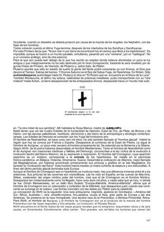 Occidente, cuando un desastre se deberá producir por causa de la mezcla de los ángeles, los Nephelim, con las 
hijas de los hombres. 
Todos volverán cuando el último Yuga termine, después de los interludios de los Sandhya y Sandhyansa. 
Por esto Píndaro decía que: "Ni por mar ni por tierra se encontrará hoy el camino que lleva a los hiperbóreos". Es 
imposible; porque se fueron a un mundo paralelo, simultáneo, pasando por una "ventana", por un "repliegue". No 
a un universo análogo, sino de otra esencia. 
Para el que aún pueda leer debajo de lo que fue escrito en edades donde todavía alumbraba un poco la luz 
antigua y que milagrosamente no ha sido destruido por la Gran Conspiración, bastante le será revelado por al-gunas 
líneas de Píndaro, de Hesíodo, de Plutarco y, sobre todo, de Platón. 
Plutarco escribe que sólo en estado de sueño la gente del Norte podrá conectarse ya con Kronos, el Dios que 
devora el Tiempo. Salirse del tiempo. Y Kronos-Saturno es el Rey del Satya-Yuga, de Hiperbórea. Es Wotan. Sólo 
enAstralkórperse podrá llegar hasta El. Plutarco lo dice en "El Rostro que se. encuentra.en el Disco de la Luna". 
También Moctezuma, el último rey azteca, valiéndose de prácticas inieiátieas: pudo) transportarse con su "otra 
materia" hasta Aztían,, la tierra desaparecida! de los antepasados divinos, desplazada hacia un mundo más sutil,, 
EHE 
El matrimonio mágico es la raíz más 
profunda de los aryos hiperbóreos. 
en; 'Ta otra mitad de sus sentidos". Allí habitaba la Diosa Blanca, madre de üutizttp;mM<v. 
Nada tienen que ver las Cuatro Edades de la humanidad de Hesíodo, Edad de Oro, de Plata, de Bronce y de 
Hierro, con las épocas paleolíticas, neolíticas, del bronce y del hierro de la antropología y etnología contempo-ráneas. 
Las Edades de Hesíodo se conectan con los Yuga del hinduismo ario. 
El Hombre de Neanderthal, de hace unos cien mil años, ha sido también llamado el "hombre glacial". Habitó la 
región que hoy se conoce por Francia y España. Desaparece al comienzo de la Edad de Piedra. Le sigue el 
Hombre de Aurignac, un poco más cercano al hombre propiamente tal. Se extendió por la Bohemia y la Siberia. 
Según Wirth, de él podría haberse desarrollado el Hombre Mediterráneo. Tanto el Hombre de Neanderthal como 
el de Aurignac son creaciones robóticas y fallidas del Demiurgo, circunscritas a la ley cíclica de la evolución e 
involución dentro del Eterno Retorno, de su expiración e inspiración. El Hombre del Cromagnon, cuya aparición 
repentina es un misterio, corresponde a la entrada de los hiperbóreos. Se instala en la península 
franco-cantábrica, en Bélgica, Holanda, Dinamarca, Suecia. Desarrolla la civilización de Altamira, mejor llamada 
del Magdaleniense, por haberse encontrado primeramente sus pinturas y grafitos en la Isla Magdalena. Es 
también la "Civilización del Reno". Este hombre habría medido un metro ochenta de estatura y era dolicocéfalo. A 
fines del último período glacial dominaba toda Europa. 
Aunque el Hombre de Cromagnon sea un hiperbóreo ya involucio-nado, hay una diferencia inmensa entre él y los 
anteriores. Sus pinturas de las cavernas son maravillosas. Las he visto en España, en las cuevas de Alta-mira. 
Wilser, sostenedor del origen nórdico polar del hombre, cree que el de Cromagnon es el Hombre Nórdico. 
Desaparece tan misteriosamente como ha llegado, hace unos doce mil años, y nadie sabe qué se hizo, ni dónde 
se fue. Dimitri Méreskowsky, en un bello libro titulado "Europa-Atlántida, América-Atlántida", afirma que el 
Hombre de Cromagnon era un colonizador y civilizador de la Atlántida, que desaparece justo cuando ese conti-nente 
se sumerge en el océano. Las fechas coinciden con las dadas por Platón para la catástrofe. 
La concepción de Wirth es la siguiente: Una raza antiquísima, negroide, aparece en Gondwana —América del 
Sur, África, Australia—; otra, amarillo-morena, fino-asiática, ocupa el Asia, gran parte de Europa y las dos 
Américas. Se preserva en la raza rhongoloide. Una tercera raza es la Prenórdica, o Nórdica Primordial, Ártica. 
Para Wirth, el Hombre de Aurignac y el Hombre de Cromagnon son ya el producto de la mezcla del hombre 
Prenórdico con las razas negroides y fino-amarilla. La involución, el Pecado Racial. 
Wirth encuentra en el Norte restos de los viejos grupos raciales que no emigraron, esquimales rubios y de ojos 
azules, en Groenlandia. Extrañamente, ellos cantan: "Son grandes, son terribles los hombres que vienen del 
167 
 