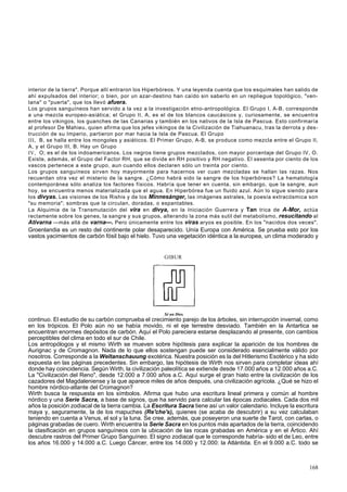 interior de la tierra". Porque allí entraron los Hiperbóreos. Y una leyenda cuenta que los esquimales han salido de 
ahí expulsados del interior; o bien, por un azar-destino han caído sin saberlo en un repliegue topológico, "ven-tana" 
o "puerta", que los llevó afuera. 
Los grupos sanguíneos han servido a la vez a la investigación etno-antropológica. El Grupo I, A-B, corresponde 
a una mezcla europeo-asiática; el Grupo II, A, es el de los blancos caucásicos y, curiosamente, se encuentra 
entre los vikingos, los guanches de las Canarias y también en los nativos de la Isla de Pascua. Esto confirmaría 
al profesor De Mahieu, quien afirma que los jefes vikingos de la Civilización de Tiahuanacu, tras la derrota y des-trucción 
de su Imperio, partieron por mar hacia la Isla de Pascua. El Grupo 
III, B, se halla entre los mongoles y asiáticos. El Primer Grupo, A-B, se produce como mezcla entre el Grupo II, 
A, y el Grupo III, B. Hay un Grupo 
IV, O; es el de los indoamericanos. Los negros tiene grupos mezclados, con mayor porcentaje del Grupo IV, O. 
Existe, además, el Grupo del Factor RH, que se divide en RH positivo y RH negativo. El sesenta por ciento de los 
vascos pertenece a este grupo, aun cuando ellos declaren sólo un treinta por ciento. 
Los grupos sanguíneos sirven hoy mayormente para hacernos ver cuan mezcladas se hallan las razas. Nos 
recuerdan otra vez el misterio de la sangre. ¿Cómo habrá sido la sangre de los hiperbóreos? La hematología 
contemporánea sólo analiza los factores físicos. Habría que tener en cuenta, sin embargo, que la sangre, aun 
hoy, se encuentra menos materializada que el agua. En Hiperbórea fue un fluido azul. Aún lo sigue siendo para 
los divyas. Las visiones de los Rishis y de los Minnesánger, las imágenes astrales, la poesía extracósmica son 
"su memoria"; sombras que la circulan, doradas, o espantables. 
La Alquimia de la Transmutación del vira en divya, en la Iniciación Guerrera y Tan trica de A-Mor, actúa 
rectamente sobre los genes, la sangre y sus grupos, alterando la zona más sutil del metabolismo, resucitando al 
Ativarna —más allá de varna—. Pero únicamente entre los viras aryos es posible. En los "nacidos dos veces". 
Groenlandia es un resto del continente polar desaparecido. Unía Europa con América. Se prueba esto por los 
vastos yacimientos de carbón fósil bajo el hielo. Tuvo una vegetación idéntica a la europea, un clima moderado y 
GIBUR 
Sé un Dios. 
continuo. El estudio de su carbón comprueba el crecimiento parejo de los árboles, sin interrupción invernal, como 
en los trópicos. El Polo aún no se había movido, ni el eje terrestre desviado. También en la Antartica se 
encuentran enormes depósitos de carbón. Aquí el Polo pareciera estarse desplazando al presente, con cambios 
perceptibles del clima en todo el sur de Chile. 
Los antropólogos y el mismo Wirth se mueven sobre hipótesis para explicar la aparición de los hombres de 
Aurignac y de Cromagnon. Nada de lo que ellos sostengan puede ser considerado esencialmente válido por 
nosotros. Corresponde a la Weltanschauung exotérica. Nuestra posición es la del Hitlerismo Esotérico y ha sido 
expuesta en las páginas precedentes. Sin embargo, las hipótesis de Wirth nos sirven para completar ideas ahí 
donde hay coincidencia. Según Wirth, la civilización paleolítica se extiende desde 17.000 años a 12.000 años a.C. 
La "Civilización del Reno", desde 12.000 a 7.000 años a.C. Aquí surge el gran hiato entre la civilización de los 
cazadores del Magdaleniense y la que aparece miles de años después, una civilización agrícola. ¿Qué se hizo el 
hombre nórdico-atlante del Cromagnon? 
Wirth busca la respuesta en los símbolos. Afirma que hubo una escritura lineal primera y común al hombre 
nórdico y una Serie Sacra, a base de signos, que ha servido para calcular las épocas zodiacales. Cada dos mil 
años la posición zodiacal de la tierra cambia. La Escritura Sacra tiene así un valor calendario. Incluye la escritura 
maya y, seguramente, la de los mapuches (Re'che's), quienes (se acaba de descubrir) a su vez calculaban 
teniendo en cuenta a Venus, el sol y la luna. Se cree, además, que poseyeron una suerte de Tarot, con cartas, o 
páginas grabadas de cuero. Wirth encuentra la Serie Sacra en los puntos más apartados de la tierra, coincidendo 
la clasificación en grupos sanguíneos con la ubicación de las rocas grabadas en América y en el Ártico. Ahí 
descubre rastros del Primer Grupo Sanguíneo. El signo zodiacal que le corresponde habría- sido el de Leo, entre 
los años 16.000 y 14.000 a.C. Luego Cáncer, entre los 14.000 y 12.000: la Atlántida. En el 9.000 a.C. todo se 
168 
 