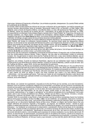 interrumpe. Adviene el Crepúsculo, el Sandhya. Los símbolos se pierden, desaparecen. Es cuando Platón señala 
el hundimiento de la Atlántida. 
En el Gobi, Wirth ha descubierto los indicios de una gran civilización de la ante-Historia, que habría emigrado por 
razones también desconocidas hacia el suroeste, alcanzando hasta el Rin, el Danubio y el Mar Negro. Más 
adelante, pasa a través de España al África, a los Montes Atlas y a Libia. Allí aparecen los "libios rubios". Según 
De Mahieu, serían los autores de la Piedra del Sol —Intihuatana- de la playa de Santo Domingo, en Chile, 
correspondiendo a la llamada Cultura Maipo-Rapel y también de la "Casa Pintada" de Tinguiririca, una gruta con 
pinturas rupestres. Los "libios rubios", el Hombre de Cromagnon, habrían llegado a América. La civilización 
megalítica cae dentro de la Serie Sacra de Wirth, con el tema central del solsticio de invierno. A ella le atribuye las 
pirámides, la Esfinge y la gran época de los primeros faraones nórdico-atlantes. 
Con la desaparición de la Atlántida, los nórdico-atlánticos salvados del Diluvio van bordeando el África y llegan al 
Golfo Pérsico, allí fundan la civilización Sumero-Acádica. Su escritura lineal repite los ideogramas solares 
atlantes. Es ahí donde se han apropiado del Génesis los judíos. Las emigraciones alcanzan a China, en la que se 
habrían encontrado los restos de una lengua de tipo indogermánico, del grupo kentum y no del grupo satem. 
Según Wirth, la expansión legendaria llega hasta Australia, porque allí se encuentran los Ma-uri (Mo-Uru = 
Atlántida), diferentes aún hoy a los tipos mongoloides y negroides. 
Los barcos del Diluvio encallan en las cimas de los más altos montes de la tierra. Uno lo hace en el Cáucaso, en 
el Monte Ar-Ar-At, con nombre rúnico. La Cumbre de los Arios. 
Este primer ciclo de civilización nordatlántico comprende la Edad de Piedra. El segundo ciclo, la Edad del Bronce. 
Una ola nórdico-atlante alcanza Irlanda, Frigia y Sajonia. Las dos islas se encontraban unidas al continente 
europeo. Así, los germanos no serían otros que los Tuathas de Dan-nan, o sea, esos nórdicos-atlantes, que se 
establecen en el Mar del Norte y allí se mezclan con los aborígenes venidos del Asia, con los fino-asiáticos, según 
Wirth. 
Hagamos una síntesis: Cuando se destruye Hiperbórea, algunos de sus habitantes bajan hasta la Atlántida, 
constituyendo lo que Wirth llama los nórdico-atlantes. Cuando se hunde la Atlántida, vuelven a subir al norte. Son 
los Tuathas de Dannan, según Wirth, de los que descienden los germanos. 
Para Wirth, las Edda y las Runas son reveladas en la Edad de Bronce, unos 16.000 años a.C. Es una última forma 
de escritura mágica derivada de la Serie de los Ideogramas Sacros Solares. Así, Wirth cree establecer una rela-ción 
directa entre las Runas y la Escritura Lineal de la Prehistoria. En nuestra conversación en su casa, junto a la 
frontera de Holanda, me declaró que "las Runas, sólo eran una parte de una Escritura Sacra muy antigua". 
El gran intento de Wirth se dirigía a trazar una línea inmensa que uniera a la raza blanca primordial 
—prenórdica— con los pueblos germanos. Todo esto por medio de una investigación llevada a cabo dentro del 
mito "científico" del Kali-Yuga, aplicado también a su búsqueda, para descubrir la religión de los pueblos blancos 
nórdicos, de la ante-Historia. 
Otra fábula, con carácter de superstición, impuesta en la Era de Piscis por los semitas, es la del monoteísmo. 
Aparece como la suprema concepción religiosa de la humanidad y se declara que los primeros monoteístas del 
mundo son los judíos y sus herederos los cristianos. Es decir, una dictadura de un solo Dios; uno solo para todo el 
Universo. Por qué ello deba ser superior, no me es claro. Sin duda, para este Universo cerrado, para el Círculo de 
los Círculos, para este Manvantara, tal vez para el Kalpa, pueda existir un solo Manu, un Arquetipo-Raíz 
recurrente, plasmándose a "su imagen y semejanza" en los planos simultáneos de la manifestación, de la expi-ración; 
pero si los mundos simultáneos son infinitos, infinitos son los Manu y los Aiones. Círculos y círculos. 
Infinitos son, entonces, los Dioses. Aquí, en Gerda, sólo el Uno. El Demiurgo terrible. 
También Wirth ha sucumbido a esa ficción y trata de probar que los primeros monoteístas fueron los hombres 
blancos de la cepa nor-atlante. El Dios fue Ese, o Eso. Un ser indefinido, sin cualidades, fuera de lo numeral, el 
Ser-Uno. La "Crónica de Oera Linda", que primero fuera difundida y traducida por Hermann Wirth, sin sospechar 
que podría ser un documento falsificado, llama al Dios único, Wralda. La religión del hombre blanco fue una 
religión diferente del animismo negroide y fino-asiático, sin dogmas, de revelación directa —donde la mujer 
jugaba un papel preponderante, conservado en la Pitia y la Sibila de los griegos, con curiosa herencia en la Machi 
araucana—. La revelación se producía por la observación y penetración intuitiva de las leyes de la naturaleza, 
según Wirth. Cuando el hielo se posesionó del mundo y el invierno fue largo de más de seis meses, el retorno del 
sol era una bendición, una liberación. Significaba la resurrección de la vida. Así nace en la mente humana la 
convicción del eterno retorno, y los símbolos que lo expresan en síntesis reveladora: La cruz dentro del círculo. El 
retorno, la resurrección, la reencarnación, se producen justo en el solsticio de invierno, cuando la luz alcanza su 
punto más bajo, su decadencia; señal también de su retorno. La medianoche es el mediodía, y viceversa. Es aquí 
donde se crucifica el Redentor, el Sol que muere y que renacerá. La Cruz del Año dentro del Círculo. Este es el 
169 
 