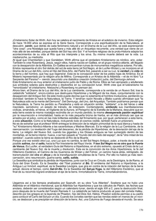 ¡Cristianismo Solar de Wirth. Aún hoy se celebra el nacimiento de Kristos en el solsticio de invierno. Esta religión 
de hace 16.000 años se expresa en la Serie Sacra. Corresponde a una espiritualización de la Naturaleza, al 
descubrir, sentir, que detrás de cada fenómeno natural y en el Drama de la Luz del Año, se está exprensando 
"otra cosa", una Nostalgia que queda fuera y más allá de un Arquetipo recurrente, una verdad que viene de un 
más allá de las estrellas; porque detrás del Sol hay otro Sol. Y el hombre religioso de la proto-Historia adapta los 
acontecimientos de su vida al Rito que los interprete y los sirva. Su misma muerte deberá ser la vida. La 
medianoche, su mediodía. 
Al igual que Chamberlain y que Gorsleben, Wirth afirma que el verdadero Kristianismo es nórdico, ario, polar. 
También lo cree Rosenberg. Jesús, según ellos, habría nacido en Galilea, en el grupo nórdico-atlante, allí llegado 
con la desaparición de la Atlántida. En Galilea se encuentran ruinas de monumentos megalíticos solares. Por ello, 
Kristos representa el otro Sol detrás del sol de esta tierra (el Sol Negro, el de Lucifer-Wotan) y se incorpora en el 
Drama de la Luz del Año, como el Hijo del Dios-Año, del Padre Sol, pasando a ser su Luz, la verdad y la vida de 
la tierra y del hombre, que hay que regenerar. Esta es la concepción solar de los pieles rojas de América. Es el 
Misterio representado por la religión aria de Mithra. Corresponde a un Kristos de la Atlántida —el de mi libro "La 
Serpiente del Paraíso"— siendo Jesucristo una diabólica creación (imitación) judía, del Demiurgo-Jehová. 
Este Kristianismo es muy anterior al cristianismo judío de Pablo y de Roma. Ellos se han apropiado y adulterado 
sus símbolos solares para destruirlos y disolverlos en su concepción lunar. Wirth cree que el luteranismo ha 
"renordizado" el cristianismo. Nietzsche y Rosenberg no piensan así. 
Ahora bien, el Drama de la Luz del Año, de la Luz cambiante, corresponde a la venida de un Nuevo Sol, tras la 
catástrofe "solidaria", sincro-nística que destruyera Hiperbórea y la Mitgard de los Ases, conjuntamente con la 
desaparición del Antiguo Sol. De este modo puede decirse que no solamente el hombre involuciona, perdiendo su 
divinidad: también lo hace la Naturaleza, la Tierra. Y tendrían razón Novalis y Blake cuando afirmaban que "la 
Naturaleza sólo es la mente del Demonio". Del Demiurgo, del Uno, del Arquetipo. También podríamos pensar que 
la Naturaleza, la Tierra ha perdido su Paradesha y está en situación similar, "solidaria", a la del héroe o vira 
mezclado, semidivino: un estado de tránsito, de indecisión. Contemplando, sintiendo sus manifestaciones 
cíclicas, amándola, el héroe, el Vigilante de la Aurora, el Peregrino de la Estrella de la Mañana, descubre que en 
esta tierra existe la misma nostalgia recóndita de un mundo perdido; la misma desesperada pasión espiritual 
por la resurrección e inmortalidad; hasta en la más pequeña brizna de hierba, en el más diminuto ser que se 
arrastra por el polvo, como en las más brillantes estrellas del firmamento que, por igual, pertenecen a esta tierra, 
a esta situación. Como si la Naturaleza, incluyendo todo el cosmos visible, también fuera un prisionero. 
No es de extrañar que el profesor Wirth entregue la dirección de la religión primordial de la raza blanca y hasta de 
"su" Kristianismo Nórdico-Atlante a las sacerdotisas y Madres Blancas. Es la religión de la Luz Cambiante, de la 
reencarnación. La revelación del Yuga del descenso, de la pérdida de Hiperbórea, de la desviación del eje de la 
tierra. La religión del Nuevo Sol, cuando los gigantes y los Dioses antiguos se han sumergido dentro de las 
montañas, en la tierra interior, hueca, o se han pasado ai "mundo del otro lado del espejo", de la "otra mitad de los 
sentidos", cuando sobre la tierra se desbordó el Río de la Muerte. 
Porque una vez existió otra Luz, una Luz que no cambia, la del Sol Negro Antiguo, polar, a través de la cual es 
posible salirse, dar el salto, hacia la Flor Inexistente del Rayo Verde. Y ese Sol Negro no es otro que la Puerta 
de Venus. Es Lucifer, el verdadero Guía del Retorno a Hiperbórea, en el otro extremo, opuesto al Cristo de la Luz 
cambiante del Nuevo Sol, de la muerte y disolución. Esta es la convicción de los Arios Hiperbóreos, la fe del 
Hitlerismo Esotérico, el Camino de los Guerreros de Wotan y del Führer, un camino hacia atrás, retrógrado, de 
transmutación del vira en divya y de la transfiguración simultánea de la Tierra. Por ello no habrá ya más reen-carnación, 
sino resurrección, guerra santa, salto, salida. 
La Swastika que simboliza la pérdida de Hiperbórea, junto con la Cruz en Círculo, es la Dextrógira, la de Rama, el 
Guía del Gran Éxodo. Es la Swastika -del Tibet posterior al Bó. El emblema del Retorno a Hiperbórea, a la 
Antigua Luz Inmóvil, espiritual, es la Swastika Levógira, que gira en contra de la rotación del tiempo de la tierra 
actual, devora el tiempo, como Sat-Ur-No. Es la Swastika del Sat-ya-Yuga, la del Hitlerismo Esotérico, que al 
final de su recorrido logrará enderezar el eje de la tierra. Inmortalizará la Tierra, inmortalizándonos. 
Llegamos así a los tiempos analizados por Spanuth, en su obra "Los Atlantes". Sostiene que no hubo una 
Atlántida en el Atlántico meridional, que la Atlántida fue Hiperbórea y que los cálculos de Platón, las fechas que 
anotara, deberán ser considerados según un calendario lunar, dando el siglo XIII a.C. para la destrucción final, 
poco después de la muerte del Faraón Ramsés II. La catástrofe se habría producido al paso del cometa Halley, 
descrito por los griegos en la leyenda de Phaeton, hijo del Dios Sol, Helios. Phaeton solicita permiso a su padre 
para conducir el Carro del Sol por un día. Cuando los corceles sienten que las riendas están en manos de un novi-cio, 
se desbocan y se precipitan en dirección de la tierra. Así, una Columna de Fuego devasta el mundo. Se seca 
170 
 