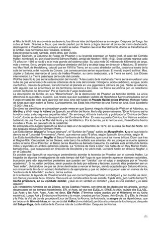 el Nilo, la fértil Libia se convierte en desierto, las últimas islas de Hiperbórea se sumergen. Después del fuego, las 
cubre el hielo. Gracias a Zeus, que siente piedad por la tierra y logra desviar el curso del carro desbocado, 
destruyendo a Phaeton con sus rayos, el astro se salva. Phaeton cae en el Mar del Norte, donde se transforma en 
el Ámbar. Sus hermanas, las Helíades, lo lloran. 
Esta leyenda ha sido narrada, entre otros, por Ovidio. 
Según Spanuth, la Columna de Fuego de Phaeton y su leyenda expresan un hecho real, el paso del Cometa 
Halley, nombrado así por el astrónomo Edmond Halley, amigo de Newton (1656-1742). Este cometa regresa cada 
76 años (en 1986 lo hará) y es el más grande del sistema solar. Su cola mide 30 millones de kilómetros de largo, 
más o menos. En su periplo traza una elipse alrededor del Sol y se aleja luego en dirección a Neptuno. El astróno-mo 
Max Wolf, de Heidelberg, calculó que en 1910 la Tierra, en su curso alrededor del Sol, pasaría a través de la 
cola del cometa, o del nudo de su Corona. Las consecuencias serían espantosas. El mundo esperó su final. Mas, 
Júpiter y Saturno desviaron el curso de Halley-Phaeton, su carro desbocado, y la Tierra se salvó. Los Dioses 
intervinieron. La Tierra pasó lejos de la cola del cometa. 
Wolf ha descrito lo que sería la destrucción del mundo: "A las cuatro de la mañana la Tierra sería envuelta en una 
nube de gas venenoso y de cenizas cósmicas de la cola del cometa: hidrógeno, ácido carbónico, azogue, ácido 
cianhídrico, cianuro de potasio, transformarían el planeta en una gigantesca cámara de gas. Nadie se salvaría, 
sólo alguien que se encontrara en los territorios cercanos a los polos. La Tierra sucumbiría por un cataclismo 
venido del fondo del Universo". Por el Carro de Fuego desbocado. 
La descripción de Ovidio, en sus "Metamorfosis", de la destrucción de Phaeton es también terrible. La única 
diferencia es que ésta sí sucedió. Los restos que aún quedaban visibles de Hiperbórea fueron aniquilados por el 
Fuego enviado del cielo para lavar (no con lejía, sino con fuego) el Pecado Racial de los Divinos. Hórbiger habla 
de lunas que caen sobre la Tierra. Curiosamente, las Edda nos informan de una Tierra sin luna. Esto sucedería 
16.000 -.ños a.C. 
De cómo los científicos se contradicen puede verse en que Spanut niega la Atlántida de Wirth en el Atlántico, su 
Ma-Uru, y Wirth niega la Atland de Spanuth, en el Mar del Norte. Me lo dijo personalmente: "En el Ártico no se ha 
hundido nada, salvo algunas pequeñas islas". Sin embargo, él había traducido y publicado la "Crónica de Oera 
Linda", donde se describe la desaparición del Continente Polar. En esa supuesta Crónica, los frisónos estaban 
hablando de una Tierra del Mar del Norte y no del Atlántico. Por lo demás, ya lo hemos visto, Poseidón ha hecho 
invisible a Thule, en previsión de la catástrofe. 
Mi entrevista con Jurgen Spanuth se llevó a cabo el 2 de septiembre de 1979, en su casa del Mar del Norte. Un 
día después estuve con Hermann Wirth. 
Las Edda llaman Muspel a "lo que destruye", el "Surtidor de Fuego" salido de Muspelheim. ¥¿¡o el que todo lo 
devora es el "Lobo del Firmamento", Fenrir, que retorna cada 76 años, según Spanuth. Un cometa, según él. 
Las Edda también llaman Naglfar al Barco Fantasma de los Muertos, que surca los mares árticos. Dicen que tras 
el Ragna-Rók, Crepúsculo de los Dioses, este barco ha soltado sus amarras. Así es, porque la muerte aparece 
sobre la tierra. En el Polo Sur, el Barco de los Muertos es llamado Caleuche. Es extraña esta similitud de tantos 
mitos y leyendas en ambos extremos polares. La "Crónica de Oera Linda" nos habla de un Rey Marino frisón, 
llamado Inka,. que desapareció en dirección de Occidente y no volvió más. Lo habrá hecho en el barco Naglfar, o 
en el Caleuche. 
Es posible que Spanuth se equivoque pretendiendo asimilar la leyenda de Phaeton con el cometa Halley. La 
tragedia de algunos investigadores de este tiempo del Kali-Yuga es que deberán aparecer siempre racionales, 
buscando para ello argumentos pedestres que puedan ser "creídos" por el vulgo y aceptados por el "mundo 
académico". Si no, están perdidos, serán puestos de lado por editores y lectores, cuando ellos pretenden ser un 
"best seller", olvidándose de que las obras destinadas a vencer el tiempo, siendo aceptadas por Saturno-Kronos, 
son únicamente las de un número limitadísimo de ejemplares y que no deben ni pueden caer en manos de los 
"esclavos de la Atlántida"; es decir, de los sudras. 
A mi entender, la leyenda de Phaeton tendrá que ver con la Hiperbórea Polar, con Mitgard y con Lucifer, es decir, 
con Venus y la caída de su Corona. Venus era un cometa antes de ser estrella. Fijada ahí (¿por cuánto tiempo?), 
hecha prisionera, en su combate estelar. ¿Qué es en verdad un cometa? ¿Qué es una estrella? ¿Lo sabe 
alguien? 
Los verdaderos nombres de los Dioses, de los Siddhas Polares, son otros de los dados por los griegos, ya muy 
distanciados de los tiempos hiperbóreos. ER, el Ases, tal vez sea ELELLA. ERKE, la Asin, quizás sea ELLAEL. 
Los Ases y las Asin. Ases, Axes, es decir, Eje Polar. (Términos todos usados por el Hitlerismo en su lucha 
esotérica). Luego Ask y Embla son el hombre y la mujer, creados por los Dioses. Ask-Embla, El y Ella, la Verdad 
y la Vida, la Vid, de donde procede el Licor del Soma, la Ahorna, la Ambrosía, la sangre de los Hiperbóreos, que 
se bebe en la Minnetrinken, en recuerdo del A-Mor (inmortalidad) perdido al comienzo de los tiempos, después 
del Sat-ya-Yuga, de la caída de la Corona rota de Lucifer-Wotan. Después de Kronos. 
171 
 