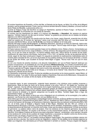 El nombre hiperbóreo de Poseidón, el Dios del Mar, el Salvado de las Aguas, es Njórd. Es el Rey de la Mitgard 
terrestre, que los griegos llamaran Thule y que los nórdicos también llamaron Abalus y Basileia. La buscó hacia el 
Norte Piteas de Marsella, cuatrocientos años a.C. 
Cuando el Antiguo Fuego del Sacrificio se apaga en Hiperbórea, aparece el Nuevo Fuego —el Nuevo Sol— 
llamado Knotfiur. Es encendido por una pareja de Gemelos. 
El nombre que los hiperbóreos se daban a sí mismos era Haunebu, o Haunebut. Así aparece en papiros 
egipcios. También Spanuth me dijo que el nombre "hebreo" se grabaría por primera vez en estelas de templos 
egipcios y se refería a los gigantes. 
Los germanos son producto de una mezcla entre los Ases y los Vanes, según Spanuth, acaecida tres mil años 
antes de nuestra era. El nombre de "germano" viene a ser conocido sólo 222 años a.C. Los Ases vienen del 
Cáucaso (del Monte Elbruz, tal vez del Ar-Ar-At). Los Vanes se hallaban en el norte polar. 
Además del fuego surgido del Muspelheim, la Atlántida platoniana, ubicada en el Polo por Spanuth, habría sido 
destruida por la inmensa ola llamada Tsunami, es decir, por el agua. Tras el Fuego viene el agua. También en la 
experiencia de mi iniciación. 
El Pastor luterano Spanuth me mostró grandes hojas con los alfabetos rúnico, filisteo y fenicio. Comprobaba que 
el primero de todos fue el rúnico, luego el filisteo y, al final, el fenicio. Me aseguraba que los fenicios eran nórdicos 
arios, en lo que sin duda se equivoca. Ya hemos hablado sobre esto. Hacía derivar el nombre de las Edda, 
codificación de viejos cantos a los Dioses, hecha entre 1179 y 1241, en Islandia, de Ida, de las planicies del Ida, 
donde, según él, los Ases construyeron Asgard. En seguida se extendió en explicaciones materialistas sobre el 
nombre dado a la Edad de Oro, por el oro acumulado en los pueblos nórdicos con el trueque del ámbar, a través 
de las Rutas del Ámbar, que cruzaban la Europa hasta llegar a Egipto. "Nunca hubo más oro que en esos 
tiempos". 
Es con una mezcla de aciertos intuitivos y de absurdo materialismo con que el Pastor Spanuth destruye sus 
propias concepciones y la posibilidad de una más grandiosa Weltanschauung. Con similar procedimiento tam-bién 
yo podría decir que el nombre Edda viene del conducto astral Ida, a la derecha de la columna vertebral 
Psíquica y gemelo de Píngala. Asegurar esto sería mucho más apropiado, tratándose de las Edda. 
La más importante parte de las Edda es la Vóluspa, o "el Canto de la Vidente" Vola. Describe el Ragna-Rók, el 
Crepúsculo y Muerte de los Dioses. 
Es interesante comprender que cada 19 años las estrellas se encuentran en la misma posición, según Meton, el 
astrónomo griego. Y es cada 19 años que Apolo viajaba a Hiperbórea. Este era el año Metoneano, compuesto de 
19 años corrientes. En verdad, el Año de Apolo, el Año Hiperbóreo. 
La leyenda negra, la gran conspiración, pretende hacer aparecer a los nórdicos como pueblos invasores y 
destructores. Nada se sabe de cierto de la Grecia anterior a los años 1300 a.C. Ahí llegan los "hombres del 
Ámbar", regresan, tras las últimas destrucciones de la región hiperbórica, pues ya mucho antes habían estado 
allí. Fundan nuevas ciudades y los principales santuarios griegos de Delfos y de Délos. Lo cuenta Heródoto. 
Divinidades como Apolo y Artemis han arribado desde Hiperbórea. Y ese misterioso viajero, Abaris, o Ar-bar-is, 
quien renueva la amistad y la relación sanguínea con la gente de Délos. También llegan Opis y Arge, las 
sacerdotisas-magas. (¿Y Allouine?) 
Mientras tanto, en el alto Norte, la tierra que unía a Helgoland con el continente, se ha sumergido y ha vuelto a 
aparecer. Las Runas han sido reencontradas, con sus tablillas de oro. 
Si los datos que nos dan los arqueólogos y antropólogos fueran correctos, la Época del Bronce habría existido en 
la Europa del Norte y Central entre los años 2000 y 750 a.C. Alrededor de 1800 a 1500 a.C. estaban los germanos 
en el sur de Suecia y de Noruega, en Dinamarca y Alemania. Algunas tribus se radicaron entre los años 800 y 300 
a.C. en el Este, junto al Dniéper y llegaron hasta el Mar Negro. Alrededor del año 180 a.C. arriban a la 
desembocadura del Donau o Danubio. La primera expansión de los vándalos, longobardos y godos, comenzó en 
la desembocadura del Weichsel, en dirección de Europa. Antes que los eslavos aparecieran, el Este ya era tierra 
de germanos. La palabra eslavo viene de esclavo. Eran los esclavos en los imperios germanos, los nacidos 
sudras, de castas inferiores, sin acceso a las Runas ni a los conocimientos sacros, sin derecho al Culto ni al 
Sacrificio. Es la Iglesia Cristiana de Roma la que pasa a llamarlos "eslavos", poniéndose, como siempre, de parte 
de los esclavos en contra de los pueblos de origen hiperbóreo y azuzando su rebelión contra los divinos arios, 
contra la raza y la sangre, al igual que hoy, con el Papa polaco, "esclavo". 
Por los años 1400 al 1200 a.C. los pueblos nórdicos llegaron hasta Egipto. Sus guerreros portaban cascos con 
cuernos de toro y plumas. Sus barcos venían de Helgoland y Jutland. En las estelas de los templos egipcios se 
hallan sus imágenes. Son derrotados por el Faraón Ramsés II, también un nórdico. Porque a Egipto han llegado 
172 
 