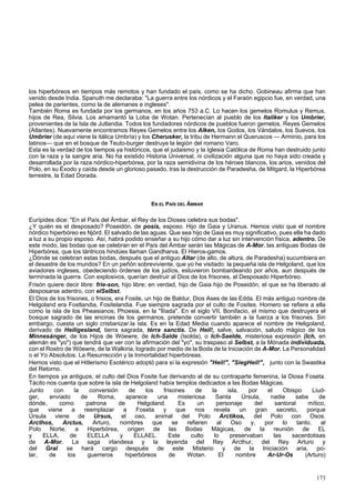 los hiperbóreos en tiempos más remotos y han fundado el país, como se ha dicho. Gobineau afirma que han 
venido desde India. Spanuth me declaraba: "La guerra entre los nórdicos y el Faraón egipcio fue, en verdad, una 
pelea de parientes, como la de alemanes e ingleses". 
También Roma es fundada por los germanos, en los años 753 a.C. Lo hacen los gemelos Romulus y Remus, 
hijos de Rea, Silvia. Los amamantó la Loba de Wotan. Pertenecían al pueblo de los Italiker y los Umbrier, 
provenientes de la Isla de Jutlandia. Todos los fundadores nórdicos de pueblos fueron gemelos, Reyes Gemelos 
(Atlantes). Nuevamente encontramos Reyes Gemelos entre los Alken, los Godos, los Vándalos, los Suevos, los 
Umbrier (de aquí viene la itálica Umbría) y los Cherusker, la tribu de Hermann el Queruscos — Arminio, para los 
latinos— que en el bosque de Teuto-burger destruye la legión del romano Varo. 
Esta es la verdad de los tiempos ya históricos, que el judaismo y la Iglesia Católica de Roma han destruido junto 
con la raza y la sangre aria. No ha existido Historia Universal, ni civilización alguna que no haya sido creada y 
desarrollada por la raza nórdico-hiperbórea, por la raza semidivina de los héroes blancos, los arios, venidos del 
Polo, en su Éxodo y caída desde un glorioso pasado, tras la destrucción de Paradesha, de Mitgard, la Hiperbórea 
terrestre, la Edad Dorada. 
EN EL PAÍS DEL ÁMBAR 
Eurípides dice: "En el País del Ámbar, el Rey de los Dioses celebra sus bodas". 
¿Y quién es el desposado? Poseidón, de posis, esposo. Hijo de Gaia y Uranus. Hemos visto que el nombre 
nórdico hiperbóreo es Njórd. El salvado de las aguas. Que sea hijo de Gaia es muy significativo, pues ella ha dado 
a luz a su propio esposo. Así, habrá podido enseñar a su hijo cómo dar a luz sin intervención física, adentro. De 
este modo, las bodas que se celebran en el País del Ámbar serán las Mágicas de A-Mor. las antiguas Bodas de 
Hiperbórea, que los tántricos hindúes llaman Gandharva. El Hieros-gamos. 
¿Dónde se celebran estas bodas, después que el antiguo Altar (de alto, de altura, de Paradesha) sucumbiera en 
el desastre de los mundos? En un peñón sobreviviente, que yo he visitado: la pequeña isla de Helgoland, que los 
aviadores ingleses, obedeciendo órdenes de los judíos, estuvieron bombardeando por años, aun después de 
terminada la guerra. Con explosivos, querían destruir al Dios de los frisones, al Desposado Hiperbóreo. 
Frisón quiere decir libre: frie-son, hijo libre; en verdad, hijo de Gaia hijo de Poseidón, el que se ha liberado al 
desposarse adentro, con elSelbst. 
El Dios de los frisones, o frisios, era Fosite, un hijo de Baldur, Dios Ases de las Edda. El más antiguo nombre de 
Helgoland era Fostlandia, Fositelandia. Fue siempre sagrada por el culto de Fosites. Homero se refiere a ella 
como la isla de los Pheasianos; Phoesia, en la "Ilíada". En el siglo VII, Bonifacio, el mismo que destruyera el 
bosque sagrado de las encinas de los germanos, pretende convertir también a la fuerza a los frisones. Sin 
embargo, cuesta un siglo cristianizar.la isla. Es en la Edad Media cuando aparece el nombre de Heligoland, 
derivado de Heiligesland, tierra sagrada, térra sanctis. De Heil!, salve, salvación, saludo mágico de los 
Minnesánger, de los Hijos de Wóewre, de Ich-Salde (Isolda), o Ich-Saelde, misteriosa expresión (Ich, en 
alemán es "yo") que tendrá que ver con la afirmación del "yo", su traspaso al Selbst, a la Mónada individuada, 
con el Rostro de Wóewre, de la Walkiria, logrado por medio de la Boda de la Iniciación de A-Mor. La Personalidad 
o el Yo Absolutos. La Resurrección y la Inmortalidad hiperbóreas. 
Hemos visto que el Hitlerismo Esotérico adoptó para sí la expresión "Heil!", "SiegHeil!", junto con la Swastika 
del Retorno. 
En tiempos ya antiguos, el culto del Dios Fosite fue derivando al de su contraparte femenina, la Diosa Foseta. 
Tácito nos cuenta que sobre la isla de Helgoland había templos dedicados a las Bodas Mágicas. 
Junto con la conversión de los frisones de la isla, por el Obispo Liud-ger, 
enviado de Roma, aparece una misteriosa Santa Úrsula, nadie sabe de 
dónde, como patrona de Helgoland. Es un personaje del santoral mítico, 
que viene a reemplazar a Foseta y que nos revela un gran secreto, porque 
Úrsula viene de Ursus, el oso, animal del Polo Arctikos, del Polo con Osos. 
Arcthos, Arctus, Arturo, nombres que se refieren al Oso y, por lo tanto, al 
Polo Norte, a Hiperbórea, origen de las Bodas Mágicas, de la reunión de EL 
y ELLA, de ELELLA y ELLAEL. Este culto lo preservaban las sacerdotisas 
de A-Mor. La saga irlandesa y la leyenda del Rey Arcthur, del Rey Arturo y 
del Gral se hará cargo después de este Misterio y de la Iniciación aria, po-lar, 
de los guerreros hiperbóreos de Wotan. El nombre Ar-Ur-Os (Arturo) 
173 
 