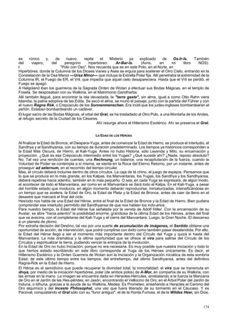 es rúnico y, de nuevo, repite el Misterio ya explicado de Os-Ir-Is. También 
del viajero, del peregrino hiperbóreo: Ar-Bar-Is. (Avris, en mi libro NOS). 
I "Polo con Oso". Nos recuerda que es en este Polo, en el Norte, en 
Hiperbórea, donde la Columna de los Dioses Vanes y Ases se erguía para sostener el Otro Cielo, entrando en la 
Constelación de la Osa Menor —Ursa Minor— que incluye la Estrella Polar fija. Allí penetraba la extremidad de la 
Columna IR, el Fuego de ER, el Vril, que impedía que aquel cielo desapareciera. Hasta que el Vril se perdió, el 
Fuego se apagó. 
A Helgoland iban los guerreros de la Sagrada Orden de Wotan a efectuar sus Bodas Mágicas, en el templo de 
Foseta. Se desposaban con su Walkiria, en el Matrimonio Gandharba. 
Allí también llegué, para encontrar la isla devastada, la "terre gaste", sin alma, igual a como Otto Rahn viera 
Islandia, la patria adoptiva de las Edda. Se secó el alma, se murió el paisaje, junto con la partida del Führer y con 
el nuevo Ragna Rók, o Crepúsculo de los Sonnenmenschen. Era inútil que los judeo-ingleses bombardearan el 
peñón. Estaban bombardeando un cadáver. 
El lugar sacro de las Bodas Mágicas, el sitial del Gral, se ha trasladado al Otro Polo, a una Montaña de los Andes, 
al refugio secreto de la Ciudad de los Césares. 
Ahí resurge ahora el Hitlerismo Esotérico. Ahí se preserva el Gral. 
LA EDAD DE LOS HÉROES 
Al finalizar la Edad de Bronce, el Dwapara-Yuga, antes de comenzar la Edad de Hierro, se produce el interludio, el 
Sandhya y el Sandhyansa, con su tiempo de duración predeterminado. Los tiempos ya históricos corresponden a 
la Edad Más Oscura, de Hierro, al Kali-Yuga. Antes no hubo Historia, sólo Leyenda y Mito, su encarnación y 
proyección. ¿Qué es ese Crepúsculo intermedio entre los Yugas? ¿Qué sucede ahí? ¿Nada, reposo absoluto? 
No. Tal vez una rendición de cuentas, una Rechnung, un balance, una recapitulación de la fuerza, cuando la 
Voluntad de Poder se contempla a sí misma, se sienta en la Roca del Eterno Retorno, por un instante, antes de 
proseguir ad aeternum, en el recorrido del tiempo circular. 
Mas, el círculo deberá incluirse dentro de otros círculos. La caja de té chino, el juego de espejos. Pensamos que 
lo que se produce en lo más grande, en los Kalpas, los Manvantaras, los Yugas, los Sandhya y los Sandhyansa, 
deberá repetirse hacia adentro, también en lo más pequeño. O sea, en cada Yuga se expresará, de algún modo, 
el acontecer de todo el Manvantara, así como en el Manvantara se dará todo el Kalpa. En el Kali-Yuga, a pesar 
del horrible estado que involucra, en algún momento deberán reproducirse, miniaturizadas, intensificándose en 
un tiempo que se acelera, la Edad de Oro, la Edad de Plata y la Edad de Bronce, antes de caer de lleno en el 
desastre que marcará el final del ciclo. 
Hesíodo nos habla de una Edad del Héroe, entre el final de la Edad de Bronce y la Edad de Hierro. Bien pudiera 
comprender ese interludio permitido del Sandhyansa de que nos hablan los indo-arios. 
Para nuestro tiempo, la Edad del Héroe fue señalada por la venida de Adolf Hitler. Con la encarnación de su 
Avatar, se abre "hacia adentro" la posibilidad enorme, grandiosa de la última Edad de los Héroes, antes del final 
que se avecina, con el completarse del Kali-Yuga y el cierre del Manvantara. Luego, la Gran Noche. El descenso 
a un planeta de plomo. 
Por extraña decisión del Destino, tal vez por una suerte de acumulación de imágenes, el Sentido obtiene una 
oportunidad de acción, de intervención, que podrá cumplirse con éxito como también pasar desatendida. Por ello, 
la Edad del Héroe llega a ser el momento más importante dentro del Círculo del Yuga y quizá si hasta del 
Manvantara. La más dramática y la última oportunidad que se ofrece al vira para salirse del Círculo de los 
Círculos y espiritualizar la tierra, pudiendo vencer la entropía de la involución. 
En la Edad de Oro no hubo Iniciación, porque no era necesaria. Es muy posible que nuestra Iniciación y todo lo 
que hemos estado escribiendo en este libro corresponda al Yuga de los Héroes únicamente. Es decir, el 
Hitlerismo Esotérico y la Orden Guerrera de Wotan son la Iniciación y la Organización iniciática de esta sombría 
Edad, de este último tiempo entre los tiempos; del entretiempo, del último Sandhyansa, antes del definitivo 
Ragna-Rók en la Edad de Hierro. 
El Héroe es el semidivino que puede recuperar la divinidad total, la inmortalidad; el vira que se transmuta en 
divya, por medio de la iniciación hiperbórea, polar (de ambos polos) de A-Mor, en compañía de su Walkiria, con 
las armas en la mano. La imagen se encuentra dada en Heracles-Hércules, arrebatando a la fuerza la Manzana 
de Oro en el Jardín de las Hes-pérides; en Jasón, encontrando el Vellocino de Oro, en el Árbol Polar del Jardín de 
Induna, o Idhuna, gracias a la ayuda de su Walkiria, Medea. Es Prometeo, enseñando a Heracles el Camino del 
Oro alquímico y del Incesto Philosophal, una vez que fuera liberado de su tormento en el Cáucaso. Y es 
Parzival, conquistando el Gral sólo con su "furor antiguo", el de la Horda Furiosa, el de la Wildes Heer, sin Dios, 
174 
 
