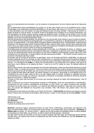 pero con el pensamiento de la amada, o con la amada en el pensamiento, tal como Atenas sale de la Cabeza de 
Zeus. 
Así, el vira tántrico tiene posibilidades que quizás no se den para ningún otro en el sucederse de los Yugas. 
Puede llegar a ser totalmente consciente del Misterio y, de ese modo, abrir paso a su "yo" por un camino que no 
ha sido transitado ni por los Dioses, en todas las Edades de este Universo cerrado. Y ello porque el Camino no 
existe; el héroe lo "hace al andar", lo inventa, lo abre a los golpes de su Espada. Es un Camino Inexistente, una 
Flor Inexistente. No existe, porque conduce a algo que tampoco existe: un Sueño nunca soñado ni por los más 
grandes Peregrinos de la Nostalgia. Más allá del Círculo de los Círculos, de los Dioses, de los Arquetipos y de las 
estrellas. En la pura inexistencia del Rayo Verde. 
Sólo los héroes tienen esta posibilidad, los semidivinos, los que de este modo nacieron; pero no todos la realizan. 
Es muy difícil. El héroe tendrá que arriesgarlo todo, su muerte física y espiritual, su despedazamiento, la tortura, la 
traición, la soledad última. Y sin soltar jamás la Espada deberá mantenerse firme, inquebrantable, resistiendo las 
angustias y los dolores hasta el final, hasta la última prueba, hasta la última duda, cuando haya creído que todo 
fue en vano, que nada ha sido cierto, que sólo su mente, sus creaciones mentales le han llevado a ese fatal trance 
y al desplomarse del Universo sobre su entero ser despedazado. 
Si el Héroe pasa por esta prueba, si logra sobrellevarla, al otro lado, en el Walhalla de Wotan, su Walkiria, junto 
con el Padre de los Héroes reunirán sus pedazos dispersos, resucitarán su gloriosa carne, ahora de Vraja Roja, 
inmortal, permitiéndole partir hacia una región a la que sólo su Walkiria podrá seguirle, parque "ella es su única 
compañía y ya no tendrá otra, ni siquiera dentro de ese sueño jamás soñado...". Su Camino no tiene nombre, es. 
el Camino Inexistente del Rayo Verde. 
El impulso' que se ha dado a los Héroes en esta Edad, viene con el Avatar del Führer, Adolf Hitler. Su vida es el 
luminoso presente que se nos entrega, su valor sobrehumano, su voluntad acerada como la Espada de Siegfried, 
su fe en el Fuego que le consume, su firmeza aun entre las ruinas materiales y espirituales; que han acumulado la 
traición. Y su concepción de A-Mor, su visrón de la Amada Eterna, que existe sólo en su cabeza, más que en la 
dura tierra, como Atenas en la cabeza de Zeus. Y que se va con El, donde se vaya. Su lealtad sublime al 
camarada. 
Quien quiera conocer más sobre ese ejemplo de los héroes deberá leer y reiler esa obra extraordinaria de August 
Kubizek, "Hitler, mi amigo de juventud". Como de ninguna otra descripción surge la evidencia del predestinado, 
de la encarnación de una divinidad, que vino a luchar y a sufrir por un momento entre los héroes, para ayudarles. 
Hizo posible la Edad última del Héroe. Se habrán salvado y se salvarán, alcanzando la Inmortalidad junto a El, 
únicamente los que le sigan hasta el final y le sean leales hasta la muerte, imitando su ejemplo luminoso, 
envolviéndose en su Fuego que consume, adorando su Emblema, la Swastika del Retorno al Mundo donde El 
ahora se encuentra. Y donde nos espera. 
"Porque no hay nada más hermoso en el mundo que resucitar después de haber sido despedazado", dice el 
"Popol Vuh". 
Mas, no todos los que mueran heroicamente entrarán en el Walhalla y serán ahí reconstituidos, inmortalizados. 
Únicamente los que murieron combatiendo al Enemigo, al Lobo Fenrir, con plena conciencia del combate, 
afrontando la muerte como una Iniciación. La Iniciación del Hitlerismo Esotérico. Para esto hay números fijos. 
Hoy, las puertas del Walhalla se encuentran casi cerradas. Sólo 108 héroes más podrán entrar. Son los 
Ein-herier. 
La clave nos ha sido dada en las Edda, en el "Canto de Grimmir", o Grimmirlied. Al extremo que diríamos que los 
textos hindúes que nos hablan de los Kalpas, Manvantaras y Yugas^ lo han tomado de las Edda {Edda = Veda): 
"500 Puertas y 40 
Conozco en el Walhalla, 
800 Einherier 
Saldrán por cada una 
Cuando el combate será contra Fenrir". 
Einherier, guerreros magos, guerreros-místicos. El Lobo Fenrir, el Monstruo, el Enemigo, que destruyó a los 
Ases, al mismo Wotan-Hitler, en el Crepúsculo de los Dioses, en el Ragna-Rók. Estos guerreros —Einherier, la 
Wildes Heer de Wotan, su "Horda Furiosa"— saldrán por las 540 puertas del Walhalla a librar la Ultima Batalla, 
comandados por Odin-Kalki, por el Führer, el Ultimo Avatar del Dios Dorado, Hiperbóreo. 
En este mismo Canto de las Edda se nos da la exacta duración del Kali-Yuga, del Crepúsculo de los Dioses: 
432.000 años. Se obtiene este número multiplicando las 540 Puertas del Walhalla por los 800 Einherier que 
saldrán por ellas. 
175 
 