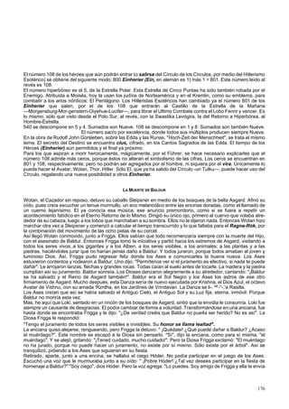 El número 108 de los héroes que aún podrán entrar (o salirse del Círculo de los Círculos, por medio del Hitlerismo 
Esotérico) se obtiene del siguiente modo: 800 Einherier (Ein, en alemán es 1) más 1 = 801. Este número leído al 
revés es 108. 
El número hiperbóreo es el 5, de la Estrella Polar. Esta Estrella de Cinco Puntas ha sido también robada por el 
Enemigo. Atribuida a Moisés, hoy la usan los judíos de Norteamérica y en el Kremlin, como su emblema, para 
combatir a los arios nórdicos: El Pentágono. Los Hitleristas Esotéricos han cambiado ya el número 801 de los 
Einherier que salen, por el de los 108 que entrarán al Castillo de la Estrella de la Mañana 
—Morgensburg-Mor-genstern-Oiyehue-Lucifer—, para librar el Ultimo Combate contra el Lobo Fenrir y vencer. Es 
lo mismo, sólo que visto desde el Polo Sur, al revés, con la Swastika Levógira, la del Retorno a Hiperbórea, al 
Hombre-Estrella. 
540 se descompone en 5 y 4. Sumados son Nueve. 108 se descompone en 1 y 8. Sumados son también Nueve. 
El número sacro por excelencia, donde todos sus múltiplos producen siempre Nueve. 
En la obra de Rudolf John Gorsleben, sobre las Edda y las Runas, "Hoch-Zeit der Menschheit", se trata el mismo 
tema. El secreto del Destino se encuentra clus, cifrado, en los Cantos Sagrados de las Edda. El tiempo de los 
Héroes (Einherier) aún permitidos y el final ya próximo. 
Para los que aspiran a morir heroicamente, mágicamente, por el Führer, se hace necesario explicarles que el 
número 108 admite más ceros, porque éstos no alteran el simbolismo de las cifras. Los ceros se encuentran en 
801 y 108, respectivamente; pero no podrán ser agregados por el hombre, ni siquiera por el vira. Únicamente lo 
puede hacer el Avatar, Wotan, Thor, Hitler. Sólo El, que ya ha salido del Círculo -un Tulku—, puede hacer uso del 
Círculo, regalando una nueva posibilidad a otros Einherier. 
LA MUERTE DE BALDUR 
Wotan, el Cazador sin reposo, detuvo su caballo Sleipsner en medio de los bosques de la bella Asgard. Afinó su 
oído, pues creía escuchar un tenue murmullo, un eco melancólico entre las encinas doradas, como el llamado de 
un cuerno lejanísimo. El ya conocía esa música, ese anuncio premonitorio, como si se fuera a repetir un 
acontecimiento fatídico en el Eterno Retorno de lo Mismo. Dirigió su único ojo, primero al cuervo que volaba alre-dedor 
de su cabeza, luego a los lobos que marchaban a su sombra. Ellos no le dijeron nada. Entonces Wotan hizo 
marchar otra vez a Sleipsner y comenzó a calcular el tiempo transcurrido y lo que faltaba para el Ragna-Rók, por 
la combinación del movimiento de las ocho patas de su corcel. 
Así llegó Wotan conmovido, junto a Frigga. Ellos sabían que todo recomenzaría siempre con la muerte del Hijo, 
con el asesinato de Baldur. Entonces Frigga tomó la iniciativa y partió hacia los extremos de Asgard, visitando a 
todos los seres vivos,.a los gigantes y a los Alben, a los seres visibles, a los animales; a las plantas y a las 
piedras, haciéndoles jurar que no harían jamás daño a Baldur. Y todos juraron, porque todos amaban al joven y 
luminoso Dios. Así, Frigga pudo regresar feliz donde los Ases a comunicarles la buena nueva. Los Ases 
estuvieron contentos y rodearon a Baldur. Uno dijo: "Permítenos ver si el juramento es efectivo, si nada te puede 
dañar". Le arrojaron lanzas, flechas y grandes rocas. Todas caían al suelo antes de tocarle. La madera y la piedra 
cumplían así su juramento. Baldur sonreía. Los Dioses danzaron alegremente a su alrededor, cantando: "¡Baldur 
se ha salvado y el Reino de Asgard también!". Baldur era el Sol Negro y los Ases los astros de ese otro 
firmamento de Asgard. Mucho después, esta Danza sería de nuevo ejecutada por Krishna, el Dios Azul, el octavo 
Avatar de Vishnu, con su amada 'Rzrdha, en los Jardines de Vrindavan. La Danza se li-.™-"-,'a Rasilla. 
Los Ases creían que así se había salvado el Antiguo Cielo, el Antiguo Sol y su Luz fija, eterna, inmóvil. Porque 
Baldur no moriría esta vez. 
Mas, he aquí que Loki, sentado en un rincón de los bosques de Asgard, sintió que la envidia le consumía. Loki fue 
siempre un causante de desgracias. El podía cambiar de forma a voluntad. Transformándose en una anciana, fue 
hasta donde se encontraba Frigga y le dijo: "¿De verdad creéis que Baldur no pue4a ser herido? No es así". La 
Diosa Frigga le respondió: 
"Tengo el juramento de todos los seres visibles e invisibles. Su honor se llama lealtad". 
La anciana quiso alejarse, rengueando, pero Frigga la detuvo: " ¡Quédate! ¿Qué puede dañar a Baldur? ¿Acaso 
el muérdago?". Este nombre se escapó a la Diosa sin pensarlo. "Sí", dijo la anciana, como para sí misma, "el 
muérdago". Y se alejó, gritando: "¡Tened cuidado, mucho cuidado!". Pero la Diosa Frigga exclamó: "El muérdago 
no ha jurado, porque no puede hacer un juramento, no existe por sí mismo. Sólo existe por el árbol". Así se 
tranquilizó, pidiendo a los Ases que siguieran en su fiesta. 
Retirado, aparte, junto a una encina, se hallaba el ciego Hóder. No podía participar en el juego de los Ases. 
Escuchó una voz que le murmuraba junto a su oído: " ¡Pobre Hóder! ¿Tal vez desees participar en la fiesta de 
homenaje a Baldur?" "Soy ciego", dice Hóder. Pero la voz agrega: "Lo puedes. Soy amigo de Frigga y ella te envía 
176 
 