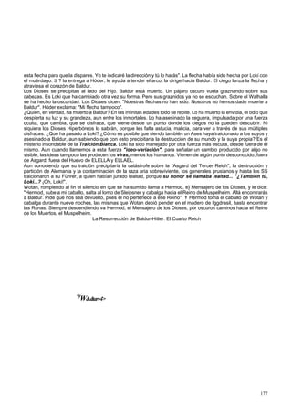 esta flecha para que la dispares. Yo te indicaré la dirección y tú lo harás". La flecha había sido hecha por Loki con 
el muérdago. S ? la entrega a Hóder; le ayuda a tender el arco, la dirige hacia Baldur. El ciego lanza la flecha y 
atraviesa el corazón de Baldur. 
Los Dioses se precipitan al lado del Hijo. Baldur está muerto. Un pájaro oscuro vuela graznando sobre sus 
cabezas. Es Loki que ha cambiado otra vez su forma. Pero sus graznidos ya no se escuchan. Sobre el Walhalla 
se ha hecho la oscuridad. Los Dioses dicen: "Nuestras flechas no han sido. Nosotros no hemos dado muerte a 
Baldur". Hóder exclama: "Mi flecha tampoco". 
¿Quién, en verdad, ha muerto a Baldur? En las infinitas edades todo se repite. Lo ha muerto la envidia, el odio que 
despierta su luz y su grandeza, aun entre los inmortales. Lo ha asesinado la ceguera, impulsada por una fuerza 
oculta, que cambia, que se disfraza, que viene desde un punto donde los ciegos no la pueden descubrir. Ni 
siquiera los Dioses Hiperbóreos lo sabrán, porque les falta astucia, malicia, para ver a través de sus múltiples 
disfraces. ¿Qué ha pasado a Loki? ¿Cómo es posible que siendo también un Ases haya traicionado a los suyos y 
asesinado a Baldur, aun sabiendo que con esto precipitaría la destrucción de su mundo y la suya propia? Es el 
misterio insondable de la Traición Blanca. Loki ha sido manejado por otra fuerza más oscura, desde fuera de él 
mismo. Aun cuando llamemos a esta fuerza "ideo-variación", para señalar un cambio producido por algo no 
visible, las ideas tampoco las producen los viras, menos los humanos. Vienen de algún punto desconocido, fuera 
de Asgard, fuera del Huevo de ELELLA y ELLAEL. 
Aun conociendo que su traición precipitaría la catástrofe sobre la "Asgard del Tercer Reich", la destrucción y 
partición de Alemania y la contaminación de la raza aria sobreviviente, los generales prusianos y hasta los SS 
traicionaron a su Führer, a quien habían jurado lealtad, porque su honor se llamaba lealtad... "¿También tú, 
Loki...? ¡Oh, Loki!". 
Wotan, rompiendo al fin el silencio en que se ha sumido llama a Hermod, e} Mensajero de los Dioses, y le dice: 
"Hermod, sube a mi caballo, salta al lomo de Sleipsner y cabalga hacia el Reino de Muspelheim. Allá encontrarás 
a Baldur. Pide que nos sea devuelto, pues él no pertenece a ese Reino". Y Hermod toma el caballo de Wotan y 
cabalga durante nueve noches, las mismas que Wotan debió pender en el madero de Iggdrasil, hasta encontrar 
las Runas. Siempre descendiendo va Hermod, el Mensajero de los Dioses, por oscuros caminos hacia el Reino 
de los Muertos, el Muspelheim. 
La Resurrección de Baldur-Hitler. El Cuarto Reich 
<yW&dtarv4> 
177 
 