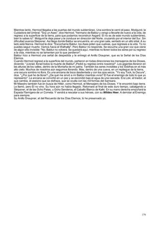 Mientras tanto, Hermod llegaba a las puertas del mundo subterráneo. Una sombra le cerró el paso, Modgund, la 
Cuidadora del Umbral. "Soy un Ases", dice Hermod, "hermano de Baldur y vengo a llevarle de nuevo a la vida, de 
regreso a la superficie de la tierra, para que podamos reconstruir Asgard. El no es de este mundo subterráneo, 
bien lo sabes tú". Motgurd le deja pasar y le conduce en dirección del Norte, cruzando por el interior del Sur. Sin 
dificultad avanza Sleipsner. Así llega donde Baldur se encuentra, en una gran sala, sentado en un alto sitial. A su 
lado está Nanna. Hermod le dice: "Escúchame Baldur, los Ases piden que vuelvas, que regreses a la vida. Tú no 
puedes seguir muerto. Vamos hacia el Walhalla". Pero Baldur no responde. Se escucha una gran voz que viene 
de algún sitio invisible: "No. Baldur no volverá. Se quedará aquí, mientras no lloren todos los seres por su regreso 
a la vida, mientras no se lamenten por lo que perdieron". 
Baldur hizo a Hermod una señal de despedida y le entregó el Anillo Draupner, que es la Señal de los Días 
Eternos. 
Cuando Hermod regresó a la superficie del mundo, partieron en todas direcciones los mensajeros de los Dioses, 
diciendo: "¡Llorad, llorad todos la muerte de Baldur! ¡Pedid su regreso entre nosotros!". Los gigantes lloraron en 
las alturas de los valles, dentro de la Montaña de mi patria. También los seres invisibles y los Siddhas en el más 
alto cielo. Muchos de nosotros aún seguimos llorando. Mas, dentro de una cueva, en un repliegue de la tierra, 
una oscura sombra no llora. Es una anciana de boca desdentada y con los ojos secos. "Yo soy Tock, la Oscura", 
dice. "¿Por qué he de llorar? ¿De qué me sirvió a mí Baldur mientras vivía? El fue el enemigo de todo lo que yo 
represento". La anciana se convirtió en un pez y se escondió bajo el agua de una cascada. Era Loki, el traidor, el 
que cambia, el asesino que se disfraza, que se oculta con las mil formas del Samsara. 
Mi Maestro también fue en busca de Hitler, como Hermod, el Mensajero de los Dioses. Y le encontró bajo tierra. 
Le llamó, pero El no vino. Su hora aún no había llegado. Retornará al final de este duro tiempo, cabalgando a 
Sleipsner, el de las Ocho Patas, u Ocho Senderos, el Caballo Blanco de Kalki. En su mano derecha empuñará la 
Espada Flamígera de un Cometa. Y vendrá a rescatar a sus héroes, con su Wildes Heer. A derrotar al Enemigo 
para siempre. 
Su Anillo Draupner, el del Recuerdo de los Días Eternos, lo he preservado yo. 
179 
 