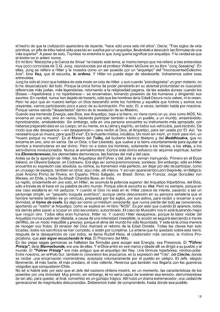 el hecho de que la civilización apareciera de repente, "hace sólo unos seis mil años". Decía: "Tras siglos de vida 
primitiva, un jefe de tribu habrá sido poseído en sueños por un arquetipo, llevándole a descubrir las fórmulas de una 
vida superior". A pesar de esto, Toynbee no entendía lo que Jung quería significar por arquetipo. Y la verdad es que 
el doctor no lo aclaró nunca. 
En mi libro "Nietzsche y la Danza de Shiva" he tratado este tema, al mismo tiempo que me refiero a tres entrevistas 
muy poco conocidas de C.G. Jung, reproducidas por el profesor William McGuire en su libro "Jung Speaking". En 
ellas, Jung se refiere a Hitler y le muestra como un ser poseído por un "arquetipo" del "InconscientedColectivo 
Ario". Una Voz, que él escucha, le ordena. Y Hitler no puede dejar de obedecerle. Volveremos sobre esas 
entrevistas. 
Jung ha sido el único que hablara de este modo en vida de Hitler, y aun cuando "psicologizaba" un gran misterio, no 
lo ha desacralizado del todo. Porque la única forma de poder penetrarlo en su abismal profundidad es buscando 
referencias más justas, más legendarias, retornando a la religiosidad pagana, de las edades áureas cuando los 
Dioses —hiperbóreos y no hiperbóreos— se encarnaban, tomando posesión de los humanos y dirigiendo sus 
asuntos. En verdad, nunca han dejado de hacerlo, sólo que los hombres de la Edad Oscura no lo saben, ni lo creen. 
Pero he aquí que en nuestro tiempo un Dios descendió entre los hombres y aquellos que fuimos y somos sus 
creyentes, vamos participando poco a poco de su iluminación. Por esto, El, a veces, también habla por nosotros. 
Porque vamos siendo "despertados" dentro de la revelación de su Misterio. 
Cuando esa tremenda Energía, ese Dios, ese Arquetipo, baja a la tierra, no viene como un yo, sino como NOS. No 
encarna en uno solo, sino en varios, haciendo participar también a todo un pueblo, a un mundo, arrastrándolo, 
hipnotizándolo, arrebatándolo. Sin embargo, sólo en una persona encuentra su instrumento más apropiado, por 
haberse preparado ésta en su cuerpo, en su mente, en su alma y espíritu, en todos sus vehículos, para recibirlo. De 
modo que ella desaparece —sin desaparecer— para recibir al Dios, al Arquetipo, para ser usada por El. Así, "es 
necesario que yo muera, para que El viva". Es la muerte mística, iniciática. Un morir sin morir, un morir para vivir, un 
"muero porque no muero". Es el Misterio del Tulku, del budismo tántrico tibetano y del Boddhisatva, que no 
encarna en uno, sino en varios. De un Dios, o Ser Liberado, que vuelve a la tierra voluntariamente para ayudar al 
hombre a transmutarse en ser divino. Pero no a todos los hombres, solamente a los héroes, a los viras, a los 
semi-divinos involucionados. Nunca al animal-hombre. Contra este divino esfuerzo de alquimia espiritual, luchan 
los Elementarwesen, los elementales demoniacos, las fuerzas del mal y del caos. 
Antes ya de la aparición de Hitler, los Arquetipos del Führer y del Jefe se venían insinuando. Primero en el Duce 
italiano, en Oliveira Salazar, en Codreanu. Era algo así como premoniciones, sondeos. Sin embargo, sólo en Hitler 
encuentra su expresión casi absoluta, su vórtice, su transmisor más perfecto, sin dejar por ello de participar, como 
en un juego de espejos, también en otros; aquí más, allí menos. Y así van apareciendo León Degre-lle, en Bélgica; 
José Antonio Primo de Rivera, en España; Plinio Salgado, en Brasil; Doriot, en Francia; Jorge González von 
Marees, en Chile, y hasta Su-bhash Chandra Bose, en India. 
Lo repito, únicamente en uno solo, en Hitler, se acumula la potencia superior del Arquetipo Hiperbóreo, del Dios, 
sólo a través de él hace oír su palabra de otro mundo. Porque sólo él escucha su Voz. Pero no siempre, porque en 
ese caso estallaría en mil pedazos. Y cuando el Dios no está en él, Hitler carece de interés, pasando a ser un 
personaje simple, un "pequeño burgués austríaco"; aunque cierta desconexión en su persona señalaría que el 
hombre terrestre también es un vehículo, preparado por los siglos, por sus astros, para recibir y encarnar a una 
divinidad, al homo de coelo. Es algo así como un médium consciente, que nunca pierde del todo su consciencia, 
aportando un "rostro" al Arquetipo, como se explica en mi libro "NOS". Es por esto que cuando El aparece, todos 
los demás jefes pasan a ocupar un sitio secundario, subordinado. El caso de Mussolini nos lo está ilustrando mejor 
que ningún otro. Todos ellos eran humanos. Hitler no. Y cuando Hitler desaparece, porque la labor visible del 
Arquetipo nunca puede ser dilatada, a causa de una intensidad irresistible, la acción se seguirá ejerciendo a través 
del Mito, de un modo ineludible y preciso; porque el alma del mundo ha sido fecundada. Y esta es la única manera 
de recoger sus frutos. El renacer del Dios marcará el retorno de la Edad Dorada. Todas las claves han sido 
tocadas, todos los sacrificios se han cumplido, o están por cumplirse. La antena que ha quedado sobre esta tierra, 
después de la desaparición de casi todos, se llama Rudolf Hess, el colaborador más cercano, la Víctima Pro-piciatoria, 
que aún sigue escuchando la Voz. El Prisionero del Mito. 
En las viejas sagas germanas se hallaban las fórmulas para acoger esa Energía, esa Presencia. El "Führer 
Prinzip", de la Mannerbunde, era una de ellas. Y el Dios entró en ese marco y desde allí se dirigió a su pueblo y al 
mundo. El "Führer Prinzip" era más antiguo que el arquetipo del Rey. Una fórmula hiperbórea, nórdico-polar. 
Entre nosotros, en el Polo Sur, también lo conocieron los araucanos, en la expresión del "Toki", del Cinche, donde 
se recibe .una encarnación momentánea, aceptada voluntariamente por el pueblo en peligro. El Jefe, elegido 
libremente, el más fuerte, el más preclaro, el más valiente. Herencia que también nos llegaría con los guerreros 
visigodos que conquistaron Chile. 
No sé si habrá sido por esto que el Jefe del nazismo chileno mostró, en un momento, las características de los 
poseídos por una divinidad. Muy pronto, sin embargo, él no sería capaz de sostener esa tensión, derrumbándose 
de tan alto, para quedar, al final, convertido en un guiñapo trágico. Allí hubo un drama estremecedor, una catástrofe 
generacional de magnitudes desconocidas. Deberemos tratar de comprenderlo, hasta donde sea posible. 
18 
 
