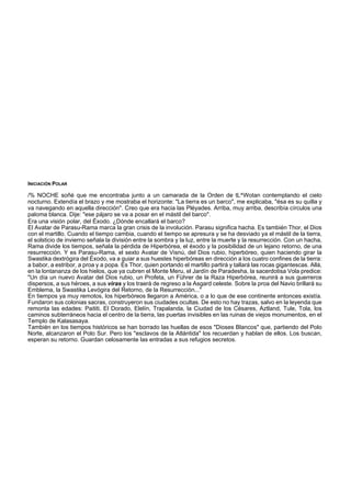 INICIACIÓN POLAR 
/% NOCHE soñé que me encontraba junto a un camarada de la Orden de tL^Wotan contemplando el cielo 
nocturno. Extendía el brazo y me mostraba el horizonte: "La tierra es un barco", me explicaba, "ésa es su quilla y 
va navegando en aquella dirección". Creo que era hacia las Pléyades. Arriba, muy arriba, describía círculos una 
paloma blanca. Dije: "ese pájaro se va a posar en el mástil del barco". 
Era una visión polar, del Éxodo. ¿Dónde encallará el barco? 
El Avatar de Parasu-Rama marca la gran crisis de la involución. Parasu significa hacha. Es también Thor, el Dios 
con el martillo. Cuando el tiempo cambia, cuando el tiempo se apresura y se ha desviado ya el mástil de la tierra, 
el solsticio de invierno señala la división entre la sombra y la luz, entre la muerte y la resurrección. Con un hacha, 
Rama divide los tiempos, señala la pérdida de Hiperbórea, el éxodo y la posibilidad de un lejano retorno, de una 
resurrección. Y es Parasu-Rama, el sexto Avatar de Visnú, del Dios rubio, hiperbóreo, quien haciendo girar la 
Swastika dextrógira del Éxodo, va a guiar a sus huestes hiperbóreas en dirección a los cuatro confines de la tierra: 
a babor, a estribor, a proa y a popa. Es Thor, quien portando el martillo partirá y tallará las rocas gigantescas. Allá, 
en la lontananza de los hielos, que ya cubren el Monte Meru, el Jardín de Paradesha, la sacerdotisa Vola predice: 
"Un día un nuevo Avatar del Dios rubio, un Profeta, un Führer de la Raza Hiperbórea, reunirá a sus guerreros 
dispersos, a sus héroes, a sus viras y los traerá de regreso a la Asgard celeste. Sobre la proa del Navio brillará su 
Emblema, la Swastika Levógira del Retorno, de la Resurrección..." 
En tiempos ya muy remotos, los hiperbóreos llegaron a América, o a lo que de ese continente entonces existía. 
Fundaron sus colonias sacras, construyeron sus ciudades ocultas. De esto no hay trazas, salvo en la leyenda que 
remonta las edades: Paititi, El Dorado, Elelín, Trapalanda, la Ciudad de los Césares, Aztland, Tule, Tola, los 
caminos subterráneos hacia el centro de la tierra, las puertas invisibles en las ruinas de viejos monumentos, en el 
Templo de Kalasasaya. 
También en los tiempos históricos se han borrado las huellas de esos "Dioses Blancos" que, partiendo del Polo 
Norte, alcanzaron el Polo Sur. Pero los "esclavos de la Atlántida" los recuerdan y hablan de ellos. Los buscan, 
esperan su retorno. Guardan celosamente las entradas a sus refugios secretos. 
 