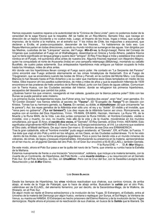 Hemos expuesto nuestros reparos a la autenticidad de la "Crónica de Oera Linda"; pero no podemos dudar de la 
veracidad de la saga frisona que la respalda. Allí se habla de un Rey-Marino, llamado Inka, que navega en 
dirección de un lejano Occidente y no vuelve más. Luego, el Imperio de los Incas, Ingas o Inkas, que surge de 
improviso, de la noche a la mañana, en el extraño sur. Y los indios de Chile, los mapuches o araucanos, que 
declaran a Ercilla, el poeta-conquistador, descender de los frisones... Ya hablaremos de todo eso. Los 
Reyes-Marinos parten en todas direcciones, cuando su mundo nórdico se sumerge en las aguas. Van dirigidos por 
las Madres, custodias de las "Lámparas" sacras, del Fuego. Min-Er-va, la Burgt-maagd, Reina del Consejo de 
Vírgenes que custodiaban el Fuego en el Walhallagara, desembarca en Grecia y funda Athens, palabra frisona 
que no tiene significado en lengua griega y quiere decir "amigos". El Rey Friso llega a India y establece tina colonia 
nórdica en el Punjab, mil quinientos años antes de nuestra era. Algunos frisones regresan con Alejandro Magno, 
quien ha conquistado el norte de Aryavarta (India) en una campaña relámpago (Blitzkrieg), montando su caballo 
Bucéfalo, de cuatro patas solamente. Sus antepasados hiperbóreos más antiguos ya habían ocupado la India 
hasta los Himalaya, miles de años antes. 
Ahí donde van los hiperbóreos llevan consigo el Fuego sacro polar. He contado en "La Serpiente del Paraíso" 
cómo encontré ese Fuego ardiendo eternamente en las cimas himaláyicas de Kedarnath. Era el Fuego de 
Trijugjnarain, que se encendiera cuando las bodas de Shiva y Parvati, en la cumbre del Monte Meru. Los Dioses 
Blancos lo han llevado hasta el Polo Antartico y es su calor que mantiene esos Oasis templados en medio de los 
hielos. Ellos trazaron ahí los pasillos subterráneos, de miles y miles de años y que la expedición hitlerista de 1939 
encontrara en las praderas de hielo antartico de la Reina Maud, junto con los Oasis de aguas cálidas. Comunican 
con la Tierra Hueca, con las Ciudades secretas del Interior, donde se refugiaron los primeros hiperbóreos, 
escapados del desastre que cambió los polos. 
¿Quiénes fueron los que vinieron, navegando el mar celeste, guiados por la blanca paloma polar? Sólo con las 
Runas se puede penetrar este misterio. 
Los primeros Guías, los legendarios reyes, los Führer arios, los "nacidos dos veces", eran "dos", eran gemelos. En 
"El Cordón Dorado" nos hemos referido al secreto de "Taoma". (El "Evangelio de Tomas'''') en relación con 
Kristos. Tomas fue su hermano gemelo, su Taoma. En verdad, su doble, el Astralkórper. (El que únicamente "se 
le parece"). Así, los reyes gemelos de la Atlántida eran sólo uno: el rey y su "doble". El visible y el invisible, que 
"reina pero no gobierna". ("Le roi fainéant"). Los diez reyes de la Atlántida fueron así cinco. Rúnicamente, se 
explica con el nombre del Dios Hiperbóreo, Yrmin. YR-MAN, ER-MAN, Hermán, Hermano. La Runa YR, de la 
Muerte y la Runa MAN, de la Vida. Las dos juntas componen la Runa HAGAL: el Hombre-Completo, visible e 
invisible, vivo y muerto, no vivo, no muerto, más allá de la vida y de la muerte, moviéndose en los mundos 
simultáneos, por igual. El Aryo, el nacido dos veces, el "Gemelo". El Rey Gemelo, el Dios Yrmin, HER-MAN. Esto 
significaba originalmente HER-MAN-O. ER es la Fuerza, la Energía extracósmica, el Vril. La columna que sostiene 
el Otro cielo, el Mástil del Navio. De aquí viene Ger-man-o. El nombre de ese Dios era ERMANERICH. 
Tras la gran catástrofe, sólo el "hombre invisible" pudo seguir existiendo, el "Gemelo", ER, el Poder, la Fuerza. Y 
fue éste que viajó al otro Polo y entró en los refugios, en los Oasis, en las Ciudades subterráneas. Yo lo he visto 
dentro de los Andes, con su forma arquetípica gigantesca. Poco a poco fue dando vida a un mundo inmenso de 
volcanes, de cimas, de lagos y bosques impenetrables. Introduciendo su presencia en la materia, aprisionándose 
en el her-ma-no, en el gigante Gemelo del otro Polo. En el Gran Sur encontró a IS-IS (ELLAEL), también Gemela. 
Y la Runa EHE: + . El A -Mor Mágico. 
De este modo, ahora el Polo Sur pasa a ser la quilla del navio de la Tierra, que orienta su rumbo hacia la Estrella 
de la Mañana. 
Estamos nuevamente de frente a una Iniciación "sincronística", solidaria, que incluye a la materia terrestre, con la 
muerte de un Continente, de Hiperbórea, del Polo Norte —una muerte mística— y su resurrección en el Gemelo 
Polo Sur. En el Polo Antartico, sin Oso, sin UrsaMinor. Pero con la Cruz del Sur, con la Swastika Levógira de la 
Resurrección y del A-Mor Eterno. 
Los DIOSES BLANCOS 
Desde los tiempos de Hiperbórea, los viras nórdicos reactivaban sus chakras, sus centros rúnicos, de arriba 
abajo, al revés de la Yoga de Patanjali, que lo hace de abajo arriba. Buscaban la salida por el otro Polo, 
valiéndose así de ELLAEL, del elemento femenino, por así decirlo, de la Sacerdotisa-Maga, de la Walkiria, de 
Woewre, en el Polo Sur. 
De algún modo se repite el Drama extracósmico y la involución de los Yugas. El Extranjero, el Exiliado, entra al 
Universo de la materia del Demiurgo por algún hueco, ventana o repliegue: por Sunya, el Sol Negro, la Ventana de 
Venus; su mantra es HAMSA. El Extranjero es hecho prisionero del Eterno Retorno y de la involución de los Yugas 
demiúrgicos. Repite ahora el proceso en la reactivación de sus chakras, en busca de la Salida que le liberará. De 
182 
 