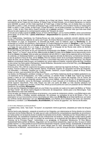arriba abajo, de la Edad Dorada a las sombras de la Edad del Hierro. Podría pensarse así en una cierta 
coincidencia de los Yugas con los chakras. El Satya-Yuga, la Edad Dorada, con el chakra Sahasrara; su mantra 
sería SAHAM; su plano, el Otro Cielo espiritual; el Treta-Yuga, o Edad de Plata, con el chakta Ajna; su mantra 
sería OM; su plano, o cielo, el mental; el Dwapara-Yuga, o Edad de Bronce, con el chakra Visuda; su mantra sería 
HAM; su plano, o cielo, el éter; el Kali-Yuga, o Edad del Hierro, con el chakra Anahata; su mantra sería YAM; su 
plano, o cielo, el aire. Este último chakra coincide con el plexus cardíaco. Y hemos visto que toda esta Edad 
Oscura ha sido regida por la contrainiciación judaica del "Corazón de Jesús". 
El circuito se cumple cuando la salida, Sunya, el Vacío del Sol Negro, con su mantra HAMSA, viene a encontrarse 
ahora abajo, en el Otro Polo —polus antarcticus— desposándose los opuestos. El vira se ha hecho redondo. 
Es un divya. 
En la Yoga-nórdica, hiperbórea, los Chakras-Runas son más numerosos, pudiendo coincidir además con los 
Sandhya y Sandhyansa, además de varios sub-Yugas. El Chakra Manipura coincidiría con ese interludio donde, 
tras finalizar un yuga, la "Expiración", la Voluntad de Poder, hace su balance, pasa su Rechnung (1), se 
contempla a sí misma: los Sandhya y Sand-haynsa. El Chakra Manipura es como un Sangham, o sea, un punto 
de reunión de los ríos del alma, en el solar plexus. Su mantra es RAM; su plano, o cielo, el fuego. Y son el agua 
y el fuego los que ponen fin a un Yuga, a una Edad. En el lenguaje de las Runas este centro es llamado 
Bebe-Brücke, "Puente Rúnico", del "Temblor de las Runas". 
En el Libro Rúnico del Sohar se da una importancia fundamental a los Goten, o Godos. Este nombre deriva de 
Guíe, "bueno". Lo "bueno" viene de Dios; Gut procede de Gott. El origen de los Goten nos es desconocido (como 
el de los Vanen y los Asen). Sólo se sabe que alrededor del año 800 a.C. bajan de las regiones del sur de Suecia, 
de Jutlandia, en Schleswig-Holstein y se dirigen hacia las regiones del este de Alemania. La historia los remonta a 
la isla de Gotland (Tierra de Dios; de los Goten). Pero los Godos vienen de la sumergida Hiperbórea, verdadera 
Patria de Dios, de los Dioses. Pertenecen a la tribu o comunidad más sacra de los arios germanos. Sus Reyes 
Mellizos conquistarán toda Europa y se instalarán por varios siglos en España, viniendo ahora del Este, divididos 
en dos ramas: los Ostro-goten (Ostrogodos), Godos Brillantes, relucientes como el Sol del Polo, y los Weisegoten 
(Visigodos), los Godos Sabios, como un Dios. 
Entre los años 150 y 484 de nuestra Era los godos conquistan y colonizan las regiones de Rusia, Turquía del sur, 
Austria, Francia e Italia con su Rey Gemelo, Alarich. Finalmente, España. El Languedoc fue tierra de Visigodos. 
Los Wandalen, o Vándalos, dirigidos por su Rey Gemelo, Geiserich, cruzan España y pasan al África, donde 
fundan un reino, que sucumbirá con el Rey Gelirríer. 
Los Godos, los Weisegoten, portaban consigo un Tesoro, una Piedra misteriosa donde se hallaba grabada la Ley 
y la Sabiduría de los antepasados, una Tabla Luminosa, un extraño Poder: El Gral. Este Tesoro fue siempre 
puesto a salvo en sus combates y en sus derrotas. Nunca cayó en manos del enemigo. Era el Tesoro de 
Hiperbórea. Junto con sus dirigentes secretos, no fue nunca hallado. Hasta que los SS. lo recuperaron en las 
cavernas del Sabarthe, cerca de Montsegur, poniéndolo a buen recaudo en el Gralsburg de Berchtesgaden, 
donde lograron descrifrarlo. Pero este Tesoro era sólo una parte del Gral. La más secreta sabiduría fue 
transportada, en siglos muy remotos, al Otro Polo. Ahora ya se encuentra de nuevo en posesión de los Hitleristas 
Esotéricos, los actuales Weisegoten. 
Se cree que los Visigodos formaban parte en una Orden muy secreta con sede en la región del Báltico, la "Orden 
del Rayo Verde". De allí les habría llegado la instrucción de desaparecer, dando paso a los Merovingios. Todo 
esto deberemos verlo más adelante. 
Como se sabe, los Godos se convirtieron al arrianismo, una suerte de cristianismo nórdico, cuya Biblia habría sido 
escrita por Wolfila, o Wulfilas, también adulterada. Sin embargo, su verdadera fe era la de Wotan y Thor. La 
estamparon en sus monumentos rúnicos, levantados por ellos y sus Er-Ma-Nos de la Edad del Bronce, por todos 
los confines donde alcanzaron con sus Himmels-Steine, sus Piedras de la Sabiduría del Cielo: los menhires, 
dólmenes y cromlech. Los Hünenbetten, Brunhildbetten, los "lechos de gigantes", los "lechos de Brunilda". 
(1) Ver mi libro "Nietzsche y la Danza de Shiva". 
La palabra Dios, Gote, "das Gute", "lo bueno", es expresión nórdi-co-germana, adoptada por todas las lenguas 
arias. 
Hemos hecho esta digresión, cargando el acento en los Visigodos, por relacionarse en forma directa con el tema 
americano de los Dioses Blancos. Se sabe que en este continente los conquistadores españoles se encontraron 
por todas partes con la leyenda de las Ciudades Encantadas de los Andes, habitadas por los "Dioses Blancos", los 
Ankahuinkas, los verdaderos fundadores de las civilizaciones de América. Jamás Hernán Cortés habría podido 
destruir el Imperio Azteca con sólo un puñado de aventureros, sin la leyenda del Dios Blanco Quetzalcóatl y las 
"visiones de la Princesa Papan", transmitidas a su er-ma-no, el Emperador Moctezuma. El Dios Blanco 
Quetzalcóatl había partido de México, disgustado con los sacrificios sangrientos, según se dice, los que no había 
podido reprimir. Lo más posible es que el Guerrero-Sacerdote Visigodo, quizás Vikingo, Quetzalcóatl, la Serpiente 
Emplumada, haya partido en busca de un nuevo refugio para su raza, amenazada por el mestizaje con los 
"esclavos de la Atlántida", sobrevivientes en el suelo americano y que los vikingos llamaban Huitramanna-land, 
183 
 
