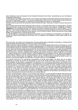 tierra de blancos. Irían en búsqueda de las Ciudades Secretas de los Andes, descubiertas por sus más lejanos 
antepasados hiperbóreos. 
La leyenda dice que Papan había muerto y que "resucitó" para relatar al Emperador Moctezuma las visiones que 
tuvo mientras permaneció "muerta". Vio una "casa deslizándose sobre el mar". En ella venían hombres blancos y 
barbados. Le pidió al Emperador no combatirlos, pues pensaba en el retorno de Quetzalcóatl. 
Hernán Cortés se aprovechó de la leyenda y de las visiones de Papan. Destruyó un Imperio con poco más de cien 
hombres. 
Esta hermosa leyenda de Papan deberá ser vista a otra luz. La Princesa habrá sido una vidente blanca, de esas 
tribus germánicas y nórdicas que se establecieron en América en tiempos muy antiguos, una Norna, una Asin, o 
Hagedissen, una sacerdotisa de Odin. Su "muerte" sería sólo el trance inicia tico de la "muerte mística". ¿Y sus 
visiones..? ¿Se equivocó Papán-AUouine? ¿Cambió los tiempos, poniendo el pasado en el futuro? Es posible que 
ella no tuviera a su lado al Intérprete de sus visiones, como la Sibila de Delfos; Arbaris había partido hacia el más 
al Sur, con Quetzal-coatí, en busca del Otro Polo. 
Los "Dioses Blancos", traducción al español de Weiss-Gótt, son una trasposición de Weisgoten, de Visigodo. En 
verdad, los últimos Dioses Blancos de América son los Visigodos, aquí llegados muchos siglos antes de los 
españoles. 
Pero aún antes, han venido otros antepasados. Para descubrirlo basta contemplar el Intihuatana, o Piedra del Sol 
de las Rocas de Santo Domingo, en Chile, obra de los Libios Rubios. 
Según el profesor Jacques de Mahieu, los libios rubios son los descendientes del hombre de Cromagnon, que ha 
vuelto a bajar hasta África (después de haberse "despigmentado" en el Polo Norte), durante la última glaciación, 
unos 8.000 años antes de nuestra Era. En el paleolítico habitaba el sur de Francia y el África del Norte. Siguiendo 
al reno, llegó a las planicies anglo-escandinavas. De cómo el hombre del Cromagnon, que según él profesor Wirth 
era blanco, pudo o necesitó "despigmentarse", nos es desconocido. Preferimos pensar con Mereskowsky que 
este hombre era un misionero civilizador de la Atlántida y que siempre fue blanco. Según De Mahieu, por el 4.500 
a.C. deberá abandonar con rapidez el Norte, cuando Hiperbórea es sumergida en el mar. Algunos se refugiarán 
en los bosques, llegando a ser los nórdicos germanos. Otros, navegarán hacia el sur, bajando hasta el África y 
América. Son los constructores de megalitos. Hemos visto que la crónica frisona también se refiere a esto. Los 
frescos e inscripciones egipcias nos describen a los libios rubios como los Taméhou. 
En la Época del Bronce, los hiperbóreos transportaban el ámbar hasta Egipto. Los libios, que ya se habían 
establecido en Grecia, les servían de intermediarios. Una de las "Rutas del Ámbar" era el Danubio. Los hiper-bóreos 
llegaban al Mar Negro y atravesaban los estrechos que hoy llamamos Dardanelos, controlados por la 
Ciudad de Troya. Alrededor del año 2000 a.C. los hiperbóreos, con sus parientes libios se apoderaron de esa villa, 
transformándola en una fortaleza megalítica. Novecientos años más tarde, los akeos, también venidos del norte, 
la tomarían en la guerra que Homero nos relata en "La Ilíada". Se sabe que las castas superiores logran 
abandonar Troya. Nunca se ha podido descubrir a ciencia cierta qué fue de ellas. Virgilio pretende revelarnos el 
secreto, en su "Eneida". Sin embargo, el profesor De Mahieu encuentra a estos troyanos en Sudamérica, en el 
norte de Argentina. Las pruebas que nos aporta son irrefutables, debiendo ser ignoradas y silenciadas por la gran 
conspiración planetaria contra los hiperbóreos y los Dioses Blancos. 
América, Huitramannaland, Albania —sus nombres más antiguos— ha sido siempre el refugio tradicional de los 
vencidos, de los luciferinos, de los hiperbóreos, derrotados por las grandes catástrofes cósmicas, o por la enemis-tad 
del animal-hombre. Esta fue su verdadera Arca del Diluvio, cuando las destrucciones de Lemuria, de 
Gondwana, de la Atlántida, de Hiperbórea. Unos Dioses Blancos han seguido las huellas de otros, siempre 
sospechando que sus antepasados habían descubierto aquí refugios inexpugnables, tal vez las entradas a la 
Tierra Hueca, en los Oasis de la Antartica. Primero, llegan los sobrevivientes de la destrucción de los restos 
visibles de Hiperbórea (de esas islas ,que se sumergieron en el Ártico, según el profesor Wirth), luego los libios 
rubios, los troyanos, los vikingos, los templarios y, recientemente, los Hitleristas Esotéricos, sobrevivientes de la 
última Gran Guerra. Los que llegaban últimos eran recibidos por sus antecesores. Pero solamente los Guías 
iniciados podrían alcanzar los refugios secretos. Sólo los inmortales serían recibidos por los inmortales. El resto 
debería permanecer en la superficie, desintegrándose en la lenta y atroz agonía de un mestizaje inevitable, que el 
profesor De Mahieu ha titulado "La Agonía del Dios Sol". Su primer libro se llamó "El Gran Viaje del Dios Sol". 
La obra de este extraordinario investigador francés, radicado en Argentina, ha tenido eco en Alemania, por cierto, 
y ninguna profunda resonancia en nuestra América, ni en los países llamados latinos. En España es desconocida 
y en Chile, casi por completo. Esto no es casual, por supuesto, obedeciendo a una conspiración dirigida a ignorar 
toda investigación honesta, pues su trabajo pone en peligro cientos de años de destrucción sistemática de las 
huellas de los hiperbóreos en América y la invención de las "culturas indigenistas autóctonas", que yo llamo 
"amontonamiento de los esclavos de la Atlántida". Además de esa monserga de la "Raza Cósmica" de un 
Vasconcelos, o de la "axila racial" de un Antenor Orrego. El profesor De Mahieu es antropólogo y nos aporta 
184 
 