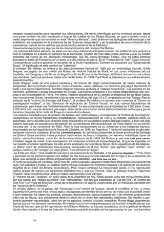 pruebas incuestionables para respaldar sus afirmaciones. Me siento identificado con su combate porque, desde 
muy joven también he sido impulsado a buscar las huellas de los Dioses Blancos, en guerra abierta contra el 
medio deprimente que nos envuelve en esta "'América Morena", como la llaman los apologistas del mestizaje y del 
mulatismo, los creyentes en la existencia de las "culturas indigenistas" y en la grandeza de una civilización de la 
mescolanza, nacida de los detritus que producen los esclavos de la Atlántida. 
Brevemente expondremos algunos de los descubrimientos del profesor De Mahieu. 
Los caminos llamados del Inca, se sabe que son muy anteriores al Imperio Incaico. Su perfección era superior a 
todo lo existente en España en tiempos de la Conquista. Cruzan las más altas cimas andinas y aún es posible 
encontrar las ruinas de los albergues montañosos, que los indios llamaban Tampu. Uno de estos caminos 
atraviesa la sierra de Famatina por un paso a 4.000 metros de altura. Es el "Portezuelo de Tule". (Aquí como en 
Centroamérica vuelve a aparecer el recuerdo de la Thule Hiperbórea.) También se encuentra una "Quebrada de 
Troya". El significado de este nombre es "Laberinto". 
El profesor De Mahieu se refiere a los descubrimientos hechos en 1889 por un entomólogo francés, Emile 
Wagner, encargado de una misión del Museo de Historia Natural de París, en las zonas inhóspitas del sur 
brasileño, de Paraguay y del Norte de Argentina. En la Provincia de Santiago del Estero encuentra una cultura 
precolombina, de la que jamás se había oído hablar antes. En 1904, Paul Rivet se interesa por sus extraordinarios 
descubrimientos. 
Emile Wagner habla de una cultura neolítica y del bronce de origen extracontinental, de varios milenios de 
antigüedad. Ha encontrado cerámicas, urnas funerarias, vasos, estatuas. La cerámica gris-negra representa el 
estilo y los signos hiperbóreos. También Wagner descubre grabada la "cabeza de lechuza", que aparece en los 
menhires, dólmenes y grutas sepulcrales de Europa. Las figuras simbólicas y los signos alfabetiformes son simi-lares 
a los encontrados en Troya. Por cierto, Wagner desconocía en su tiempo la existencia de los libios rubios. 
Hay inscripciones líbicas, semejantes a las estelas numídicas del siglo VI a.C, empleadas por los Tuareg. Para la 
datación de la "cultura de Santiago del Estero", el profesor De Mahieu ha enviado tres muestras al "Centro de 
Investigación Nuclear", a los "Servicios de Aplicación de Control Visual", en sus nuevos laboratorios de 
Estrasburgo, para hacer una "radiotermoluminosidad". Le han comprobado una antigüedad de 3.200 años. O sea, 
1.200 años a.C. para la cerámica gris-negra, fecha de la construcción de los últimos menhires en Europa y pocos 
decenios después de la caída de Troya en manos de los Akeos. 
Los cráneos estudiados por el profesor De Mahieu son dolicocéfalos y corresponden al hombre de Cromagnon. 
Inscripciones de Runas hiperbóreas prealfabéticas, representaciones de Thor y su martillo, escritura líbica no 
descifrada, como aquellas que el doctor Stolp descubriera en la cordillera andina del lado chileno, a fines del siglo 
pasado, todo esto es expuesto por De Mahieu en un interesante artículo publicado en "Paris Match", en su edición 
francesa del 19 de noviembre de 1982. Pero lo más extraordinario es su referencia a los indígenas blancos, 
encontrados por los españoles en la Sierra de Córdoba, en 1545, en Argentina. Treinta mil habitantes de alta talla, 
barbudos como los cristianos. Eran los Comechin-gones. Su territorio comprendía la actual provincia de Santiago 
del Estero. Estos extraños indios portaban vestimentas de lanas trabajadas con esmero. Habitaban casas de 
piedra, semisubterráneas, como las de los escandinavos de la Edad del Bronce y con una sala para sauna. 
Portaban dagas de metal. Eran monógamos. El misterioso nombre de Comechingones, al que los lingüistas no 
han podido encontrar significado, ha sido ahora analizado por el profesor Munk, de la expedición de De Mahieu. 
Lo define como de procedencia indo-europea, compuesto de la raíz "koma", que significa "venir, arribar", en 
antiguo nórdico y de "sineigs", en viejo gótico: "Los primeros en llegar". 
Las Edda nos dicen: "Una catástrofe expulsó a los guerreros de su Walhalla, a los primeros llegados..." Y los mitos 
y leyendas de los Comechingones nos hablan de una luna que ha sido atacada por un tigre y de la serpiente del 
agua, que sumerge el país donde antiguamente ellos habitaran. Una luna que se cae... 
Al norte de la ciudad de Córdoba, en la roca del Cerro Colorado, aparecen magníficos litogramas, con escenas de 
caza, con caballos y jinetes; un drakkar (barco vikingo) tripulado por hombres trazados a la usanza de los diversos 
litogrifos de la Edad del Bronce escandinava. Pero ningún etnólogo ha mencionado jamás, ni ha reproducido 
ciertos grupos de signos con caracteres alfabetiformes y que son rúnicos. Sólo un geólogo francés, Raymond 
Chaulot, hace cincuenta años, atribuyó estas inscripciones a los vikingos. 
El "Imperio de los Troyanos", en esos valles de la Argentina de hoy, habrá durado unos dos mil quinientos años, 
con sus cultos, sus "relojes de piedra", sus "intihuatanas", con los que calculaban la "Luz del Año", el "Drama del 
Dios Año" y el "Viaje del Dios Sol", antes de la decadencia y la agonía ocasionados por un mestizaje inevitable con 
los "esclavos de la Atlántida". 
En el lado chileno, en la pampa del Tamarugal, en-el interior de Iquique, desde la cordillera al mar, a veces 
siguiendo el Camino del Inka, en las altas y escarpadas pendientes de los cerros, de modo que es posible verlos 
a gran distancia, se hallan los geolitos, pinturas, decoraciones, signos trazados allí y de enormes proporciones 
como los de Nazca, que únicamente desde la altura de un avión son apreciados totalmente. En montes y que-bradas 
aparecen escarabajos, como los de los egipcios, rombos, círculos, swastikas, Runas Hagal gigantescas, 
figuras que se han llamado humanoides. En verdad son la forma esquematizada del hombre, simplificada en sus 
líneas de fuerzas, que así lo reproducen en el Eterno Retorno, su trazado arquetípico .en la superficie de Madre 
Gerda. Hay brújulas, o líneas de dirección 'indicando quizás la precisión de los equinoccios, lo que .nos permitiría 
185 
 