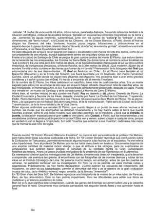 .calcular .14 ¡fecha (de unos veinte mil años, más o menos, para testos trabajos, !hacrendo referencia también a la 
situación astrológica, zodiacal de aquéllos tiempos. 'Señalan en especial las corrientes magnéticas de !la tierra y 
Jas ..corrientes de aguas interiores, subterráneas, junto con los puntos de "salida"y de "entrada" a otras 
dimensiones, ala "tierra hueca"., a la'Ciudad de los Césares, .de ios Dioses Blancos, a Paititi, donde al final se 
dirigían los Caminos del Inka. Ventanas, huecos, pozos negros, bilocaciones y ¡triloca-ciones en el 
espacio-tiempo. Lugares donde el desierto dejaba 'de serlo, donde "no se extendía ya más", abriendo una entrada 
a Paradesha, a los Oasis Hiperbóreos del Gran Sur. 
He visto dibujada allí la figura de un gigante con casco o escafandra y con manos de sólo tres dedos, como de un 
ser procedente de otro mundo, aunque básicamente dentro del arquetipo rúnico del cuerpo. 
Frente a la ciudad de Santiago de Chile se yergue la gran cumbre andina del monte El Plomo, que estuvo dentro 
de la hacienda de mis antepasados, los Condes de Sierra Bella (de donde toma el nombre la actual localidad de 
"Las Condes"). Es una cima de 5.430 metros de altura, en la Sierra Esmeralda y flanqueada al sur por otra cumbre 
misteriosa, de vertiginosos precipicios, el Monte Parsifal, de 5.380 metros de altitud. ¡Qué misterio! ¿Quién dio el 
nombre Parsifal a esta cumbre en las tierras que fueran de mi familia? Premonición de la búsqueda del Gral que 
emprendería uno de sus descendientes... El Gral en América, en Chile... En el Plomo nace también el río 
Mapocho (Mapuche) y en la Ermita del Rosario, que fuera levantada por mi bisabuelo, don Pedro Fernández 
Concha, sobre un peñón donde se cruzan tres afluentes del Mapocho, mis ancestros iban a orar entre grandes 
cordilleras y a soñar quizás con el Gral. Yo he ido a encontrar allí al eremita Trevrizent. 
En la cumbre de El Plomo, los Inkas celebraron un sacrificio, hace más de cuatrocientos años. Era un monte 
sagrado para ellos y no se conoce de otro aquí en el que lo hayan oficiado. Dejaron un niño de casi diez años, de 
tipo mongoloide, en homenaje a Anti, el Sol. Fue encontrado perfectamente preservado, después de siglos. Puede 
hoy vérsele en un museo de Santiago y se le conoce como La Momia del Cerro El Plomo. 
Ahora bien, el nombre inkaico de esa cumbre era Paititi. Pay es desierto y titi, plomo. Desierto de Plomo. La 
Ciudad Encantada y Secreta de los Inkas, desierta, invisible por fuera. La Ciudad de los Césares, Trapalanda, 
Elellin. Pedro Sarmiento de Gamboa nos dice que Titicaca (titi-caca) quería decir Monte de Plomo. Titi es plomo. 
Pero, ¿de qué plomo se nos habla? Del plomo alquímico, el de la transmutación. Paititi sería la Ciudad de la Gran 
Transmutación, la de la Inmortalidad y de la Vida Eterna. 
Dicen algunos andinistas que escalan El Plomo, que cuando llegan a un punto de esas alturas vecinas a la 
cumbre, las muías que los acompañan se detienen bruscamente y no hay fuerza sobre la tierra que pueda 
hacerlas avanzar, como si una línea invisible, que sólo ellas perciben, se lo impidiera. ¿Será esa la entrada, la 
puerta, la bilocación espacial para el gran salto al otro plano, a la Ciudad, a Paititi, que los excursionistas y los 
escaladores profanos jamás podrán percibir ni cruzar? Ellos van y vienen, suben y bajan a cualquier cima, porque 
en verdad no van ni llegan a ningún lado. Son sólo "muertos que entierran a sus muertos", cadáveres más viejos 
que la momia de ese niño de siglos. 
Cuando escribí "El Cordón Dorado Hitlerismo Esotérico" no conocía aún personalmente al profesor De Mahieu; 
pero había leído todas sus obras publicadas a la fecha. En "El Cordón Dorado" reproduje sus conclusiones sobre 
la Civilización de Tiahuanacu, permitiéndome hacer algunos reparos a las fechas por él expuestas. Yo me refería 
a los hiperbóreos. Pero el profesor De Mahieu aún no los había descubierto en América. Únicamente disponía de 
una enorme cantidad de material rúnico vikingo, o que él atribuía a los vikingos, para no aventurarse en 
conclusiones que podrían hacer peligrar la seriedad de su combate contra la Gran Conspiración 
histórico-pla-netaria. Ahora ya posee pruebas irrefutables de la presencia de los hiperbóreos en Sudamérica. 
Es interesante conocer que las investigaciones de De Mahieu tomaron esta dirección inesperada, que le llevarían 
a emprender una aventura tan grande, al encontrarse con las fotografías de las momias blancas y rubias de los 
inkas en el Instituto Etnológico de Lima. No pasaría mucho tiempo, sin embargo, antes de que las puertas se 
cerraran, no pudiendo continuar con su investigación. En Perú ya no se permite ver esas momias rubias y 
gigantescas. Prácticamente, las han hecho desaparecer. ¿Cómo podrían los secuaces del indigenismo, del 
mulatismo, del peor de los bastardizajes, permitir el derrumbe del mito y de la mentira de la gran civilización 
incaica de color, de la América morena, negra, amarilla, de la famosa "Amerindia"? 
En "El Gran Viaje del Dios Sol", De Mahieu reproduce una fotografía de la momia de un inka rubio, de Paracas, 
Perú, de tipo ario-nórdico. Esto no han podido impedírselo. Pero las dificultades para editar sus libros se 
multiplican y el silencio académico le rodea. 
Bien sé yo lo que significa esta conspiración, cuando las garras del Enemigo se cierran sobre uno y la cobardía 
general hace el resto. Únicamente muy contados camaradas nos seguirán siendo fieles y nos apoyarán hasta el 
final. 
186 
 