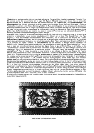 Vinland es un nombre que los vikingos han dado a América. Tierra de Viñas, de viñedos salvajes. Tierra del Vino. 
El nombre se lo dio un germano, en el siglo IX, Tysker. Vinland estuvo por donde hoy se encuentra 
Massachusetts. En la América del Norte es posible descubrir los Turmbau-ten, los Brunhildbetten y las 
Himmelsteine. Los vikingos estuvieron en largo contacto con los indios Sioux, Hurones, Mohicanos y Pueblos. 
Todos ellos recuerdan a los Dioses Blancos y hablan de Tule, como la patria de sus antepasados, de aquellos 
blancos que se mezclaron con su sangre y que les dejaron el culto al Sol Negro, al Fuego y el signo de la Swastika. 
No hace mucho, poco antes de su muerte, el profesor Wirth recibió en Alemania la visita de una delegación de 
pieles rojas de Norteamérica, que recorría ese país en busca del "hombre que aún adoraba la Swastika"? Y le 
llevaban presentes. Pero ese Hombre ya no estaba más allí. 
Los pieles rojas conservan el verdadero sinibolismo del Águila de la mitología hiperbórea, que ya no es posible 
encontrar en otros lados y que ha sido estudiado por F. Schuon, en su libro "The Sacred Pipe" —La Pipa 
Sagrada—. Han desarrollado metafísicamente ese simbolismo, con la concepción del Pájaro del Trueno, 
Wakan-Tanka (Wakan es Wotan), ser sobrenatural que se oculta tras las nubes de las tormentas y de cuyos ojos 
salen rayos, produciendo los truenos con el batir de sus alas. Este Pájaro lucha contra el Dragón del Mal. Es el 
Zeus olímpico, el Júpiter Tonante, el Ollin-Tonatiuh, de los aztecas; la trilogía nórdico-hiperbórea de 
Odin-Thor-Tyr. Dioses polares. Quien se identifica con el Águila debe pasar más allá, hasta el Pájaro del Trueno, 
que es algo así como la contraparte espiritual del águila física, lo que el Monte Meru es al Kailás, en los 
Transhimalaya. Y de este modo el guerrero indio adquiere la energía del Padre Sol, del Sol Negro Espiritual, más 
allá del sol físico. Las águilas hablan al guerrero y le dicen: "Luchamos contra las potencias de las tinieblas, 
acompáñanos". Así, el héroe abandona su vida anterior y se entrega al Camino del Pájaro del Trueno, 
Wakan-Tanka, dedicando su vida a combatir a los monstruos y asistir a las águilas en sus combates. Y el guerrero 
Sioux dice: "Puse en mi cabeza dos plumas de Wokdn-Tanka en reverencia de Aquel que está más allá de todas 
las cosas y que las cosas nos revelan". La Piedra, por ejemplo, la roca, como signo inamovible de lo inmutable. Y 
el guerrero piel roja exclama: " ¡Oh, piedras antiguas, Tunkayatapaka, ahora estáis aquí con nosotros! 
Wakan-Tanka ha creado otros mundos y os ha puesto cerca de El. Las generaciones caminarán sobre vosotras..." 
La roca es una cristalización rúnica, que puede ser regenerada, ¡evitada; además de menhir, dolmen y cromlesh, 
puede ser transmutada en UFO. También la Lanza (como en la leyenda grálica), cristalización de Rayo rúnico Sieg: 
H , y la Pipa, son símbolos nórdico-polares, heredados por los indios pieles rojas. Ellos, como decíamos, 
desarrollan metafísicamente el símbolo ario de los cuervos Hugin y Munin, de Federico Barbarroja, de Wotan y de 
los parsis, de las Torres del Silencio. Se descubre mejor el sentido de las alas del águila en los cascos vikingos, 
que los pieles rojas han preservado en su tocado de plumas, para cubrirse y en las dos plumas sujetas a su pelo: 
También portan cuernos, como en los cascos nórdicos. Adoran, además, los montes sacros, el Shastra, y los 
puntos magnéticos de la tierra. Todo vive y tiene un alma para ellos. 
A este hombre noble y guerrero, fiel custodio de los símbolos de la raza divina hiperbórea de los Dioses Blancos, 
que antaño le guiaran en la 
Detalle del Águila Azteca en la Cancillería de Hitler. 
187 
 