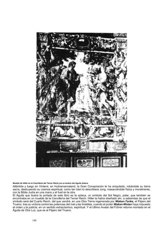 Mueble de Hitler en la Cancillería del Tercer Reich,con el motivo del Águila Azteca. 
Atlántida y luego en Vinland, en Huitramannaland, la Gran Conspiración le ha aniquilado, robándole su tierra 
sacra, destruyendo su cosmos espiritual, como tan bien lo describiera Jung, masacrándole física y moralmente, 
con la Biblia Judía en una mano y el fusil en la otra. 
El Águila que ilustra la portada de este libro es la azteca, un símbolo del Sol Negro, polar, que también se 
encontraba en un mueble de la Cancillería del Tercer Reich. Hitler la había diseñado ahí, a sabiendas de que el 
símbolo será del Cuarto Reich, del que vendrá, en una Otra Tierra regenerada por Wakan-Tanka, el Pájaro del 
Trueno, tras su victoria contra las potencias del mal y las tinieblas, cuando el poder Wakan-Wotan haya impuesto 
el orden y la justicia, en un sentido extracósmico, espiritual. Y el Ultimo Avatar del Führer retorne montado en el 
Águila de Otra Luz, que es el Pájaro del Trueno. 
188 
 