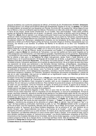 Jacques de Mahieu nos cuenta las peripecias de Ullman, el Hombre de Ull. (Posiblemente UR-MAN, Urmensch, 
El Hombre Rúnico.) Un vikingo que él afirma habrá sido Quetzalcóatl. Perdido en el mar, su drakkar, con placas 
de metal brillante, es tomado por una Serpiente con Plumas. Es el año 967 de nuestra Era. Ullman llega a lo que 
hoy es México y crea una civilización para los toltecas. Permanece con ellos sólo veinte años, para seguir luego a 
la tierra de los mayas, donde funda Chichén-Itzá, en el Yucatán. Aquí será Kukulkan. Todos estos nombres 
pueden ser fácilmente relacionados con el danés, o el alemán, como también el del libro sacro de los Mayas, el 
"Popol-Vuh. (Buch, libro en alemán.) Los vikingos continuarán hasta lo que hoy llamamos Bolivia, Perú y Chile, 
donde por ciento cincuenta años mantienen un poderoso Imperio, con su centro en Tiahuanacu: el Imperio de los 
Atumarunas. Aquí, los Dioses Blancos son Viracocha, Kontiki, Mama Occl, Mama Runtu. Hasta 1290 se mantiene 
el poderoso Imperio de Tiahuanacu, estableciendo contactos con los templarios de Europa, quienes, una vez 
destruida su Orden por la Roma Papal y el Rey de Francia, buscarán refugio en América, transportando aquí sus 
archivos, sus tesoros y sus secretos. El profesor De Mahieu lo ha descrito en su libro "Los Templarios en 
América". 
Destruido el Imperio de Tiahuanacu por un misierioso poder venido del sur, de lo que hoy es Chile (el profesor De 
Mahieu habla de un extraño cacique Cari o Kari, con un reino en lo que hoy es Coquimbo), sus jefes escapan por 
mar y tierra. Van a la Isla de Pascua, donde se encuentran sus huellas y un sorprendente parecido en los 
megalitos y algunos Mohai con esculturas de Tiahuanacu. Los que han partido por tierra serán tragados por la 
selva paraguaya y por el Amazonas. Los indios blancos guayakis, mezclados hoy con los guaraníes, degenerados 
y convertidos en casi enanos, los caiguas, los guarayos de Santa Cruz en Bolivia, los chachapoyas del Brasil. 
Me he referido a todo esto y a las palabras de origen indo-germano, danés, frisón y hasta sánscrito en el 
quiché-maya y en el quechua-peruano. El lenguaje de los Inkas era el danés, o el germano antiguo, que sólo 
hablaban entre ellos, llamándolo Runa-simi. . En mis libros "El Cordón Dorado" y "NOS, Libro de la Resurrección" 
he tratado el tema, incluyendo apéndices con el sentido de algunos términos. No es el objeto de esta obra hacer 
una exposición de temas que pertenecen a las llamadas ciencias históricas, antropológicas, arqueológicas, 
etcétera, aunque la evidencia haya sido ocultada por las logias académicas y oficiales. Por ello, remitimos a quien 
desee ampliar estos estudios a los importantes libros del profesor Jacques de Mahieu, además de a las obras que 
se publicaron en Alemania, en otro tiempo, como "La Corte de Lucifer", de Otto Rahn. El Hitlerismo Esotérico 
conocía a fondo el tema y envió delegaciones especiales y secretas a recorrer América del Sur, coleccionando 
información exotérica y esotérica. En Colombia, recogieron importantes documentos arqueológicos y piezas de 
arte de un valor incalculable, más que por su belleza por su significación oculta. Los hitleristas ya tenían los 
contactos con los antiguos Dioses Blancos. 
El Imperio de los Inkas se establece en el Cuzco, o Kusku, por una casta de antiguos nórdicos, escapados a las 
montañas cuando el desastre de Tiahuanacu y del Titicaca, junto con los sabios Amautas. Estos lejanos 
descendientes del Rey-Marino frisón recuperan lo perdido, pero ya son incapaces de reconstruir su antigua 
grandeza. No son más que un puñado de blancos. Para mantener la pureza de la sangre, los Emperadores inkas 
se casan con sus hermanas, como los Faraones de Egipto. El drama es el mismo, la agonía de la mezcla, el 
"pecado racial". Lo terrible que esto sea, está a nuestro alcance verificarlo en este infierno racial americano, 
modelo para lo que llegaría a ser la Europa de la postguerra. 
Contemplemos a esos alemanes llegados a Chile, hace un poco más de cien años, a colonizar el sur, en la 
frontera con los indios mapuches. Aún sin mezclarse con los aborígenes, su raza se ha desintegrado. Porque la 
sangre, ese fluido misterioso, absorbe la clorofila de las plantas en una determinada región del ser vivo que es la 
tierra, la radiación de sus minerales, la energía animal. Esa potencia poderosa y demoníaca que actúa en la Tierra 
del Demiurgo, termina por vencer hasta la sangre más pura delario, si este no ha "nacido dos veces", pasando por 
la muerte mística, llegando a ser un verdadero aryo, un Dios Blanco, en Paititi. Así, el vira va siendo devorado 
por "el clima del alma" del mundo de color americano. El hígado, — "Leber", en alemán (vida = Leben; amor = 
Lieben)—, transforma las energías de los alimentos en sangre: Blut, en alemán. Aquí se^origina el "tipo" y la 
"raza". Se hace posible su continuidad, imprimiendo su sello, su "yo". Pero Blumen también es flor. La sangre es 
la Flor de la Raza. Una Flor Inexistente, delicada, fácil de destruir. De su follaje, de sus hojas, de sus pétalos, se 
alimenta el alma, la "memoria" de la Raza Iniciática Hiperbórea. Ahí se encarna el "yo", ese "extremo de un 
Cordón Dorado", que "desenrrollándolo nos lleva a las Puertas de la Ciudad" —como diría Blake—, y que 
acompaña al hombre semidivino en su exilio terrestre. El misterio de la voluntad también se origina en la sangre 
aria, hiperbórea. Los hitleristas edificaron un nuevo mundo sobre "Suelo y Sangre". Si se cambia el suelo, poco a 
poco también cambiará la sangre, la "memoria de la sangre". Los divinos hiperbóreos, emigrados al Otro Polo, 
únicamente en las Ciudades Secretas de los Inmortales, dentro de los Andes sagrados, o en los Oasis antarticos, 
pudieron preservar la Flor de su Sangre divina, su herencia del Rayo Verde. Sólo ahí también Hitler y los suyos 
guardarán el Sang-real (la Sangre Real); preservarán el Gral hasta el retorno de la Wildes Heer. 
LA SOMBRA NEGRA DE LOS DIOSES BLANCOS 
189 
 