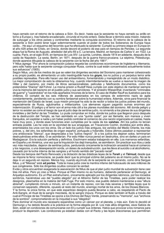 haya cerrado con el retorno de la cabeza a Sión. Es decir, hasta que la serpiente no haya cerrado su anillo en 
torno a Europa y, tras haberla encadenado, circunde el mundo entero. Debe llevar a término esta misión, tratando 
de subyugar a los otros países y continentes mediante la conquista económica. El retorno de la cabeza de la 
serpiente a Sión podrá tener lugar solemnemente cuando el poder de todos los Soberanos de Europa haya 
caído... He aquí un esquema del recorrido que ha efectuado la serpiente: Cumplió su primera etapa en Europa en 
el año 429 antes de Cristo, en Grecia, donde devoró el poderío de ese país en tiempos de Pericles. La segunda 
etapa fue la Roma de Augusto, alrededor del año 69 a.C. La tercera, Madrid, en tiempos de Carlos V, en 1522. La 
cuarta, París, en el siglo XVIII, en tiempos de Luis XIV. La quinta, Londres, desde 1814 en adelante, después de la 
caída de Napoleón. La sexta, Berlín, en 1871, después de la guerra franco-prusiana. La séptima, Petesburgo, 
donde aparece dibujada la cabeza de la serpiente con la fecha del año 1881". 
Y Nilus agrega: "Por ahora la conspiración judaica respeta las condiciones económicas de Inglaterra y Alemania, 
pero sólo hasta que la serpiente consiga conquistar Rusia, contra la cual están concentrados actualmente todos 
sus esfuerzos" (1905). 
Según Nilus, uno de los medios de que se valen los dirigentes secretos del Sionismo para mantener cohesionado 
a su propio pueblo, es alimentando un odio inextinguible hacia los goym, los no judíos y un perpetuo terror ante 
posibles represalias. Para ello hacen uso del antisemitismo, fomentándolo y manejándolo de un modo diabólico. 
La mejor comprobación de esto la obtenemos hoy, cuando intermitentemente se vuelve a reavivar la imagen de 
Hitler y del nazismo, por medio de libros sensacionalistas, películas y falsificando documentos, como los 
pretendidos "Diarios" del Führer. La misma prisión a Rudolf Hess cumple con este objetivo de mantener siempre 
viva la memoria del nazismo en el pueblo judío y sus servidores. Y el siniestro Wiesenthal, inventando "criminales 
de guerra" y "cazándolos" en los más apartados rincones de la tierra. El caso de Walter Rauff es ilustrativo para los 
chilenos. El complot de los seis millones de asesinados en los campos de exterminio nazis se agita 
constantemente, pendiendo con su sombra fantasmal sobre la humanidad entera. Además, sirve para financiar la 
mantención del Estado de Israel, cuya misión principal ha sido la de recibir a todos los judíos pobres del mundo, 
especialmente de Rusia, aglutinarlos y militarizarlos. Los alemanes siguen pagando sumas enormes por 
indemnización. El peligro y el terror son el arma más útil a los planes mundiales del sionismo. Allí donde peligro y 
terror no existen se corre el riesgo de que el judío deje de sentirse judío, no sirviendo a los planes de sus dirigentes 
invisibles y del Señor de las Tinieblas. Lo pude comprobar en India, donde los judíos que llegaron poco después 
de la destrucción del Templo, se han asimilado en una "quinta casta", por así llamarla; son mansos y viven 
tranquilos, sin explotar a nadie y sin haber podido controlar el comercio de una nación organizada en castas, hasta 
hace muy poco, y donde esas funciones eran cumplidas por la casta de los vaishas. Ahí los judíos no tenían 
entrada posible. Les he visto en la vecindad de sus sinagogas, en Travancore Cochin, divididos aún entre ellos, 
enemistados los unos con los otros. De un lado los judíos más antiguos, los venidos del Medio Oriente, los más 
pobres, y, del otro, los sefarditas de origen español, portugués y holandés. Estos últimos pasaban a representar 
una aristocracia "blanca", que despreciaba a los "judíos negros". Si a los judíos los dejaran solos, terminarían 
destruyéndose entre ellos. O se asimilarían. Por esto Hitler nunca pensó en destruirlos, sino en darles un país en 
Madagascar. Era la solución perfecta y definitiva. Eischmann estaba trabajando en ella. Los marranos sefarditas, 
en España y en América, una vez que la Inquisición los dejó tranquilos, se asimilaron. Sin practicar sus ritos y cada 
vez más mezclados, dejaron de sentirse judíos, perdurando únicamente la inclinación ancestral hacia el comercio 
y los negocios, o una desesperación sorda, un deseo de autodestrucción, que les lleva al suicidio o al alcoholismo, 
causado por la lucha interna de las sangres y el hondo sentido del "pecado racial". 
Desde los tiempos del Pacto Renovado y la dictación de las drásticas leyes de la Torah y el Táirnud, desde que 
se impone la feroz nomocracia, se puede decir que la principal víctima del judaismo es el mismo judío. No se le 
deja ni un segundo en reposo. Menos hoy, cuando elscírculo de la serpiente se va cerrando, como diría Sergyei 
Nilus, y el "Mesías" está ad portas. Toda la masa judía cree la mentira infame del holocausto de seis millones de 
sus congéneres. Sólo los dirigentes ocultos conocen la verdad. 
Evola y otros encuentran exagerada la aseveración de Nilus de que el plan judío mundial de subversión tiene casi 
tres mil años. Pero yo creo a Nilus. Porque el Plan mismo no es humano, debiendo pertenecer al Demiurgo, al 
Arquetipo autónomo. Es un Plan extrahumano, únicamente aplicado por los dirigentes rabínicos, por los iniciados 
sombríos, haciéndose uso del "pueblo elegido" por el Altísimo Señor de las Tinieblas, para poder realizar los 
designios, plasmarlos en la materia del Kali-Yuga. Por esto mismo, ese pueblo deberá mantenerse a esa "altura 
abismal", cumpliendo minuto a minuto, sin un instante de reposo, con las más severas y terribles leyes que lo 
conserven separado, diferente, opuesto al resto del mundo, enemigo mortal de los arios, de los Dioses Blancos. 
Y la forma, la única forma, en que este espantoso designio pueda llevarse a cabo, es respetando el Pacto de 
Anti-Sangre, el ritual de la sangre mezclada, de la sangre impura. Porque es éste también el fluido a través del 
cual el Príncipe de las Tinieblas se opone a los Divinos del Rayo Verde, preservando su "memoria", sus "archivos 
de la sombra", comprometiendo en la iniquidad a sus "elegidos". 
Para dominar el mundo era necesario expandirse como un cáncer por el planeta, y más aún. Esto lo decidió el 
Demiurgo y ha debido llevarlo a la práctica en la forma elegida por él. Los más altos dirigentes, esos Sabios de 
Sión, están en condiciones de comunicarse con El y cumplir sus órdenes. Había que provocar a los romanos para 
producir la dispersión. Las condiciones ya estaban dadas con el Pacto y las leyes draconianas que permitirían 
191 
 