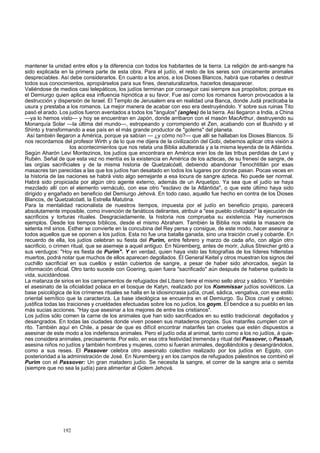 mantener la unidad entre ellos y la diferencia con todos los habitantes de la tierra. La religión de anti-sangre ha 
sido explicada en la primera parte de esta obra. Para el judío, el resto de los seres son únicamente animales 
despreciables. Así debe considerarlos. En cuanto a los arios, a los Dioses Blancos, habrá que robarles o destruir 
todos sus conocimientos, apropiárselos para sus fines, desnaturalizarlos, hacerlos desaparecer. 
Valiéndose de medios casi telepáticos, los judíos terminan por conseguir casi siempre sus propósitos; porque es 
el Demiurgo quien aplica esa influencia hipnótica a su favor. Fue así como los romanos fueron provocados a la 
destrucción y dispersión de Israel. El Templo de Jerusalem era en realidad una Banca, donde Judá practicaba la 
usura y prestaba a los romanos. La mejor manera de acabar con eso era destruyéndolo. Y sobre sus ruinas Tito 
pasó el arado. Los judíos fueron aventados a todos los "ángulos" (angles) de la tierra. Así llegaron a India, a China 
—ya lo hemos visto— y hoy se encuentran en Japón, donde arribaron con el masón MacArthur, destruyendo su 
Monarquía Solar —la última del mundo—, estropeando y corrompiendo el Zen, acabando con el Bushido y el 
Shinto y transformando a ese país en el más grande productor de "golems" del planeta. 
Así también llegaron a América, porque ya sabían — ¿y cómo no?— que allí se hallaban los Dioses Blancos. Si 
nos recordamos del profesor Wirth y de lo que me dijera de la civilización del Gobi, debemos aplicar otra visión a 
los acontecimientos que nos relata una Biblia adulterada y a la misma leyenda de la Atlántida. 
Según Aharón Levi Montezinos, los judíos que encontrara en América eran los de las tribus perdidas de Levi y 
Rubén. Señal de que esta vez no mentía es la existencia en América de los aztecas, de su frenesí de sangre, de 
las orgías sacrificiales y de la misma historia de Quetzalcóatl, debiendo abandonar Tenochtitlán por esas 
masacres tan parecidas a las que los judíos han desatado en todos los lugares por donde pasan. Pocas veces en 
la historia de las naciones se habrá visto algo semejante a esa locura de sangre azteca. No puede ser normal. 
Habrá sido propiciada por algún otro agente externo, además de un Arquetipo. Ya sea que el judío se haya 
mezclado allí con el elemento vernáculo, con ese otro "esclavo de la Atlántida", o que este último haya sido 
dirigido y engañado en beneficio del Demiurgo Jehová. En todo caso, aquello fue hecho en contra de los Dioses 
Blancos, de Quetzalcóatl, la Estrella Matutina. 
Para la mentalidad racionalista de nuestros tiempos, impuesta por el judío en beneficio propio, parecerá 
absolutamente imposible, como invención de fanáticos delirantes, atribuir a "ese pueblo civilizado" la ejecución de 
sacrificios y torturas rituales. Desgraciadamente, la historia nos comprueba su existencia. Hay numerosos 
ejemplos. Desde los tiempos bíblicos, desde el mismo Abraham. También la Biblia nos relata la masacre de 
setenta mil sirios. Esther se convierte en la concubina del Rey persa y consigue, de este modo, hacer asesinar a 
todos aquellos que se oponen a los judíos. Esta no fue una batalla ganada, sino una traición cruel y cobarde. En 
recuerdo de ella, los judíos celebran su fiesta del Purim, entre febrero y marzo de cada año, con algún otro 
sacrificio, o crimen ritual, que se asemeje a aquel antiguo. En Nüremberg, antes de morir, Julius Streicher gritó a 
sus verdugos: "Hoy es fiesta de Purim". Y en verdad, quien haya visto las fotografías de los líderes hitleristas 
muertos, podrá notar que muchos de ellos aparecen degollados. El General Keitel y otros muestran los signos del 
cuchillo sacrificial en sus cuellos y están cubiertos de sangre, a pesar de haber sido ahorcados, según la 
información oficial. Otro tanto sucede con Goering, quien fuera "sacrificado" aún después de haberse quitado la 
vida, suicidándose. 
La matanza de sirios en los campamentos de refugiados del Líbano tiene el mismo sello atroz y sádico. Y también 
el asesinato de la oficialidad polaca en el bosque de Katyn, realizado por los Kommissar judíos soviéticos. La 
base psicológica de los crímenes rituales se halla en la idiosincrasia judía, cruel, sádica, vengativa, con ese estilo 
oriental semítico que la caracteriza. La base ideológica se encuentra en el Demiurgo. Su Dios cruel y celoso, 
justifica todas las traiciones y crueldades efectuadas sobre los no judíos, los goym. El bendice a su pueblo en las 
más sucias acciones. "Hay que asesinar a los mejores de entre los cristianos". 
Los judíos sólo comen la carne de los animales que han sido sacrificados en su estilo tradicional: degollados y 
desangrados. En todas las ciudades donde viven poseen sus mataderos propios. Sus matarifes cumplen con el 
rito. También aquí en Chile, a pesar de que es difícil encontrar matarifes tan crueles que estén dispuestos a 
asesinar de este modo a los indefensos animales. Pero el judío odia al animal, tanto como a los no judíos, á quie-nes 
considera animales, precisamente. Por esto, en esa otra festividad tremenda y ritual del Passover, o Passah, 
asesina niños no judíos y también hombres y mujeres, como si fueran animales, degollándolos y desangrándolos, 
como a sus reses. El Passover celebra otro asesinato colectivo realizado por los judíos en Egipto, con 
posterioridad a la administración de José. En Nuremberg y en los campos de refugiados palestinos se combinó el 
Purim con el Passover: Un gran matadero judío. Se necesita la sangre, el correr de la sangre aria o semita 
(siempre que no sea la judía) para alimentar al Golem Jehová. 
192 
 