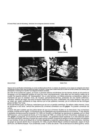 El Crimen Ritual Judío de Nuremberg. -Asesinato de los dirigentes alemanes vencidos. 
Hermann Goering 
General Keitel Walter Frick. 
Algunos de los sacrificados de Nuremberg, en el rito sacrificial judío de Purim. La matanza de palestinos en los campos de refugiados del Líbano 
corresponde al mismo ritual, como la masacre de Katyn, en Polonia. Y tantas otras. Puede verse que el cuello les ha sido cortado a las víctimas, para 
desangrarlas. A Goering se le "sacrificó" aun después de haberse suicidado. 
He visto en la ciudad de Lugano, en Suiza, a jóvenes rabinos moviéndose por los barrios donde se encuentra la 
Sinagoga y en los elegantes ghettos en que hoy viven voluntariamente, pues ellos son los dueños reales de la 
ciudad. Su aspecto extraño, de "desangrados", de un color lechoso, con labios púrpuras y prognáticos, daban la 
impresión de que no estaban vivos, de íncubos, pensamientos-formas, productos de una mente enfermiza, 
macabra. Vestían de negro, tal como lo hacían hasta hace muy poco, imitándolos, los curas católicos. Hoy ya no 
se visten así, están cambiando el traje rabínico por el del judaismo marxista, por el uniforme de las hormigas 
grises de Mao Tse Tung. 
El día del Perdón judío, su Pascua, nada tiene que ver con un perdón centrífugo. Se refiere a ellos mismos. Unos 
se perdonan a los otros. Jehová les perdona los crímenes cometidos con los goym. Ya pueden comenzar de 
nuevo. 
A pesar del gran cuidado que los judíos tienen de que sus crímenes rituales no se descubran, hay numerosas 
pruebas a través de los siglos. La Inquisición los ha catalogado escrupulosamente en sus archivos. Y hay dibujos 
y grabados de época que los muestran. En 1509, en Hungría, en Bosinger se reproduce un grabado con un ritual 
del Passover, y en la ciudad de Konitz, el 11 de marzo de 1900, un crimen de Purim. El primero, realizado en un 
niño goym y el segundo, en la persona de Ernst Winter. Los grabados hacen aparecer a un niño desnudo sobre 
una mesa sacrificial, mientras un grupo de cuatro judíos le están chupando la sangre a través de tubos incrustados 
en sus heridas. El otro es el dibujo de un hombre degollado y sostenido cabeza abajo por tres individuos, mientras 
la sangre se escurre dentro de un recipiente. En 1932, el judío Moritz Meyer confesó el asesinato, según el ritual 
del Purim, de Martha Kaspar. Fue condenado a sólo 15 años de cárcel. Tras la derrota en la última guerra, varios 
193 
 