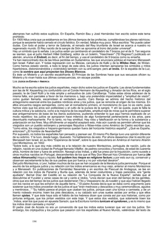 alemanes han sufrido estos suplicios. En España, Ramón Bau y José Hernández han escrito sobre este tema 
prohibido. 
En 1905 Nilus creía que ya estábamos en los últimos tiempos de las profecías, cumpliéndose los planes rabínicos; 
porque la serpiente había cerrado el círculo fatídico. En verdad, faltaba muy poco. Nilus escribía: "No puede caber 
dudas. Con todo el poder y terror de Satanás, el reinado del Rey triunfante de Israel se acerca a nuestro no 
regenerado mundo. El Rey nacido de la sangre de Sión se aproxima al trono del poder universal". 
Hay un símbolo que lo señala. Los judíos están ya cambiando el candelabro de 7 brazos por el de 9. Tan seguros 
se sienten, que el judío Herbert Hillel Goldberg, editor de un boletín, "Haschiwan" ("El Regreso") publicado en 
alemán, anuncia el Endzeit, es decir, el fin del tiempo, y usa el candelabro de 9 brazos como su enseña. 
Ya han reencontrado dos de las tribus perdidas en Sudamérica, las que anunciara jubiloso el marrano Menasseh 
ben Israel. Faltan aún. Y todas regresarán con su Mesías, caricatura de Kalki y de la Wildes Heer, de Wotan. 
Como hemos estado viendo, a todo lo largo de esta obra, los judíos intentan apropiarse los símbolos y mitos 
hiperbóreos, distorsionándolos y viviéndolos también con su anti-sangre; pero al revés. En la espalda de la Luz, 
como la sombra que aquí proyectan los Dioses Blancos. 
Es éste un Misterio y un secreto escalofriante. El Príncipe de las Sombras hace que sus secuaces oficien su 
Misterio y lo vivan hasta sus últimas consecuencias, sin escape posible. 
Los JUDÍOS EN ESPAÑA Y AMERICA 
Mucho se ha escrito sobre los judíos españoles, mejor dicho sobre los judíos en España. Las obras fundamentales 
son las de M. Keyserling (no confundirlo con el Conde Hermann de Keyserling) y Amador de los Ríos, en el siglo 
pasado; la de Cesil Roth y la más amplia y exhaustiva de Julio CaroBaroja. Todas estas obras adolecen de la 
misma falta, son parciales a favor de los marranos o, bajo una pretendida imparcialidad y "amplitud de visión", 
como gustan llamarla, escamotean el verdadero asunto. Caro Baroja se admira del hecho histórico del 
antagonismo esencial entre los pueblos nórdicos arios y los judíos, que se remonta al origen de los mismos. En 
ellos encuentra rasgos semejantes, como ser el nomadismo primero, el monoteísmo (lo que no es cierto, pues 
hemos visto que los arios son politeístas) y el culto de la pureza de la sangre. Y ahí se queda, pues le falta la 
cultura mítica y la sabiduría, como a la mayoría de los españoles, amplitud real de miras que le permitiera superar 
ese antigermanismo de base de los iberos autóctonos, pudiendo entender lo que aquí hemos explicado de un 
modo repetitivo: los judíos se apropiaron hace milenios de algo fundamental perteneciente a los arios, para 
desvirtuarlo mañosamente. Por lo tanto, no hay similitud. Hay robo y falsificación en la forma y la substancia y 
polarización en los fines. Muy difícilmente un español aceptará esto, más aún cuando se permiten afirmar que los 
visigodos son un pueblo extranjero y personajes filojudíos o filóse-mitas como Américo de Castro escriben que, 
"como etnia, los visigodos e hispano-germanos quedan fuera del horizonte histórico español". ¿Qué es España, 
entonces? ¿El hombre de Neanderthal? 
Por supuesto, no todos los españoles han pensado y piensan así. El mismo Pío Baroja tuvo una opinión diferente 
de su sobrino. Y la tuvo, desde luego, Quevedo. Ya hablaremos de esto. Por ahora deseamos citar lo escrito por 
Menasseh ben Israel, en su libro "Esperanca de Israel", sobre lo que descubriera en América el marrano Aharón 
Levi Montezinos, en 1642: 
"Sobre todo, a lo que doy más crédito es a la relación de nuestro Montezinos, portugués de nación, judío de 
religión, nacido en una ciudad de Portugal llamada Villaflor, de padres conocidos y honrados, de edad de cuarenta 
años, hombre de bien y fuera de ambición. Navegó a las Indias, y allá fue preso por la Inquisición, como sucede a 
otros muchos nacidos en Portugal, descendientes de los que el Rey Don Manuel hizo Christianos por fuerca (de 
rebus Himanuelis) iniquo y injusto; fuit quidem hoc ñeque ex religione factum; y por esto aun oy, conservan y 
observan secretamente la ley de sus padres que por fuerca y no por voluntad dexaron". 
Del judío Montezinos, o Levi, hablan muchos de los que se han ocupado de la literatura judía peninsular. Porque el 
asunto de los antiguos judíos y su relación con los indios americanos es muy viejo, anterior al mismo Montezinos 
y a Menasseh. En publicaciones de Fernández Navarrete y en escritos de Pascual de Andagoya, se lee en 
relación con los indios de Panamá y Burita que, además de tener costumbres y trajes parecidos, era "gente 
ajudiada". Bernal Díaz del Castillo en su relación de "La Conquista de la Nueva España", señala que al 
descubrirse el Yucatán y verse casas de cal y canto e ídolos, "unos decían que eran del tiempo de los gentiles, 
otros que era del tiempo de los judíos que desterraran Tito y Vespasiano de Je-rusalén y que aquí habían llegado 
con los navios en que les echaron de aquella tierra..." El padre Acosta decía que se daba como argumento para 
sostener que los indios procedían de los judíos el que "eran medrosos y descaídos y muy ceremoniáticos, agudos 
y mentirosos..." "Su hábito parece el propio que usaban los judíos, porque usan una túnica o camiseta, y de un 
manto rodeado encima; traen los pies descalzos, o su calzado son unas suelas asidas por arriba y que ellos 
llaman ojotas. Y que éste haya sido el hábito de los hebreos dicen que consta así por sus historias, como por 
pinturas antiguas, que los pintan vestidos con este traje. Y que estos dos vestidos, que solamente traen los 
.'indios, eran los que puso en apuesta Sansón, que la Escritura nombra tunicam et syndonen, y es lo mismo que 
los indios dicen camiseta y monta". 
El padre José de Acosta no era un convencido de que los indios estos tuvieran que ver con los judíos. Sin 
embargo, los criptojudíos y los judíos que pasaron con los españoles al Nuevo Mundo, valiéndose del texto de 
194 
 