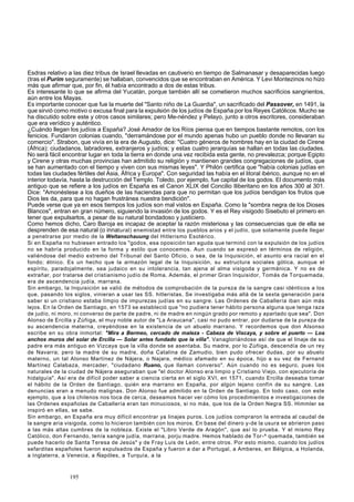 Esdras relativo a las diez tribus de Israel llevadas en cautiverio en tiempo de Salmanasar y desaparecidas luego 
(tras el Purim seguramente) se hallaban, convencidos que se encontraban en América. Y Levi Montezinos no hizo 
más que afirmar que, por fin, él había encontrado a dos de estas tribus. 
Es interesante lo que se afirma del Yucatán, porque también allí se cometieron muchos sacrificios sangrientos, 
aún entre los Mayas. 
Es importante conocer que fue la muerte del "Santo niño de La Guardia", un sacrificado del Passover, en 1491, la 
que sirvió como motivo o excusa final para la expulsión de los judíos de España por los Reyes Católicos. Mucho se 
ha discutido sobre este y otros casos similares; pero Me-néndez y Pelayo, junto a otros escritores, consideraban 
que era verídico y auténtico. 
¿Cuándo llegan los judíos a España? José Amador de los Ríos piensa que en tiempos bastante remotos, con los 
fenicios. Fundaron colonias cuando, "derramándose por el mundo apenas hubo un pueblo donde no llevaran su 
comercio". Strabon, que vivía en la era de Augusto, dice: "Cuatro géneros de hombres hay en la ciudad de Cirene 
(África): ciudadanos, labradores, extranjeros y judíos; y estas cuatro jerarquías se hallan en todas las ciudades. 
No será fácil encontrar lugar en toda la tierra en donde una vez recibida esta gente, no prevalezca; porque Egipto 
y Cirene y otras muchas provincias han admitido su religión y mantienen grandes congregaciones de judíos, que 
se han aumentado con el tiempo y viven con sus mismas leyes". Y Philón certifica que "había colonias judías en 
todas las ciudades fértiles del Asia, África y Europa". Con seguridad las había en el litoral ibérico, aunque no en el 
interior todavía, hasta la destrucción del Templo. Toledo, por ejemplo, fue capital de los godos. El documento más 
antiguo que se refiere a los judíos en España es el Canon XLIX del Concilio Iliberitano en los años 300 al 301. 
Dice: "Amonéstese a los dueños de las haciendas para que no permitan que los judíos bendigan los frutos que 
Dios les da, para que no hagan frustránea nuestra bendición". 
Puede verse que ya en esos tiempos los judíos son mal vistos en España. Como la "sombra negra de los Dioses 
Blancos", entran en gran número, siguiendo la invasión de los godos. Y es el Rey visigodo Sisebuto el primero en 
tener que expulsarlos, a pesar de su natural bondadoso y justiciero. 
Como hemos dicho, Caro Baroja es incapaz de aceptar la razón misteriosa y las consecuencias que de ella se 
desprenden de esa natural (o innatural) enemistad entre los pueblos arios y el judío, que solamente puede llegar 
a penetrarse por medio de la Weltanschauung del Hitlerismo Esotérico. 
Si en España no hubiesen entrado los "godos, esa oposición tan aguda que terminó con la expulsión de los judíos 
no se habría producido en la forma y estilo que conocemos. Aun cuando se expresó en términos de religión, 
valiéndose del medio extremo del Tribunal del Santo Oficio, o sea, de la Inquisición, el asunto era racial en el 
fondo; étnico. Es un hecho que la armazón legal de la Inquisición, su estructura sociales gótica, aunque el 
espíritu, paradojalmente, sea judaico en su intolerancia, tan ajena al alma visigoda y germánica. Y no es de 
extrañar, por tratarse del cristianismo judío de Roma. Además, el primer Gran Inquisidor, Tomás de Torquemada, 
era de ascendencia judía, marrana. 
Sin embargo, la Inquisición se valió de métodos de comprobación de la pureza de la sangre casi idénticos a los 
que, pasando los siglos, vinieran a usar las SS. hitleristas. Se investigaba más allá de la sexta generación para 
saber si un cristiano estaba limpio de impurezas judías en su sangre. Las Ordenes de Caballería iban aún más 
lejos. En la Orden de Santiago, en 1573 se estableció que "no pudiera tener hábito persona alguna que tenga raza 
de judío, ni moro, ni converso de parte de padre, ni de madre en ningún grado por remoto y apartado que sea". Don 
Alonso de Ercilla y Zúñiga, el muy noble autor de "La Araucana", casi no pudo entrar, por dudarse de la pureza de 
su ascendencia materna, creyéndose en la existencia de un abuelo marrano. Y recordemos que don Alsonso 
escribe en su obra inmortal: "Mira a Bermeo, cercado de maleza - Cabeza de Viscaya, y sobre el puerto — Los 
anchos muros del solar de Ercilla — Solar antes fundado que la villa". Vanagloriándose así de que el linaje de su 
padre era más antiguo en Vizcaya que la villa donde se asentaba. Su madre, por lo Zúñiga, descendía de un rey 
de Navarra; pero la madre de su madre, doña Catalina de Zamudio, bien pudo ofrecer dudas, por su abuelo 
materno, un tal Alonso Martínez de Nájera, o Najara, médico afamado en su época, hijo a su vez de Fernand 
Martínez Calabaza, mercader, "ciudadano Ruano, que llaman converso". Aún cuando no es seguro, pues los 
naturales de la ciudad de Nájera aseguraban que "el doctor Alonso era limpio y Cristiano Viejo, con ejecutoría de 
hidalguía". Así era de difícil poder saber a ciencia cierta en el siglo XVI, en 1571, cuando Ercilla deseaba tomar 
el hábito de la Orden de Santiago, quién era marrano en España, por algún lejano confín de su sangre. Las 
denuncias eran a menudo malignas. Don Alonso fue admitido en la Orden de Santiago. En todo caso, con este 
ejemplo, que a los chilenos nos toca de cerca, deseamos hacer ver cómo los procedimientos e investigaciones de 
las Ordenes españolas de Caballería eran tan minuciosos, si no más, que los de la Orden Negra SS. Himmler se 
inspiró en ellas, se sabe. 
Sin embargo, en España era muy difícil encontrar ya linajes puros. Los judíos compraron la entrada al caudal de 
la sangre aria visigoda, como lo hicieron también con los moros. En base del dinero y-de la usura se abrieron paso 
a las más altas cumbres de la nobleza. Existe el "Libro Verde de Aragón", que así lo prueba. Y el mismo Rey 
Católico, don Fernando, tenía sangre judía, marrana, porju madre. Hemos hablado de Tor-^ quemada, también se 
puede hacerlo de Santa Teresa de Jesús" y de Fray Luis de León, entre otros. Por esto mismo, cuando los judíos 
sefarditas españoles fueron expulsados de España y fueron a dar a Portugal, a Amberes, en Bélgica, a Holanda, 
a Inglaterra, a Venecia, a Ñapóles, a Turquía, a la 
195 
 