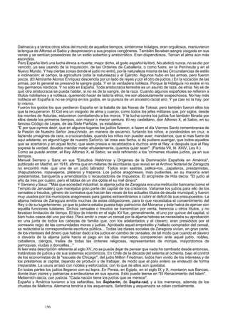 Dalmacia y a tantos otros sitios del mundo de aquellos tiempos, sintiéronse hidalgos, eran orgullosos, mantuvieron 
la lengua de Alfonso el Sabio y despreciaron a sus propios congéneres. También llevaban sangre visigoda en sus 
venas y se sentían poseedores de un estilo soberbio y aristocrático. Eran dispendiosos. Tenían el alma aún más 
escindida. 
Pero España libró una lucha étnica a muerte; mejor dicho, el godo español la libró. No abdicó nunca, no se dio por 
vencido, ya sea usando de la Inquisición, de las Ordenes de Caballería, o como fuere, en la Península y en el 
Nuevo Mundo. Y hay ciertas zonas donde el judío no entró, por la naturaleza misma de las Circunstancias de estilo 
e inclinación: el campo, la agricultura (odia la naturaleza) y el Ejército. Algunos hubo en las armas, pero fueron 
pocos. (El Almirante Alonso Enríquez descendía por un lado de reyes y por el otro de judíos.) En la vocación de las 
armas, por lo general se preservó la sangre goda. Y en la verdadera nobleza. Porque la hidalguía no existe si no 
hay germanos nórdicos. Y no sólo en España. Toda aristocracia terrestre es un asunto de raza, de etnia. No sé de 
qué otra aristocracia se pueda hablar, si no es de la sangre, de la raza. Cuando algunos españoles se refieren a 
títulos nobiliarios y a nobleza, queriendo hacer de lado la etnia, me son absolutamente sospechosos. No hay más 
nobleza en España si no se origina en los godos, en la pureza de un ancestro racial ario. Y ya casi no la hay, por 
lo mismo. 
Fueron los godos los que perdieron España en la batalla de las Navas de Tolosa; pero también fuerori ellos los 
que la recuperaron. El Cid era un visigodo de alma y cuerpo, como todos los jefes militares que, por siglos, desde 
los montes de Asturias, estuvieron combatiendo a los moros. Y la lucha contra los judíos fue también librada por 
ellos desde los primeros tiempos, con mayor o menor ventura. El rey castellano, don Alfonso X, el Sabio, en su 
famoso Código de Leyes, de las Siete Partidas, ya establece: 
"E por que oymos dezir, que en algunos lugares los judíos fizieron, e fazen el dia Viernes Santo remembranza de 
la Pasión de Nuestro Señor Jesuchristo, en manera de escarnio, furtando los niños, e poniéndolos en cruz, e 
faziendo ymagines de cera, e crucicandolas, quando los niños non pueder auer; mandamos, que si mas fuere de 
aqui adelante, en algund lugar de nuestro Señorío, tal cosa assi fecha, si de pudiere auerigar, que todos aquellos 
que se acertaron y en aquel fecho, que sean presos e recabdados e duchos ante el Rey; e después que el Rey 
sopiese la verdad, deuelos mandar matar ahuladamente, quantos quier sean". (Partida VII, tit. XXIV, Ley II.) 
Como se puede anotar, el Rey Alfonso X, el Sabio, se está refiriendo a los 'crímenes rituales judíos, ya en sus 
tiempos. 
Manuel Serrano y Sanz en sus "Estudios Históricos y Orígenes de la Dominación Española en América", 
publicado en Madrid, en 1918, afirma que en millares de escritaaras que revisó en el Archivo Notarial de Zaragoza 
no encontró más .que una de un judío labrador. Todos eran sastres, pellice-ros, .zapateros, prestamistas, 
chapuzadores. ropavejeros, plateros y traperos. Los judíos aragoneses, más pudientes, en su mayoría eran 
prestamistas, banqueros y arrendatarios o recaudadores de impuestos. El arcipreste de Hita decía: "El judío al 
año da tres por cuatro; pero el tablax de un día dobla el su mal dinero". 
Y Serrano y Sauz: '"Más que sociedad industrial, la aljama judía de Zaragoza era una mstitucíón bancaria (como el 
Templo de Jerusalén) que manejaba gran parte del capital de los cristianos. Valíanse los judíos para ello de los 
censales o treudos, género de contratos que hacían las veces de los actuales títulos de deuda municipal, y fueron 
muy usados por los municipios aragoneses para gastos extraordinarios o cubrir el déficit de sus presupuestos. La 
aljama hebrea de Zaragoza emitía muchas de estas obligaciones, para lo que necesitaba el consentimiento del 
Rey o de su lugarteniente, ya que la judería estaba puesta bajo patrocinio del Monarca y éste había de ejercer con 
aquélla funciones tutelares. Dichos censales o treudos se transmitían por venta, herencia u otros títulos, y no 
llevaban limitación de tiempo. El tipo de interés en el siglo XV fue, generalmente, el uno por quince del capital, si 
bien hubo casos del uno por diez. Para emitir o crear un censal por la aljama hebrea se necesitaba su aprobación 
en una junta de todos los cabezas de familia que, con los adelantados y el clavero, eran presididos por el 
comisario regio de las comunidades moras y judías. Aprobado aquel empréstito y hallado comprador del censal, 
se redactaba la correspondiente escritura pública... Todas las clases sociales de Zaragoza vivían, en gran parte, 
de los intereses del dinero que habían dado a los judíos en cambio de censales; de tal modo que cuando el clavero 
o clavario de la aljama judía hacía el pago en los días marcados, comparecían ante aquel judío, nobles, 
caballeros, clérigos, frailes de todas las órdenes religiosas, representantes de monjas, mayordomos de 
parroquias, viudas y doncellas..." 
Al leer esta descripción referente al siglo XV, no se puede dejar de pensar que nada ha cambiado desde entonces, 
tratándose de judíos y de sus sistemas económicos. En Chile de la década del setenta al ochenta, bajo el control 
de los economistas de la "escuela de Chicago", del judío Milton Friedman, todos han vivido de los intereses y de 
los préstamos al capital, dejando de producir y de trabajar, de modo que el país entero se endeudó de forma 
irreparable. La usura arrasó con nobles y esforzados; con lo que de ellos aún quedaba. 
En todas partes los judíos llegaron con su lepra. En Persia, en Egipto, en el siglo IX y X, montaron sus Bancas, 
donde iban visires y patriarcas a endeudarse en sus apuros. Esto puede leerse en "El Renacimiento del Islam". 
Metternich decía, con justicia: "Cada nación tiene los judíos que se merece". 
España y América tuvieron a los sefarditas, los Sepharim, de Sepha-rad, y a los marranos, además de los 
chuetas de Mallorca. Alemania tendría a los asquenazis. Sefarditas y asquenazis se odian cordialmente. 
196 
 
