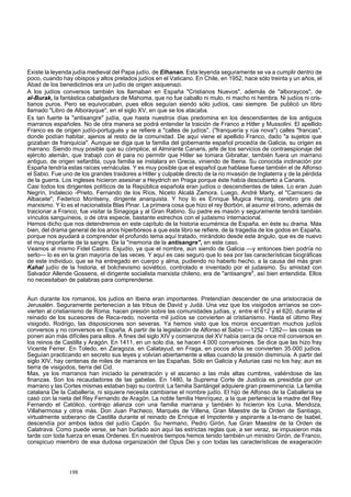 Existe la leyenda judía medieval del Papa judío, de Elhanan. Esta leyenda seguramente se va a cumplir dentro de 
poco, cuando hay obispos y altos prelados judíos en el Vaticano. En Chile, en 1952, hace sólo treinta y un años, el 
Abad de los benedictinos era un judío de origen asquenazi. 
A los judíos conversos también los llamaban en España "Cristianos Nuevos", además de "alboraycos", de 
al-Burak, la fantástica cabalgadura de Mahoma, que no fue caballo ni mulo, ni macho ni hembra. Ni judíos ni cris-tianos 
puros. Pero se equivocaban, pues ellos seguían siendo sólo judíos, casi siempre. Se publicó un libro 
llamado "Libro de Alborayque", en el siglo XV, en que se los atacaba. 
Es tan fuerte la "antisangre" judía, que hasta nuestros días predomina en los descendientes de los antiguos 
marranos españoles. No de otra manera se podrá entender la traición de Franco a Hitler y Mussolini. El apellido 
Franco es de origen judío-portugués y se refiere a "calles de judíos", ("franquería y rúa nova") calles "francas", 
donde podían habitar, ajenos al resto de la comunidad. De aquí viene el apellido Franco, dado "a sujetos que 
gozaban de franquicia". Aunque se diga que la familia del gobernante español procedía de Galicia, su origen es 
marrano. Siendo muy posible que su cómplice, el Almirante Canaris, jefe de los servicios de contraespionaje del 
ejército alemán, que trabajó con él para no permitir que Hitler se tomara Gibraltar, también fuera un marrano 
antiguo, de origen sefardita, cuya familia se instalara en Grecia, viniendo de Iberia. Su conocida inclinación por 
España tendría estas raíces vernáculas. Y es muy posible que el español que hablase fuese también el de Alfonso 
el Sabio. Fue uno de los grandes traidores a Hitler y culpable directo de la no mvasión de Inglaterra y de la pérdida 
de la guerra. Los ingleses hicieron asesinar a Heydrich en Praga porque éste había descubierto a Canaris. 
Casi todos los dirigentes políticos de la República española eran judíos o descendientes de tales. Lo eran Juan 
Negrín, Indalecio -Prieto, Fernando de los Ríos, Niceto Alcalá Zamora. Luego, André Marty, el "Carnicero de 
Albacete"; Federico Montseny, dirigente anarquista. Y hoy lo es Enrique Mugica Herzog, cerebro gris del 
marxismo. Y lo es el nacionalista Blas Pinar. La primera cosa que hizo el rey Borbón, al asumir el trono, además de 
traicionar a Franco, fue visitar la Sinagoga y al Gran Rabino. Su padre es masón y seguramente tendrá también 
vínculos sanguíneos, o de otra especie, bastante estrechos con el judaismo internacional. 
Hemos dicho que nos detendremos en este capítulo de la historia ecuménica de España, en éste su drama. Más 
bien, del drama general de los arios hiperbóreos a que este libro se refiere, de la tragedia de los godos en España, 
porque nos ayudará a comprender el profundo tema aquí tratado, mirándolo desde este ángulo, que es de nuevo 
el muy importante de la sangre. De la "memoria de la antisangre", en este caso. 
Veamos al mismo Fidel Castro. Esjudío, ya que el nombre, aún siendo de Galicia —y entonces bien podría no 
serlo— lo es en la gran mayoría de las veces. Y aquí es casi seguro que lo sea por las características biográficas 
de este individuo, que se ha entregado en cuerpo y alma, pudiendo no haberlo hecho, a la causa del más gran 
Kahal judío de la historia, el bolchevismo soviético, controlado e inventado por el judaismo. Su amistad con 
Salvador Allende Gossens, el dirigente socialista marxista chileno, era de "antisangre", así bien entendida. Ellos 
no necesitaban de palabras para comprenderse. 
Aun durante los romanos, los judíos en Iberia eran importantes. Pretendían descender de una aristocracia de 
Jerusalén. Seguramente pertenecían a las tribus de David y Judá. Una vez que los visigodos arríanos se con-vierten 
al cristianismo de Roma, hacen presión sobre las comunidades judías, y, entre el 612 y el 620, durante el 
reinado de los sucesores de Reca-redo, noventa mil judíos se convierten al cristianismo. Hasta el último Rey 
visigodo, Rodrigo, las disposiciones son severas. Ya hemos visto que los moros encuentran muchos judíos 
conversos y no conversos en España. A partir de la legislación de Alfonso el Sabio —1252 - 1282— las cosas se 
ponen aún más difíciles para ellos. A fines del siglo XIV y comienzos del XV había cerca de once mil conversos en 
los reinos de Castilla y Aragón. En 1411, en un solo día, se hacen 4.000 conversiones. Se dice que las hizo fray 
Vicente Ferrer. En Toledo, en Zaragoza, en Calatayud, en Fraga, en pocos años se convierten 35.000 judíos. 
Seguían practicando en secreto sus leyes y volvían abiertamente a ellas cuando la presión disminuía. A partir del 
siglo XIV, hay centenas de miles de marranos en las Españas. Sólo en Galicia y Asturias casi no los hay; aun es 
tierra de visigodos, tierra del Cid. 
Mas, ya los marranos han iniciado la penetración y el ascenso a las más altas cumbres, valiéndose de las 
finanzas. Son los recaudadores de las gabelas. En 1480, la Suprema Corte de Justicia es presidida por un 
marrano y las Cortes mismas estaban bajo su control. La familia Santángel adquiere gran preeminencia. La familia 
catalana De la Caballería, ni siquiera necesita cambiarse el nombre judío. El hijo de Alfonso de la Caballería se 
casó con la nieta del Rey Fernando de Aragón. La noble familia Henríquez, a la que pertenecía la madre del Rey 
Fernando el Católico, contrajo alianza con una familia marrana y también lo hicieron los Luna, Mendoza, 
Villahermosa y otros más. Don Juan Pacheco, Marqués de Villena, Gran Maestre de la Orden de Santiago, 
virtualmente soberano de Castilla durante el reinado de Enrique el Impotente y aspirante a la-mano de Isabel, 
descendía por ambos lados del judío Capón. Su hermano, Pedro Girón, fue Gran Maestre de la Orden de 
Calatrava. Como puede verse, se han burlado aún aquí las estrictas reglas que, a ser veraz, se impusieron más 
tarde con toda fuerza en esas Ordenes. En nuestros tiempos hemos tenido también un ministro Girón, de Franco, 
conspicuo miembro de esa dudosa organización del Opus Dei y con todas las características de exageración 
198 
 