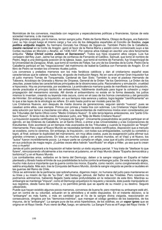 filomísticas de los conversos, mezclada con negocios y especulaciones políticas y financieras, típicas de esta 
sociedad marrana, o de marranos. 
Siete grandes prelados, por lo menos, tenían sangre judía. Pablo de Santa María, Obispo de Burgos, era Salomón 
Levi; su hijo ocupó luego el mismo cargo y fue uno de los delegados españoles al Concilio de Basilea, cuya 
política antijudía inspiró. Su hermano Gonzalo fue Obispo de Sigüen-za. También Pedro De la Caballería, 
mestre racional en la Corte de Aragón, ganó el favor de la Reina María y asistió como comisionado suyo a las 
Cortes reunidas en Monzón y Alcañiz, en 1436-1437. Por catorce años trabajó en escribir una obra ferozmente 
antijudía: "Zeluz Christi contra Judeos et Sarracenos". Todos sus hijos ocuparon altos cargos. Luis fue 
consejero del Rey Juan, Jaime fue amigo de confianza de Fernando el Católico. Samuel, que tomó el nombre de 
Pedro, llegó a una distinguida posición en la Iglesia. Isaac, que tomó el nombre de Fernando, fue Viceprincipal de 
la Universidad de Zaragoza. Ahab, que tomó el nombre de Felipe, fue uno de los Grandes de la Corte. Pedro De la 
Caballería participó en las "negociaciones" del matrimonio de Isabel la Católica con Fernando de Aragón. En el 
libro de Pedro se revelan los crímenes rituales judíos. 
Los conversos y prelados marranos son los más fanáticos católicos y dan al cristianismo español esas 
características que le valieran, hasta hoy, el apodo de Institución Negra. No en vano el primer Gran Inquisidor fue 
el judío marrano Tomás de Torquemada, Cardenal de San Sixto. También lo eran el piadoso Hernando de 
Talavera, Arzobispo de Granada y Alonso de Oropesa, General de la Orden "de los Gerónimos. La Orden de los 
Jesuítas, posee todas las características principales de la idiosincrasia judía. Racionalismo y simulación, crueldad 
e hipocresía. Hoy es promarxista, por excelencia. La ambivalencia marrana queda de manifiesto en la Inquisición, 
donde practicaba el principio táctico del antisemitismo, hábilmente dosificado para lograr la cohesión y mejor 
propagación del mesianismo sionista. Allí donde el antisemitismo no existe en la forma deseada, los judíos 
mismos lo inventan, creando su leyenda más oscura, como en el caso de los hornos crematorios y del genocidio 
de Himmler. Sin embargo, la Inquisición, en sus tiempos más serenos y sabios, logra legislar "científicamente" en 
lo que a las layes de la etnología se refiere. En esto hasta podría ser modelo para las SS. 
Los Cristianos Nuevos, aún después de media docena de generaciones, seguían siendo "nuevos", pues se 
casaban entre ellos, casi siempre. Primos con primas y hasta tíos con sobrinas. Los Cristianos Viejos forzaban 
esta solución por temor a mezclarse con ellos. Los descendientes de matrimonios mixtos eran considerados por 
los Tribunales del Santo Oficio como "Medio Cristiano Nuevo". Si sólo tenía lejanos antecesores, era "parte Cris-tiano 
Nuevo". Si tenía más de medio antecesor judío, era "Más de Medio Cristiano Nuevo". 
La Inquisición expedía certificados de "Limpieza de Sangre". Únicamente poseyéndolos se podría participar en el 
ejército, en las Ordenes de Caballería, en el Santo Oficio, o entrar a las Universidades y a las Corporaciones de 
Estudiantes. Esto aconteció ya en tiempos más avanzados de los Tribunales y cuando la Inquisición se "limpió" 
internamente. Para viajar al Nuevo Mundo se necesitaba también de estos certificados, disposición que a menudo 
se evadiera, como lo veremos. Sin embargo, la Inquisición,- con todas sus ambigüedades, cumplió su cometido y 
logró, al final, extirpar la duplicidad del marranismo, sin muy altos costos, pues es exageración judía afirmar sus 
grandes crímenes y ejecuciones. En total, en muchos siglos y en ambos mundos, en el Viejo y el Nuevo, los 
"autos" fueron increíblemente pocos. La mayor parte se cumplía en efigie, cosa que el judío únicamente conoce 
en sus prácticas de magia negra. ¡Cuántas veces ellos habrán "sacrificado" en efigie a Hitler, ya sea que lo crean 
vivo o muerto! 
Jamás el judío perdonará a la Inquisición el haber tenido un éxito siquiera parcial. Y hoy trata de "desfacer lo que 
fiziere", reincorporando oficialmente a los marranos al judaismo, en el Viejo Mundo (léase "España democrática y 
borbónica") y en el Nuevo Mundo. 
Los combatientes arios, exiliados en la tierra del Demiurgo, deben a la sangre visigoda en España el haber 
planteado y librado hasta el límite de sus posibilidades la lucha contra la antisangre judía. De esta lucha de siglos, 
mucho más dura e importante que la guerra contra los moros, España, como nación, como conglomerado étnico, 
saldría aniquilada. Más aún, tras la Conquista del Nuevo Mundo, donde la sangre visigoda se pierde a raudales en 
las guerras del Reino de Chile. 
Otros se admirarán de la pertinacia casi sobrehumana, digamos mejor, no humana del judío para mantenerse en 
su línea y su misión de hijo de "su Dios", del Demiurgo Jehová, del Señor de las Tinieblas. Pero nosotros no 
podríamos admirarnos, habiendo llegado hasta estas profundidades en la redacción de este libro. Mientras su 
antisangre se mantenga "impura", como el Demiurgo arquetípico lo requiere y necesita, éste puede manipularla en 
sus registros, desde fuera del mundo, y no permitirá jamás que se aparte de su misión y su destino. Seguirá 
utilizándolo. 
Puede que hayan existido algunos pocos marranos, conversos de buena fe; pero mientras su antisangre esté ahí, 
aun en contra de su voluntad, actuarán en la atmósfera y el estilo dispuestos. En el instante decisivo, si la 
"antisangre" es más fuerte, o más en cantidad que el río de la sangre divina visigoda, reaccionarán en 
consecuencia, dirigidos por los "demonios-instintos", que manejan el código genético de los bastardos, de los 
impuros, de la "antisangre". La sangre pura de los arios hiperbóreos, de los siddhas, es un vapor ígneo que se 
origina en el Rayo Verde. Puro viene de Pur, fuego, en sánscrito. La Sangre Pura es el Fuego del Rayo Verde. Y 
199 
 