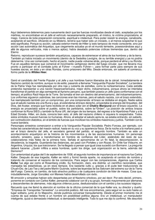Aquí deberemos detenernos para nuevamente decir que las fuerzas movilizadas desde el cielo, aceptadas por los 
mártires, no encontraban en el Jefe el vehículo necesariamente preparado, el místico, la víctima propiciatoria, el 
mago. Carecía de toda preparación consciente, espiritual e intelectual. Para poder resistir la energía, canalizarla, 
aceptando el sacrificio, oficiando en su Misterio, tendría que haber sido un iniciado, o al menos sospechar lo que 
esto significaba. Porque su acción, calcada exterior-mente de Hitler (y esto tampoco de modo consciente, sino por 
acción casi automática del Arquetipo, que ciegamente actuaba ya en el mundo terrestre, posesionándose aquí y 
allá de algunos vehículos, más o menos aptos), había desatado potencias cíclicas tremendas que, dentro del 
Eterno 
Retorno, reproducen sucesos también arquetípicos, capaces de estremecer el alma de los hombres y de la tierra. 
También yo había iniciado un movimiento (dentro de la Swástika Levógira, de su terrible energía) y ya no podría 
detenerme. Una vez comenzado, hecho el pacto, nadie puede volverse atrás, porque perderá el alma y su Ronda. 
Fue en aquellos tiempos que comencé el movimiento vertiginoso dentro del fuego circular, que me llevaría muy 
pronto a participar en el combate junto al Führer —nuestro Führer—, para formar parte para siempre de sus 
huestes sacras, en ésta y en otras Rondas, como prisionero del Mito. Desde entonces, sin saberlo al comienzo, 
formo parte de la Wildes Heer. 
Ganó el candidato del Frente Popular y el Jefe y sus hombres fueron liberados de la cárcel. Inmediatamente el 
Nazismo cambió de nombre, aunque no de estilo, pasando a llamarse "Vanguardia Popular Socialista". La bandera 
de la Patria Vieja fue reemplazada por otra roja y cubierta de estrellas, como la norteamericana. Cada estrella 
pretendía representar a una nación hispanoamericana, mejor dicho, indoamericana, porque ahora se intentaba 
transformar el partido en algo semejante al Aprismo peruano, que también poseía un Jefe (para conformarse con el 
tiempo), el político Raúl Haya de la Torre. Se tomaba el tren sin destino del americanismo, del indoamericanismo. 
Los uniformes siguieron usándose, las canciones eran las mismas, pero el saludo nazista, con el brazo extendido, 
fue reemplazado también por un compromiso, por una componenda: el brazo se doblaba en ángulo. Nadie sabía 
que el saludo nazista era una Runa y que, al extenderse el,brazo derecho, proyectaba la energía del Arquetipo, del 
Dios, del Avatar, energía que fuera recibida en el plexo solar (en el Chakra Manipurá) por el brazo izquierdo. La 
energía se proyectaba sobre el pueblo, sobre los partidarios, sobre la-"Orden". La posición de ambos brazos 
conforman la Runa SIEG y también la Runa UR, del origen de los tiempos, del regreso a la Hiperbórea Polar y a la 
Edad Dorada. Hitler, sin duda, conocía bien esto; el Jefe del nazismo chileno ni siquiera lo sospechaba. Todos 
estos símbolos mueven fuerzas no humanas. Ahora, al adoptar el saludo apris-ta, se estaba entrando, sin saberlo, 
por contradicción diabólica, en el ámbito de fuerzas que movilizan los símbolos masónicos y judíos. También con la 
nueva bandera. 
Personajes siniestros comenzaron a entrar a la Vanguardia Popular Socialista. Pedro Foncea, por ejemplo, con 
todas las características del masón radical, hasta en su voz y su apariencia física. De la noche a la mañana pasó a 
ser el brazo derecho del Jefe, el secretario general del partido, el segundo hombre. También es este un 
acontecimiento arquetípico en la historia de los movimientos y de las asociaciones humanas. Un personaje 
extraño, siniestro, pasa a transformarse en hombre de confianza del Líder, aislándolo del resto de sus 
colaboradores más fieles de la primera hora. Señala el aproximarse de un fin fatal, la descomposición, la 
decadencia, la tragedia. Guardando las distancias, así pasó con Portales y con Rozas. En Chile fue Vidaurre, en 
Argentina, Urquiza, los que traicionaron. Se ha llegado a pensar que igual cosa sucedió con Bormann. La pregunta 
deberá hacerse: ¿Quién infiltra a estos hombres, quién los dirige, qué organización en la tierra, además del 
Demonio? 
Con anterioridad al golpe del 5 de septiembre de 1938, el segundo hombre de importancia en el nazismo fue Carlos 
Keller. Después de esa tragedia, Keller se retiró y formó tienda aparte, no aceptando el cambio de nombre y 
tratando de conservar el nazismo de los comienzos. Para seguir con las comparaciones, digamos que Carlos 
Keller fue algo así como el Rosenberg criollo. Su formación, claro, era distinta; un científico racionalista, que 
manejaba las estadísticas, ya en esos tiempos. Era bastante culto y, gracias a él pude leer traducciones de 
Chuan-Dsi, de Lao-Tse y del padre Martín Gusinde, sobre las leyendas de los Selcnam del extremo sur de la Tierra 
del Fuego. Carecía, en cambio, de todo atractivo político y de cualquiera condición de líder de masas. Cosa que, 
indudablemente, Jorge González von Marees había desarrollado con éxito. 
Mi emoción y simpatías habían sido despertadas por el Nazismo ortodoxo, por así decir. Por esto decidí, primero, 
ponerme en contacto con Carlos Keller, pensando colaborar con él y su grupo, formado mayormente por alemanes 
y descendientes de alemanes, más algunos chilenos puros, desilusionados con el cambio y los sucesos trágicos. 
Recuerdo que me llamó la atención el nombre de la oficina comercial de la que Keller era, su director y dueño: 
"Empresa de Transportes Terrestres". Lo encontré poético. Allí nos encontramos, para seguir en su auto hasta un 
lugar solitario, junto al río Mapocho, donde pudimos conversar tranquilamente. Desde el primer momento me di 
cuenta de que estaba frente a un hombre sin posibilidad política alguna. Era un intelectual, un manipulador 
inteligente, quizá si demasiado intelectual, si demasiado inteligente. Todo lo que me dijo lo confirmó. Me describió 
20 
 