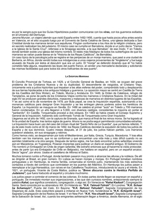 es por la sangre pura que los Guías Hiperbóreos pueden comunicarse con los viras, con los guerreros exiliados 
en el Universo del Demiurgo. 
Jerome Munzer, un viajero alemán que visitó España entre 1492-1495, cuenta que hasta pocos años antes existía 
en Valencia, en el sitio ocupado luego por el Convento de Santa Catalina de Siena, una iglesia dedicada a San 
Cristóbal donde los marranos tenían sus sepulturas. Fingían conformarse a los ritos de la religión cristiana, pero 
en secreto realizaban los del judaismo. El mismo caso se cumplía en Barcelona, donde si un judío decía: "Vamos 
a la Iglesia de la Santa Cruz", referíase a la Sinagoga secreta, a la que llamaban1 de ese modo. Y en Toledo, 
donde también existe una iglesia del mismo nombre. El relato más fidedigno de todos los subterfugios de que los 
marranos se valían puede leerse en la "Historia de los Reyes Católicos", de Bernáldez. 
Un caso típico de la psicología judía se registra en las peripecias de un monje marrano, que pasó a una ciudad de 
Berbería, en África, donde vendió todas sus indulgencias a unos viajeros provenientes de "Angleterre" y fue luego 
acusado de fraude por éstos al descubrir que era un judío. El "monje" se defendió diciendo que él "no había 
cometido falta alguna, respetando las leyes del puerto franco, al vender una mercadería declarada y solicitando 
las mismas facilidades que para todos los otros traficantes de ese puerto". 
LA DIÁSPORA MARRANA 
El Concilio Provincial de Tortosa, en 1429, y el Concilio General de Basilea, en 1434, se ocupan del grave 
problema de los Cristianos Nuevos y de su duplicidad. El descendiente de visigodos, el Cristiano Viejo, 
únicamente veía a judíos hipócritas que trepaban a las altas esferas del poder, comprándolo todo y desplazando 
de sus tierras hipotecadas a los antiguos hidalgos y guerreros. La oposición mayor se centró en Castilla (la Tierra 
de los Castillos del Dios Wotan), en Toledo, Murcia y Andalucía. En 1449, la Orden de Calatrava, refugio de 
Templarios, se pone de parte de los Cristianos Viejos contra los marranos o Cristianos Nuevos. En la mitad del 
siglo XV se producen grandes disturbios, masacres y matanzas de marranos en distintos lugares de las Españas. 
Y es así como el lo de noviembre de 1478, por Bula papal, se crea la Inquisición española, autorizando a los 
monarcas católicos para designar Gran Inquisidor y se les entregan plenos poderes sobre los heréticos de 
España. La Inquisición se inaugura en Sevilla. En 1486 se celebra el primer "auto" en Toledo y 700 marranos 
fueron condenados. En un año llegaron a 5.000, con diversos castigos, consistentes la mayoría en portar el 
"sanbenito". En Castilla, Torquemada procesó a dos obispos. En 1483 se había creado el Consejo Supremo y 
General de la Inquisición, habiendo sido confirmado Tomás de Torquemada como Gran Inquisidor. 
Llegamos así al año de 1492, con la captura de Granada, que marca el final de los reinos moros. Se ha logrado al 
fin la unidad de España, tras tantos siglos de guerra. Ahora no se podía seguir permitiendo comunidades extrañas. 
La Inquisición hace buen uso del caso del crimen ritual del "Santo Niño de La Guardia", que ya hemos referido. Y 
es de este modo como el 30 de marzo de 1492, los Reyes Católicos decretan la expulsión de todos los judíos de 
España y de sus dominios. Cuatro meses después, el 31 de julio, los judíos habían partido. Los marranos 
quedaron aislados, sin sus sinagogas y rabinos. 
Como hemos visto, se desparraman por todo el Mediterráneo, por Italia, Grecia, Turquía, Macedonia. Y tras ellos 
también van los marranos, que no se conforman y que encuentran una vida más y más difícil cuando no se 
asimilan totalmente a la otra sangre. Después de tantos siglos, me fue dado encontrar judíos sefarditas viviendo 
aún en Macedonia, en Yugoslavia. Poseían imprentas para publicar un diario en español antiguo. El Gobierno de 
Tito nombró un Embajador en Chile de origen sefardita. Me extrañó entonces que al hacerme la visita protocolar, 
antes de partir (yo era Embajador de Chile en Belgrado), me hablara en español, pero en un español arcaico. 
Decía "agora", por ahora. Usaba el castellano de Alfonso el Sabio. 
Muchos tomaron rumbo a Portugal, donde también pasaron muy pronto a alcanzar las alturas y la nobleza. De allí 
se dirigirán al Brasil, en gran número. En Lisboa se hacen monjes y monjas. En Portugal tomaban nombres 
portugueses y en Hamburgo, la misma familia, conservaba el nombre judío, manteniendo los más estrechos 
contactos a través del comercio que controlaban en los puertos del Atlántico. En Hamburgo los judíos pasan a 
reemplazar a la Liga Hanseática, con raíces en los Caballeros Teutónicos, introduciendo la usura y el interés. En 
1621, un portugués, Vicente de Costa Mattos, publica su "Breve discurso contra la Herética Perfidia do 
Judaismo", que fuera traducido al español y circulara muchísimo. 
Los judíos pasan a controlar el comercio de las colonias. En todas partes donde llegan se expresan en español y 
portugués. De inmediato montan sus organizaciones, a las que dan curiosos nombres, anteponiendo siempre la 
palabra Kahal, que significa consistorio, congregación, o algo así. En Venecia es "Kahal Kadosh", Congregación 
Santa. Será conocida por su abreviatura: KK. En Holanda es: "K.K. Talmud-Tohrah". En Londres: "K.K. Schaar 
ha Schamayin", Puerta del Cielo. En Bayona: "K.K. Nefusot Yehudah", Sagrada Congregación de los 
Dispersos de Judá. Esta costumbre pasará a imitarse en Nueva York, fundándose la "K.K. Schearith Israel", 
Sagrada Congregación de los Restos de Israel. Y en New Port: "K.K. Yes-chuath Israel", Sagrada Congregación 
de la Salvación de Israel. Así, cuando los emigrantes ashkenazim llegan a América, desde Alemania, en el siglo 
200 
 