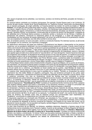 XIX, siguen el ejemplo de los sefarditas. Los marranos, venidos a la América del Norte, proceden de Venecia, o 
del Brasil. 
En Venecia habían cambiado sus nombres portugueses. Por ejemplo, Duarte Pereira pasó a ser Lombroso. El 
escritor de este nombre, creador de la "teoría fisiognómica" en "medicina criminal", típica judía, era descendiente 
de un marrano portugués, de origen sefardita. La Toscana también los recibió. En Liorna se instala un "Kahal 
Kadosh". En el siglo XVI esta ciudad tiene siete mil judíos. Todas las Compañías de Seguros Marítimos están en 
sus manos. Llegan a Roma, a Francia, a Burdeos, a Aviñón. En Hamburgo crean el Banco del mismo nombre, en 
1619. Desde aquí siguen a Dinamarca y a toda la Península Escandinava. Actuaban con diversos nombres. Por 
ejemplo, Abraham Pereira, de Amsterdam, comerciaba bajo el nombre de Gerard Cari Bangardel. La llegada de 
los sefarditas de la Península Ibérica produce un profundo cambio y revolución en las formas y métodos de 
penetración del judaismo. Introducen la vestimenta gótica en las sinagogas y, a pesar del desprecio que 
manifestaban por sus hermanos de sangre ashkenazim, les sirven de punta de lanza en la penetración nórdica. 
Una vez aceptados los sefarditas, era más difícil prohibir la de los otros. 
Mas, el verdadero paraíso, la nueva Jerusalén, vendría a constituirla Holanda. Por distintas razones, es allí donde 
se congregan con su comercio, sus imprentas y sinagogas. 
No deberíamos admirarnos del papel que Holanda y Escandinavia han llegado a desempeñar en los tiempos 
modernos, con su socialismo deslavado, con sus socialdemocracia masónica y puritana. Cuando Julius Evola se 
refiere a la involución de la raza vikinga, no tiene en cuenta la posibilidad de que tal vez allí no exista ya porcentaje 
superior de sangre aria hiperbórea. Y esto porque Evola desconocía el gran problema marrano. O bien, si lo 
conocía, por alguna razón lo soslayaba. Pone como ejemplo la degeneración de holandeses, suecos y daneses 
para aportar agua al molino de su teoría sobre la "raza del alma" y la "raza del espíritu". Quiere hacernos creer que 
aún existiendo raza biológica, la decadencia se produce porque no hay raza del espíritu. La verdad es que en los 
Países Bajos tampoco hay ya raza biológica, porque allí el marrano encontró su Nueva Jerusalén, en el siglo XVI. 
Contemplemos sólo el rostro de Olaf Palme, ese Primer Ministro sueco, y podremos saber de inmediato a qué 
raza pertenece. Ese no es un descendiente de vikingos, de seguro. Y esto que así acontece con los dirigentes que 
controlan el mundo escandinavo y de los Países Bajos, también pasa en Inglaterra ("Angleterre"). 
Los Países Bajos habían estado unidos dinásticamente a España, al igual que Bélgica, con su puerto de Amberes, 
tan importante. Las naciones puritanas pasan a proteger a los judíos por ser perseguidos de la Inquisición católica. 
Además, la lectura del Antiguo Testamento los predispone a su favor. En Amsterdam, muy luego llegan a controlar 
el 25 por ciento de su comercio. Los Mendes se hacen dueños de los puertos. José Mendes de Castro era 
Abraham Athias (otra vez Atias). Mendes France era un judío sefardita que llegó a ser Primer Ministro de Francia 
en nuestros días, desmembrando lo poco que le quedaba de su Imperio. También en Amsterdam los judíos 
imprimieron las más bellas Biblias en español y portugués. Hay una tendencia principal en los judíos, sean 
sefarditas o ashkenazim, a apoderarse de todos los medios de publicidad, de las imprentas o de los diarios. Esto 
lo podemos comprobar muy bien en Sudamérica, donde las familias que han controlado la prensa 
tradicionalmente son judíos marranos o chuetas (ya hablaremos de los chuetas). Controlan también las casas edi-toras 
y, al presente, la televisión. Desde tan antiguo, ya se dirigían a cumplir con las instrucciones de los 
"Protocolos de los Sabios de Sión", que en aquel entonces se hallarían únicamente en el nimbo del Arquetipo. 
Desde la Organización "Yeschiba,de los Pinto", fundada por la poderosa familia marrana de los Pinto, zarparon 
para América (Brasil) rabinos que fueron a reconfortar a sus hermanos marranos y a dirigir la comunidad del 
Nuevo Mundo, repartiéndose estratégicamente en las áreas de habla portuguesa y española. 
En Amsterdam y Amberes vivían Isaac da Fonseca, Aboad Moses Zacuto, Salomón de Oliveira, Daniel y David 
Cohén de Azevedo, Josua da Silva y el famoso Menasseh Ben Israel, ya mencionado. Este último establece la 
primera imprenta judía local, en 1627, que debería convertir a Amsterdam por los próximos doscientos años en el 
centro del comercio del libro. Es él quien en su opúsculo, "La Esperaba de Israel", nos cuenta de los indígenas 
judíos de América. Es también quien más se esfuerza porque sus connacionales sean readmitidos en 
"Angleterre", encontrando la colaboración de Cromwell, tal vez su hermano de raza. 
El argumento esgrimido por Cromwell ante Whitehall, que estudiaba la "muy humilde", por no decir rastrera, 
petición de Menasseh (así llegan siempre a un nuevo país, arrastrándose, o comprando la entrada, como a Chile) 
fue la necesidad de desplazar el dominio comercial de Holanda y de España en los mares del mundo, por lo 
general en manos de judíos. Con la expulsión de España, también llegaron Cristianos Nuevos a Londres. En 1521 
se les encuentra instalados en Inglaterra. 
La gran casa financiera de los Mendes, de Amberes, establece relaciones, llegando a hacerse cargo de las 
transacciones de los empréstitos de la Tesorería inglesa. Cuando se les persigue, la Reina Regente de Holanda 
interviene a su favor ante la Corte inglesa. Fue así como el marrano Héctor Núñez (1) informó a Walsinham, 
Ministro de la Reina Isabel, del arribo a Lisboa de la "Invencible Armada". Contaba con toda la confianza del 
Ministro; era médico y comerciante. Ya hemos ^dicho que los judíos.marranos financiaron a Drake y también a 
corsarios holandeses que atacaban en todos los mares a los galeones de España. Mas, tras la derrota de la 
"Invencible Armada" hubo en Inglaterra una oleada de antisemitismo, interrumpiéndose las relaciones 
201 
 