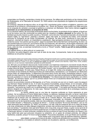 comerciales con España, mantenidas a través de los marranos. Se refleja este sentimiento en las mismas obras 
de Shakespeare, en el "Mercader de Venecia". En 1609 vuelven a ser expulsados de Inglaterra los sospechosos 
de judaismo. 
Sin embargo, después de algunos años, en el siglo XVII, importantes judíos vuelven a Inglaterra, pasando a ser 
directores en el comercio y prominentes en la política. As.í, Simón de Cáceres, quien prestó muy útiles servicios 
en la conquista de Jamaica y aconsejó al gobierno a comerciar con Barbados. Este mismo marrano sugirió a 
Cromwell, en un memorándum, la conquista de Chile. 
Por su situación isleña y de comunidad amenazada desde muchos lados, la psicología de los ingleses, al igual que 
la de los suizos (una isla continental) se presta para ser receptiva al modus operandi de los judíos. Es con 
facilidad que el judío impone su estilo usurario y "dineristá", como diría don Francisco de Quevedo, al comercio del 
Imperio inglés, su "rapi-ñismo", pasando a dominar, siglos más tarde, la Compañía de Indias, como también 
dominara la Compañía de las Indias Occidentales, de Holanda. De este modo, transforma lo que pudo ser 
Imperium, voluntad de Imperio, en imperialismo y explotación. Algo semejante acontece con la nación helvética, 
donde los suizos "son peores que los judíos", según la expresión del Conde Hermann de Keyserling. Es decir, se 
han transformado en lo que son, por la fuerza de las circunstancias, del calvinismo, de las logias masónicas y del 
control que sobre toda la vida nacional —una vida de banqueros-y de usura— ejercen los judíos. La existencia en 
Suiza, cada vez más, se asemeja mentalmente a la de un "Kibutz" israelita. Todo lo que allí no está prohibido, 
es obligatorio. 
Los ingleses tienen un alma judía en un cuerpo ario. 
A Escocia, los judíos llegaron antes aún que al resto de las islas. Curiosamente, hasta en las peculiaridades 
dietéticas se encuentran semejan- 
(1) Es necesario aclarar que muchos judíos marranos en España y Portugal han tomado para sí nombres visigodos, como Núñez en este caso. 
Este apellido visigodo llegó a Chile con Pedro de Valdivia. A la distancia de los siglos, es muy difícil ya entrar a distinguirlos. Cada uno deberá 
reconocerlo dentro de sí mismo, en la voz y la memoria de la sangre. Por ejemplo, nombres como Sánchez, Castro, Pinto, Torres, etcétera, 
pueden ser y no ser marranos, habiéndoselos apropiado los judíos sefarditas. 
zas. Allí hubo una asimilación desconocida. Existe también una misteriosa creencia en una traición druida. Mucho 
se ha hablado de que alguna de las tribus perdidas pudo ir a dar a Escocia, a Inglaterra, perteneciendo los druidas 
a estas tribus de Israel. Cuando escribimos "El Cordón Dorado", aún no poseíamos esta información, la que aún 
no hemos comprobado. En todo caso, Robert Bruce, en el siglo XIII, recibe a los templarios, cuyo origen se ha 
encontrado en las Ordenes de influencia druídica de Cistercienses y benedictinos. Los Templarios son destruidos 
porque tratan de independizarse. La Masonería Escocesa tiene mucho del ritual y simbologías judaicos. A pro-pósito 
de esta masonería, me ha llamado grandemente la atención que tradi-cionalmente los altos grados del Rito 
Escocés quedaban en manos de la familia de los Sinclaire. Y he relacionado este hecho significativo con el libro 
"Demian", de Hermann Hesse, que en su primera edición firmó con el seudónimo literario de Sinclaire, nombre 
también del héroe de la obra. 
Cuando me encontraba viviendo en Montagnola, en el Ticino, conversé una vez con un masón, quien me aseguró 
que Hermann Hesse también lo era. A mí esto me parecía inconcebible, porque Hesse, en mi concepto, jamás 
habría podido pertenecer a organización alguna. Pero el masón insistió, diciéndome que ello no era requisito 
necesario, "que podría ser masón aun no perteneciendo a ninguna logia". Y me repitió que Hermann Hesse era un 
altísimo dirigente de la Masonería. En todo caso, "Demian" revela el conocimiento de la simbología masónica 
esotérica, inspirado en Jung. 
Y ya hemos referido que en una lista de masones publicada en Suiza aparecería el gran 
profesor. Así se explicaría el Premio Nobel dado a Hesse, su defensa y apología del judío, su tercer matrimonio 
con judía y su enemistad declarada al hitlerismo. Fue nombrado "circunciso honorario". A este tema inquietante y 
misterioso de la traición aria nos referimos al tratar de la "Traición Blanca". Muy lenta y dificultosamente, en 
cuarenta años de esfuerzos, de investigación, de búsqueda incansable, de combates, la información (y la 
iluminación) se ha ido haciendo posible, cada vez más acelerada e intensamente —después de la publicación de 
"El Cordón Dorado" y "Nietzsche y la Danza de Shiva"—. Cuando escribiera "El Círculo Hermético", aún no me 
había alcanzado esta revelación. En "NOS" ya la poseía y, por ello, traté de quedarme allí con lo mejor de Hesse 
y de Jung, enhebrando con ellos diálogos imaginarios, aunque más verídicos que todos los que en realidad un día 
tuve con ambos. Y queriendo creer que tanto Hesse como Jung (más Jung que Hesse, a quien nunca se le dio el 
Premio Nobel) fueron utilizados por la fuerza poderosa que, en todos los planos, controla el Señor de las Tinieblas, 
el Demiurgo Jehová. La razón profunda y esotérica de que yo entrara en ese Círculo Hermético con Hesse y con 
Jung habrá sido para que procurara recuperar su arianismo, en un gesto de amistad profunda, de nobleza 
hiperbórea, sudpolar; porque "mi honor se llama lealtad". Procurando rescatarlos, si es que Wotan aún lo permite. 
Tanto Hesse como Jung fueron hijos de pastores luteranos, pietistas. 
Y esta religión, aunque ya no fuera la de ellos, conforma la atmósfera de su juventud. Se basa en 
el Antiguo Testamento y ha estado en estrecho contacto con el judaismo; además, con la Masonería. 
202 
 