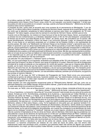 En el último capítulo de "NOS", "La Soledad del Triálogo", siento a la mesa, invitados a la cena, a personajes tan 
contrapuestos como Hesse y Ezra Pound, Jung y otros. Es, por supuesto, una reunión imaginaria. Y el lazo que 
los pueda unir sólo se encuentra en mi corazón. Les digo, usando una frase de Nietzsche: " ¡Mirémonos de frente, 
nosotros todos somos hiperbóreos!". 
A propósito de esto, quiero traer al recuerdo aquí unos sucesos de mi permanencia en Montagnola. Y aun de 
antes. En mi última visita a Ninon Auslander, la esposa de Hermann Hesse, después de la muerte del escritor, ella 
me contó que la televisión canadiense le había solicitado el permiso para hacer una adaptación de "El Lobo 
Estepario". Se había negado, porque ésta fue siempre la voluntad de Hermann Hesse, también para el cine. 
Cuando vivía en Montagnola, me visitaron en Casa Camuzzi el hijo de Hermann Hesse, Heiner, acompañado de 
un director de cine norteamericano y un libretista. Deseaban hacer un film de "El Lobo Estepario", precisamente. 
El director era el mismo que había llevado al cine "Ulises", de James Joyce. Me consultaron por mi opinión. Me 
opuse decididamente, recordando a Ninon de Hesse y por convicción personal. Luego, en presencia de todos 
ellos, di una charla en un seminario propiciado por un profesor de los Estados Unidos y con participantes de 
muchos países. Me referí a la "falsificación de Hermann Hesse en los Estados Unidos" y aproveché para mani-festar 
mi oposición a que sus obras fueran llevadas al cine. Afirmé que jamás un buen libro resulta en una buena 
película, porque pertenecen a "galaxias" diferentes. En cambio, las buenas películas corresponden a malos libros. 
Después, Heiner Hesse me invitó a cenar con él y su esposa en su casa de Küsnacht, en Zurich. Le consulté sobre 
el testamento de su padre y si él había autorizado la filmación de sus obras. Me dijo que expresamente lo prohibía, 
salvo en el caso de que sus hijos se hallaran en mala situación económica. Le pregunté si esto estaba sucediendo. 
Y me respondió que no; pero que él lo había autorizado "para ayudar a la juventud del mundo"... Acababa de 
recibir setenta mil dólares por dar esa autorización. 
Las películas "El Lobo Estepario" y "Sidharta" fueron un fracaso. 
Mas, a lo que quería llegar es a lo siguiente: el libretista que adaptaba al film "El Lobo Estepario", un judío, me lo 
pasó para que lo leyera y le diera mi opinión (aún tengo el original en mi poder). Descubrí que allí el protagonista 
principal de la novela se extiende en una exposición en contra del nazismo, cosa que en ninguna parte del libro 
sucede, por la razón misma de que fue escrito cuando este movimiento político aún no existía como poder en 
Alemania. Así se lo hice ver. Su respuesta fue reveladora, y es a lo que yo quería llegar aquí: "Es necesario poner 
esto", me dijo, "porque la crítica que en los Estados Unidos se le hace a Hermann Hesse es que su inclinación por 
los temas míticos del Romanticismo Alemán, con esa atmósfera medieval y también por el hinduismo, es igual a la 
que produjo el nazismo hitlerista...". 
Con fecha de 27 de mayo de 1937 el Ministerio de Propaganda del Tercer Reich envía una comunicación 
confidencial al gremio de editores alemanes, haciendo constar que, "por determinados motivos, se opina que el 
escritor Hermann Hesse no debe estar expuesto en adelante a más ataques y que, por consiguiente, no será 
impedida la divulgación de sus obras". 
Hesse escribió una obra seguramente excepcional sobre el '^Rómanti-cismo Alemán", del que, junto con su 
admirado Nietzsche y con Stefan George, él fuera el último rebrote. ¿Qué ha sido de esta obra? Nunca se publicó, 
ni nadie sabe dónde se encuentra el manuscrito. 
Por todo esto, en "NOS, Libro de la Resurrección", junto a Jung, le digo a Hesse, mirándole al fondo de sus ojos 
tan claros y azules: " ¡Mirémonos de frente, nosotros somos hiperbóreos!". 
Sí. Era un hiperbóreo. Lo transcrito más arriba de "circunciso honorario" está tomado de una carta de los judíos de 
Lübeck, firmada por el Dr. Korinthenberg, presidente de la Audiencia, y reproducida por Volker Michels en una 
colección de cartas de Hesse y a Hesse, que la Editorial Bruguera, de España, ha editado bajo el título de 
"Escritos Políticos de Hesse". Volker Michels es el especialista en Hermann Hesse en la Alemania de hoy, una 
excelente persona. Me visitó en Montagnola para ver si yo tenía alguna carta de Hesse que le pudiera servir para 
su publicación. De este tipo yx>- no tenía ninguna. Luego hizo todo lo posible para que la Editorial Suhr-kamp, de 
Alemania, editara mi libro sobre Hesse y Jung. Ya he explicado en otra parte que, por aparecer también C.G. 
Jung, esto no pudo ser. Esa editorial está controlada por filomarxistas y freudianos, siendo desde sus orígenes 
una central de la difusión del judaismo, como sucesora de Fischer Verlag. Por tener los derechos exclusivos de las 
obras de Hesse, se ha visto en la obligación de publicarlas, aun cuando sus consejeros no se identifiquen de modo 
alguno con su mitología "romántica" y "medieval". Además, es un gran negocio, vendiendo en sus buenos tiempos 
más de cuarenta mil ejemplares al mes de obras de Hesse, sólo en Alemania. Debí tener algunos problemas con 
esta editorial a causa de los derechos de reproducción en mi libro de "Las Metamorfosis de Piktor", habiendo sido 
yo el primero que las diera a conocer en el mundo hispano y anglosajón. Hesse me había regalado un ejemplar 
manuscrito^ una verdadera joya, de esta obra. Mi libro "El Círculo Hermético" fue publicado en alemán en Zurich, 
por Racher Verlag, a quien yo había sido recomendado por el mismo Hermann Hesse. 
A continuación vamos a reproducir la carta de los judíos de Lübeck, donde nombran a Hesse "circunciso 
honorario". Lo hacemos únicamente por tratarse de una carta tan típica de judíos, que nos ahorra más 
explicaciones sobre esa psicología única, al extremo que pareciera haber sido escrita por alguien que quisiera 
caricaturizarlos. A lo mejor, por esto la publicó Volker Michels. La carta, después de una serie de consideraciones 
203 
 