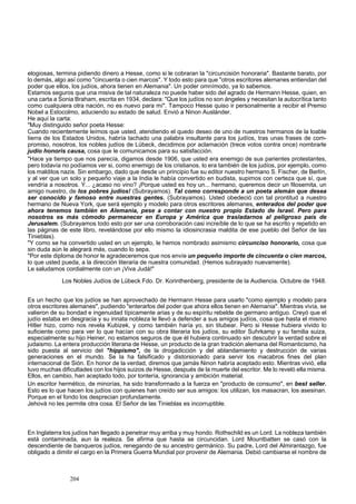 elogiosas, termina pidiendo dinero a Hesse, como si le cobraran la "circuncisión honoraria". Bastante barato, por 
lo demás, algo así como "cincuenta o cien marcos". Y todo esto para que "otros escritores alemanes entiendan del 
poder que ellos, los judíos, ahora tienen en Alemania". Un poder omnímodo, ya lo sabemos. 
Estamos seguros que una misiva de tal naturaleza no puede haber sido del agrado de Hermann Hesse, quien, en 
una carta a Sonia Braham, escrita en 1934, declara: "Que los judíos no son ángeles y necesitan la autocrítica tanto 
como cualquiera otra nación, no es nuevo para mí". Tampoco Hesse quiso ir personalmente a recibir el Premio 
Nobel a Estocolmo, aduciendo su estado de salud. Envió a Ninon Auslánder. 
He aquí la carta: 
"Muy distinguido señor poeta Hesse: 
Cuando recientemente leímos que usted, atendiendo el quedo deseo de uno de nuestros hermanos de la loable 
tierra de los Estados Unidos, habría tachado una palabra insultante para los judíos, tras unas frases de com-promiso, 
nosotros, los nobles judíos de Lübeck, decidimos por aclamación (trece votos contra once) nombrarle 
judío honoris causa, cosa que le comunicamos para su satisfacción. 
"Hace ya tiempo que nos parecía, digamos desde 1906, que usted era enemigo de sus parientes protestantes, 
pero todavía no podíamos ver si, como enemigo de los cristianos, lo era también de los judíos, por ejemplo, como 
los malditos nazis. Sin embargo, dado que desde un principio fue su editor nuestro hermano S. Fischer, de Berlín, 
y al ver que un solo y pequeño viaje a la India le había convertido en budista, supimos con certeza que sí, que 
vendría a nosotros. Y... ¿acaso no vino? ¡Porque usted es hoy un... hermano, queremos decir un filosemita, un 
amigo nuestro, de los pobres judíos! (Subrayamos). Tal como corresponde a un poeta alemán que desea 
ser conocido y famoso entre nuestras gentes. (Subrayamos). Usted obedeció con tal prontitud a nuestro 
hermano de Nueva York, que será ejemplo y modelo para otros escritores alemanes, enterados del poder que 
ahora tenemos también en Alemania, pese a contar con nuestro propio Estado de Israel. Pero para 
nosotros es más cómodo permanecer en Europa y América que trasladarnos al peligroso país de 
Jerusalem. (Subrayamos todo esto por ser una corroboración casi increíble de lo que se ha escrito y repetido en 
las páginas de este libro, revelándose por ello mismo la idiosincrasia maldita de ese pueblo del Señor de las 
Tinieblas). 
"Y como se ha convertido usted en un ejemplo, le hemos nombrado asimismo circunciso honorario, cosa que 
sin duda aún le alegrará más, cuando lo sepa. 
"Por este diploma de honor le agradeceremos que nos envíe un pequeño importe de cincuenta o cien marcos, 
lo que usted pueda, a la dirección literaria de nuestra comunidad. (Hemos subrayado nuevamente). 
Le saludamos cordialmente con un ¡Viva Judá!" 
Los Nobles Judíos de Lübeck Fdo. Dr. Korinthenberg, presidente de la Audiencia. Octubre de 1948. 
Es un hecho que los judíos se han aprovechado de Hermann Hesse para usarlo "como ejemplo y modelo para 
otros escritores alemanes", pudiendo "enterarlos del poder que ahora ellos tienen en Alemania". Mientras vivía, se 
valieron de su bondad e ingenuidad típicamente arias y de su espíritu rebelde de germano antiguo. Creyó que el 
judío estaba en desgracia y su innata nobleza le llevó a defender a sus amigos judíos, cosa que hasta el mismo 
Hitler hizo, como nos revela Kubizek, y como también haría yo, sin titubear. Pero si Hesse hubiera vivido lo 
suficiente como para ver lo que hacían con su obra literaria los judíos, su editor Suhrkamp y su familia suiza, 
especialmente su hijo Heiner, no estamos seguros de que él hubiera continuado sin descubrir la verdad sobre el 
judaismo. La entera producción literaria de Hesse, un producto de la gran tradición alemana del Romanticismo, ha 
sido puesta al servicio del "hippismo", de la drogadicción y del ablandamiento y destrucción de varias 
generaciones en el mundo. Se la ha falsificado y distorsionado para servir los macabros fines del plan 
internacional de Sión. En honor de la verdad, diremos que jamás Ninon habría aceptado esto. Mientras vivió, ella 
tuvo muchas dificultades con los hijos suizos de Hesse, después de la muerte del escritor. Me lo reveló ella misma. 
Ellos, en cambio, han aceptado todo, por tontería, ignorancia y ambición material. 
Un escritor hermético, de minorías, ha sido transformado a la fuerza en "producto de consumo", en best seller. 
Esto es lo que hacen los judíos con quienes han creído ser sus amigos: los utilizan, los masacran, los asesinan. 
Porque en el fondo los desprecian profundamente. 
Jehová no les permite otra cosa. El Señor de las Tinieblas es incorruptible. 
En Inglaterra los judíos han llegado a penetrar muy arriba y muy hondo. Rothschild es un Lord. La nobleza también 
está contaminada, aun la realeza. Se afirma que hasta se circuncidan. Lord Mountbatten se casó con la 
descendiente de banqueros judíos, renegando de su ancestro germánico. Su padre, Lord del Almirantazgo, fue 
obligado a dimitir el cargo en la Primera Guerra Mundial por provenir de Alemania. Debió cambiarse el nombre de 
204 
 