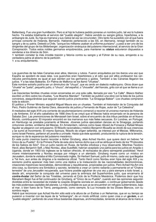 Battenberg. Fue una gran humillación. Pero si al hijo le hubiera pedido ponerse un nombre judío, tal vez lo hubiera 
hecho. Ya estaba totalmente al servicio del "pueblo elegido". Había vendido su sangre gótica, hiperbórea, a la 
antisangre de Judá. Su hija es marrana y sus nietos tal vez se circunciden. Otro tanto ha sucedido con el que fuera 
príncipe consorte de Holanda, Bernardo. Habiendo pertenecido a las SS, en Alemania, renegó también de su 
sangre y de su patria. Detestó a Chile, "porque los militares usaban el uniforme purisiano", y pasó a ser uno de los 
dirigentes del grupo de los Bilderberger, organización sinárquica del judaismo internacional, al servicio de la Gran 
Conspiración. Todos estos nobles germanos empobrecidos, para mantener su status estuvieron dispuestos a 
venderse a los dineros de Sión. 
Y también cometer la más innoble traición y felonía contra su sangre y el Führer de su raza, arrojando a su 
verdadera patria al abismo de la partición. 
Y a su aniquilamiento. 
Los guanches de las Islas Canarias eran altos, blancos y rubios. Fueron aniquilados por los iberos una vez que 
España se apoderó de esas islas. Los guanches eran hiperbóreos y el odio que por ellos profesaron los ver-náculos 
peninsulares es igual al que sienten por los germanos y godos. También a las Canarias llegaron los 
judíos. Y a las islas Baleares. En Palma de Mallorca se los llamó "chuetas". 
Este nombre extraño podría ser un diminutivo de "chuya", que es cerdo en dialecto mallorquino. Otros dicen que 
"chueta" es "jueta", pequeño judío, o "chuco", del español, o "chouette", del francés, grito con el que se llama a un 
perro. 
Las trescientas familias chuetas vivían encerradas en una sola calle, llamada por eso "La Calle". Blasco Ibáñez 
escribió un libro sobre los chuetas, "Los Muertos Mandan". También se publicó una obra con la lista de los judíos 
conversos, asegurándose que seguían siendo judíos practicantes: "La Sinagoga Balear". Los chuetas compraron 
toda la edición. 
El político y Primer Ministro español Miguel Maura era un chuetas. También el historiador de la Conquista del 
Perú, Pedro Gutiérrez de Santa Clara, descendía de judíos y Fernando de Rojas, autor de "La Celestina". 
A mediados del siglo XVII una corriente de seudomesianismo comenzó a recorrer el universo marrano de Holanda 
y de Amberes. En el año cabalístico de 1666 (tres 6) se creyó que el Mesías había encarnado en la persona de 
Sabatai Zevi. Las premoniciones de Menasseh ben Israel, sobre el encuentro de dos tribus perdidas en el Nuevo 
Mundo, contribuyeron. El impostor encontró en los marranos sus más fieles secuaces. En Londres, en Portugal, 
en Hamburgo se prestaba juramento al Mesías. Jóvenes judíos ejecutaban danzas en la Sinagoga, portando 
cinturones verdes, emblema del Mesías. En Amsterdam, rabinos como Isaac Aboed da Fonseca y Rafael Moses 
Aguilar se plegaron con entusiasmo. El filósofo racionalista y médico Benjamín Musafia se olvidó de sus creencias 
y se sumó al movimiento. El mismo Spinoza, filósofo de origen sefardita, se interesó por el Mesías. Millonarios, 
como Israel Pereira, partieron al Levante a unírsele. Hasta que éste apostató, produciendo la ruptura de la tensión, 
aunque no de la esperanza del judaismo mesiánico. 
En este punto creemos bueno recordar a Asher Ginzberg, alias Achad Ha-Am, que quiere decir en hebreo "el 
Único de su Pueblo". En la Primera Parte de esta obra hemos dicho que a él se atribuye el texto de los "Protocolos 
de los Sabios de Sión". Era un judío nacido en Rusia, de familia ortodoxa y muy observante. Mientras Teodoro 
Herzl, alias Benjamín Seft, y Max Nordau, alias Suedfeld, habrían aceptado una patria para los judíos en Angola o 
Uganda, donde en 1903 los ingleses se la habían ofrecido, él rechazaba de plano semejante posibilidad. Herzl 
muere misteriosamente y Nordau escapa por milagro a un atentado. Ginzberg muere como un místico en 
Jerusalem, donde le visitaba el Alto Comisionado inglés, Sir Herbert Samuel, judío él mismo, cada vez que llegaba 
a Tel Aviv, aun antes de dirigirse a la residencia oficial. Tanto Herzl como Nordau eran hijos del siglo XIX y su 
sionismo podría aparecer más bien como una réplica a la instauración de las nacionalidades decimonónicas, 
creaciones masónicas racionalistas, democráticas y republicanas, propiciadas por judíos. Pero Achad Ha-Am era 
otra cosa, su Sionismo era Simbólico y secreto, tendiente a crear un centro radiante y permanente en el "Chakra 
terrestre" de una Jerusalén recuperada, que hiciera posible aglutinar de una vez y para siempre a todo Israel, y, 
desde ahí, emprender la conquista del universo para la antirraza del Superhombre judío, que encarnaría ál 
contra-Avatar del Señor de las Tinieblas, cerrando el Ciclo de la Profecía Mesiánica. Podemos decir que hoy 
Menahem Begin fue el fiel continuador de Ginzberg, el "Único de su Pueblo", cuando aún las opiniones seguirán 
divididas entre la necesidad de instalar la cúspide dirigente sionista en Jerusalén, o continuar gobernando desde 
las más poderosas capitales del planeta. Lo más probable es que ya se encuentren en refugios subterráneos, bajo 
el mar, o bien fuera de la Tierra, persiguiendo, como siempre, la Luz Increada de los Dioses Blancos, con su 
sombra negra. 
Habrá que reconocer que Achad Ha-Am sólo está a la altura de un Esdras o un Nehemías, que en su tiempo se 
pusieron a inventar con las leyes de la "antisangre", de un modo artificial, como quien crea a un go-lem, a un 
"pueblo elegido", partiendo de unas tribus bastardas dispersas, archimezcladas, teniendo al alcance de la mano a 
205 
 