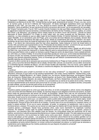 El Sanhedrín Cabalístico, realizado en el siglo XVIII, en 1761, es el Cuarto Sanhedrín. El Quinto Sanhedrín 
Cabalístico se efectúa en el año 1851. Ambas fechas suman igual, alcanzando el número 15 que, a su vez, suma 
6, el número judío, el de los 6 millones del "holocausto". El Sexto Sanhedrín Cabalístico tiene que haberse 
realizado el año 1941, por que éste, a su vez, alcanza el mismo número 6, doblemente 6, por ser el Sexto 
Sanhedrín. Sería el definitivo, el que marcaría el triunfo y el dominio del mundo, con la recuperación de Jerusalén, 
del "Chakra" terrestre judío. Fue en 1941 cuando Vicente Huidobro me dijo que Hitler estaba perdido. En ese año 
se aglutinaron todas las fuerzas terrestres y extraterrestres del Señor de las Tinieblas y de sus acólitos, en contra 
del Führer y de Alemania. Las órdenes fueron dadas hasta en el último rincón del Universo. ¿Dónde se habrá 
efectuado el Sexto Sanhedrín? En Praga no pudo haber sido, por estar ocupada por los alemanes. No lo 
sabemos. Lo más probable es que en algún lugar de los Estados Unidos. El Quinto Sanhedrín se llevó a cabo, 
según Retcliffe, en el cementerio judío de Praga, junto a la tumba del Gran Maestro de la Cabala, Simeón Ben 
Jehuda. Allí, haciendo el balance del siglo que se fuera, desde el cumplimiento del Cuarto Sanhedrín, los repre-sentantes 
de las doce tribus de Israel se regocijaron de lo cumplido, tan extraordinariamente, para las esperanza 
judías. Y se dieron las instrucciones para los cien años siguientes, hasta instaurar el trono de Israel sobre el 
mundo. Ello coincidiría casi exactamente con los "Protocolos de los Sabios de Sión", al extremo de que se podría 
pensar que Achad Ha-Am —Ginzberg— debe haber estado instruido sobre esas directivas. 
He visitado el cementerio judío de Praga, monumento nacional para el marxismo checo. Deseé ver allí la tumba 
del Rabi Lów, que sirviera de inspiración a Gustav Meyrink para su extraordinaria novela "El Golem". La leyenda 
afirma que este Rabino creó un golem en tiempos cuando Praga era centro de alquimistas y fuera visitada también 
por John Dee y su médium Kelley. En la tumba de este Rabi (puede así verse que, contra todas las falsedades que 
se hacen circular, los nazistas, durante el gobierno de Heidrich en Praga, dejaron el cementerio judío y sus tumbas 
intactos) hay siempre pequeñas piedras, como un homenaje que allí realizan constantemente los judíos. 
Retcliffe describe así el Quinto Sanhedrin: 
"Cuando el último sonido de la campana que anuncia la medianoche en Praga se hubo perdido, en el cementerio 
judío, junto a la tumba del Gran Maestro de la Cabala, Simeón Ben Jehuda, se encendió una luz débil, iluminando 
a 13 extrañas figuras vestidas de blanco, con las túnicas rituales (de losjevitas). Una voz ronca, como salida del 
féretro, se dirigió a los congregados: "Os saludo a vosotros los elegidos, los representantes de las Doce Tribus de 
Israel". 
Y continuó: 
"¿Estáis preparados para cumplir la promisión en los cien años venideros?". La respuesta fue: "Sí, estamos". 
"Decidme, entonces, lo que cada uno de vosotros representáis". Por orden, fueron hablando: "Shebet (tribu) Judá, 
de Amsterdam; Shejbet Benjamín, de Toledo; Shebet Levi, de Worms; Shebet Mannasse, de Budapest; Shebet 
Gad, de Cracovia; Shebet Asser, de Londres; Shebet Issachar, de Nueva York; Shebet Náftali, de Praga; Shebet 
Simeón, de Roma; Shebet Sebulón, de Lisboa; Shebet Rubén, de París; Shebet Dan, de Constantinopla". 
El Director, o Contralor (Retcliffe no da su nombre ni su procedencia) se sienta en la piedra de la tumba, mientras 
los doce representantes se le acercan para pronunciar en voz baja, junto a su oído, la palabra secreta, compuesta 
de siete sílabas, que les ha servido para entrar en el cementerio. 
El primero en tomar la palabra es el representante de la tribu de 
Levi: 
"Nuestros padres construyeron la unión que cada cien años, en el año consagrado a Jahvé, reúne a los elegidos 
junto a la tumba del Gran Maestro de la Cabala. Su doctrina asegura a los elegidos el dominio de la tierra, el poder 
sobre todas las generaciones del semen de Ismael, el Expulsado. Desde hace más de mil ochocientos años 
sostiene el pueblo de Israel su lucha por el reino prometido a Abraham, bajo presión, muerte y persecuciones de 
toda clase. Israel nunca ha renunciado a sus propósitos ni a su lucha. Como el pueblo de Abraham fue dispersado 
por el mundo, toda la tierra será suya. Los sabios de nuestro pueblo están dirigiendo la guerra desde siglos. Israel 
renace de sus caídas y ya el poder que ejerce y controla es enorme sobre los pueblos y los tronos, abierta o 
secretamente. Porque el Dios de la tierra es el nuestro. Cuando todo el oro se encuentre en nuestras manos, el 
poder lo estará también. El oro es la nueva Jerusalén, el poder, la venganza, la satisfacción, todo lo que los 
hombres temen y desean. Por quinta vez se reúnen en este lugar los Sabios del Círculo Secreto, para establecer 
nuestros planes y estrategias. Desde hace quinientos años, cada nuevo Sanhedrin ha registrado nuestras 
victorias. No obstante, ningún siglo ha podido satisfacernos tanto por sus éxitos como el pasado, porque la 
masonería, una pequeña pero bien elegida tropa de héroes, ha conquistado todas las posiciones de la vida 
política, económica y cultural necesarias para llevarnos en ímpetu irresistible al poder. Por esto sabemos ya que el 
momento del dominio y de la promesa se hallan cerca como para decir: ¡Nuestro es el porvenir! Los tiempos 
oscuros del peligro ya han pasado... Los progresos de la llamada cultura liberal de los pueblos gentiles son la 
mejor protección para nuestros planes de dominio. Si una nación se atreviera a oponérsenos alarmaríamos a todo 
el mundo por medio de la propaganda que se halla bajo nuestro control y todos los demás pueblos considerarían 
un vandalismo la lucha contra nosotros, un crimen contra la humanidad y la cultura. La nacióri que se atreviera a 
insolentarse sería destruida por los medios poderosos de que dispone el judaismo universal". 
(¡Y esto escrito en 1868!). 
207 
 