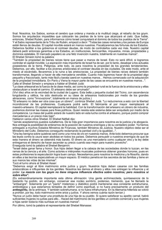 final. Nosotros, los Sabios, somos el cerebro que ordena y manda a la multitud ciega, al rebaño de los goym. 
Somos los arquitectos impasibles que colocarán las piedras de la torre que alcanzará el cielo. Que hable, 
entonces, Shebet Rubén, para informarnos cómo Israel conquistará el dominio de todos los pueblos de la Tierra". 
Y el Sabio representante de la Tribu de Rubén, empezó a decir: "Todas las casas reinantes y los países de Europa 
están llenos de deudas. El capital movible estará en manos nuestras. Fiscalizaremos las fortunas de los Estados. 
Debemos facilitar a los gobiernos el contraer deudas, de modo de controlarlos cada vez más. Nuestro capital 
deberá pedir entonces garantías a los Estados, en instituciones, ferrocarriles, impuestos, minas, propiedades y 
dominios estatales. El mercado papelero es una feliz invención nuestra, totalmente en nuestras manos". 
El Shebet Simeón tomó la palabra: 
"También la propiedad de bienes raíces tiene que pasar a manos de Israel. Esto no será difícil, si logramos 
controlar el capital movible. La aspiración más importante de Israel ha de ser, por lo tanto, desalojar a los actuales 
poseedores de la tierra. Peligrosa, ante todo, es para nosotros la propiedad de los grandes terratenientes. 
Debemos, por ello, facilitar a los jóvenes aristócratas el contraer deudas en las ciudades. De este modo, ante el 
miedo al escándalo, llevaremos a la ruina a las aristocracias. La propiedad de bienes raíces deberá también 
transformarse, llegando a hacer de ella mercadería vendible. Cuanto más logremos hacer de la propiedad algo 
pequeño y fraccionado, tanto más fácil y barata caerá en nuestras manos... Hemos comenzado con la adquisición 
de la propiedad inmobiliaria. En París y Viena la mayor parte de las casas se encuentra en nuestras manos...". 
Calla el Shebet Simeón y empieza a hablar el Shebet Judá: 
"La clase artesanal es la fuerza de la clase media, así como la propiedad rural es la fuerza de la aristocracia y ellas 
obstaculizan a Israel el camino. El artesano debe ser arruinado". 
(Viví diez años en la vecindad de la ciudad de Lugano. Esta bella y pequeña ciudad del Ticino, con ascendencia 
longobarda y céltica, ha sido destruida en su clase de artesanos tradicionales por medio de los grandes 
almacenes, como "Innovazione", totalmente en manos de judíos.) 
"El artesano no debe ser otra cosa que un obrero", continúa Shebet Judá. "Lo reduciremos a esto con la libertad 
incondicional de las profesiones. Cualquiera podrá serlo. El fabricante al por mayor reemplazará al 
maestro-artesano. El capital reemplazará la habilidad. Con la transformación del artesano en obrero de industria, 
podremos dominar las masas para fines políticos. Quien resista este sistema debe ser aniquilado por medio de la 
competencia. La masa del pueblo estará de nuestro lado en esta lucha contra el artesano, porque podrá comprar 
mercaderías a un precio más bajo". 
Hablaron varios otros Shebet. El Shebet Náftali dijo: 
"Jamás aceptaremos puestos subalternos. De la más gran importancia para nosotros es la justicia y la abogacía. 
Nos entrega la posibilidad de enterarnos de la posición de nuestros enemigos y de su verdadero poder. Ya hemos 
entregado a muchos Estados Ministros de Finanzas, también Ministros de Justicia. Nuestro objetivo debe ser el 
Ministerio del Culto. Debemos conseguirlo reclamando la paridad civil y la igualdad...". 
"Una ley benigna sobre quiebras será como una mina de oro en nuestras manos. Ante todo debemos procurar que 
las leyes contra la usura sean abolidas en todos los países. Debemos persuadir a nuestros enemigos de que de 
esta manera el dinero se obtendrá más barato. El dinero es una mercadería como cualquier otra y la ley debe 
entregarnos el derecho de hacer ascender su precio cuando sea mejor para nuestro provecho". 
Enseguida tomó la palabra el Shebet Benjamín: 
"Israel debe ganar fama y honor. Sus hijos deben llegar a la cabeza de las sociedades donde lo luzcan, en las 
ramas de la ciencia y el arte. Como actores e intérpretes musicales podremos obtener grandes honores, pues en 
estas profesiones la especulación logra buen campo. Necesitamos para nosotros la medicina y la filosofía, dando 
en ellas a las teorías especulativas un mayor espacio. El médico penetra en los secretos de las familias y tiene en 
sus manos las vidas de las mismas". 
Tocó el turno ahora al Shebet Asser: 
"Debemos exigir el libre matrimonio entre judíos y goym. Nuestros hijos deben casarse con las familias 
aristocráticas e influyentes de los gentiles. Nosotros les damos el dinero y ellos nos entregan la influencia y el 
poder. La mezcla con los goym no tiene ninguna influencia efectiva sobre nosotros; pero nosotros sí 
sobre ellos". 
(Es extraordinariamente importante esta última afirmación: Una gente archimezclada, quintaesencia de lo 
bastardo ha podido, sin embargo, conservar ese núcleo sombrío, poderoso, tremendo, que he llamado la 
"antisangre". Solamente por un "pacto" misterioso y diabólico podrá mantenerse esa constante extrahumana, 
antibiológica y que estaríamos tentados de definir como espiritual, si no fuera precisamente un producto del 
antiespíritu, de la antirraza. Y también sobrehumana, si no fuera infrahumana. En la Alemania hitlerista se volvió 
a prohibir, por ley, todo matrimonio entre arios y judíos. Y ahora vemos cuánta razón tenían.) 
"Nunca un judío debe hacer una prostituta de una hija de su pueblo. Si quiere satisfacer su apetito carnal, habrá 
suficientes mujeres no judías para ello... Haced del matrimonio de los gentiles un contrato comercial y sus mujeres 
e hijas serán todavía más sumisas en nuestras manos". 
Por último, tomó la palabra el representante del Shebet Manasse: 
209 
 