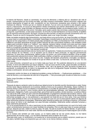 la historia del Nazismo, desde su nacimiento. Un grupo de alemanes y chilenos del sur, decidieron dar vida al 
partido, impresionados por los triunfos de Hitler, que ellos creyeron irreversibles. Debían encontrar a alguien que 
pudiera desempeñar el papel de Jefe, cumpliendo con las condiciones necesarias para arrastrar a las masas 
mestizas de chilenos. Tendría que ser un mestizo de alemán. Fue así como se encontró a ese abogado opaco, 
oscuro y desconocido, en el que se descubrieron ciertas condiciones que podrían desarrollarse con un poco de 
esfuerzo y disciplina. Jorge González von Marees reunía las cualidades ideales; era de estatura media, moreno, su 
primer apellido no podía ser más común: González; sería usado cuando más conviniese, pudiendo hacerse ignorar 
el segundo, suprimiéndolo, si esto fuese necesario. Si el triunfo mundial del Nazismo se hacía evidente, el apellido 
que se suprimiría sería el primero. De hecho, durante los años de éxito, el Jefe era conocido únicamente como von 
Marees. Cuando se creó la Vanguardia Popular Socialista, pasó a ser Jorge González, a secas. 
Keller me estaba revelando algo extraordinario, que hasta ahora nunca se ha dicho: de Jorge González von Marees 
se quiso hacer un autómata dirigido y controlado, hasta llegar a transformarle en Jefe de un movimiento irresistible. 
Algunos se han preguntado si no habrá pasado algo semejante con Hitler y la Sociedad de Thule. La diferencia se 
hallaba en que estos aprendices de brujos criollos carecían de todo conocimiento esotérico y del verdadero poder 
mágico para controlar y dirigir a un "médium", que, además, tampoco habían iniciado como para que fuera capaz 
de recibir al Arquetipo, al Dios-Avatar. Fue así como estos neófitos inexpertos se encontraban ahora, sin saberlo, 
frente a un engendro que ellos mismos contrihuyeron a crear. Porque lo único efectivo que pudieron traspasarle fue 
una ambición sin límite de poder. Casi siempre sucede así. 
Carlos Keller estaba desorientado ante los hechos del 5 de septiembre. Trataba de encontrar su explicación en una 
locura efectiva de von Marees, o en la repulsión que la cárcel le había producido, en algunas permanencias 
anteriores. En esos días, precisamente, debería volver a la prisión, por juicios políticos perdidos. Al dar el golpe, 
había pretendido salvarse de la cárcel. Keller justificaba a Ibáñez y al ejército, que ignoraron todo sobre la asonada 
nazista, porque la fecha fijada para actuar era otra. Culpaba del desastre únicamente a González von Marees. 
Carlos Keller escribió después una novela en la que se refiere a todo esto, "La locura de Juan Bernales". Es una 
mala novela. 
Con esta entrevista, comprendí que ya no había nada que hacer ahí. No pudiendo detenerme en una decisión 
tomada, no tenía otra alternativa que seguir adelante. Y fue así como escribí al Jefe, Jorge González von Marees. 
Reviso la prensa de aquellos tiempos y, en la Revista "Vea", del 2 de agosto de 1939, encuentro el relato de lo 
acontecido, la publicación de mi carta y la respuesta del Jefe de la Vanguardia Popular Socialista. Reproduzco 
ambas a continuación, tal como allí aparecieron: 
"Inesperado cambio de ideas en el intelectual socialista y amigo de Barreto. — Explicaciones epistolares. — Una 
carta de Serrano y una respuesta del Jefe de la Vanguardia. — Han provocado gran revuelo en todos los círculos. 
"Señor Jorge González von Marees. 
Presente. 
Apreciado señor: 
"Después de alguna vacilación sobre la actitud que debería tomar he decidido escribir directamente a usted. Quise 
primero hacer alguna declaración en la prensa; debido al tema se me pusieron dificultades. Deseo rectificar mi 
posición frente a usted, la que se debiera a incomprensióny a una falta de clarividencia, justificable puesto que no 
soy político. Como escritor y como hombre admiro las personalidades definidas, creo solamente en el hombre 
apasionado, inteligente y fuerte, que pueda dirigir, para el bien de los pueblos y de las naciones. La política chilena 
y no sólo la de Chile, pasan por gran crisis de individualidades. El gregarismo absorbe toda iniciativa, toda luz, toda 
voz individual desaparece. Y no es ésta una declaración de principios que me ubique dentro de las manoseadas 
antinomias europeas, que no nos pertenecen y que pasarán de moda tal vez en cinco años. Creo que América 
(como usted también lo cree, si no me equivoco) no tiene por qué vivir con la preocupación dentro de algunas de 
estas antinomias políticas occidentales. Solamente debe hacerse la política que convenga a América, y el hombre 
debe actuar sin temor a ser clasificado con esas fórmulas verbalistas. Solamente existen actitudes humanas y 
éstas solamente permanecen. 
"Yo no he acostumbrado en mi vida a reaccionar con las vacilaciones y contradicciones con que lo he hecho ante 
usted; corrientemente reconozco con mayor facilidad mis simpatías. Pero en este caso hubo un suceso particular, 
del que, después de todo, Usted no tiene la culpa. Ni nadie. Ha sido la muerte de Héctor Barreto, mi gran amigo. 
Pero hoy sé que a Barreto no le mató nadie. Barreto era demasiado grande para que le matara alguien que no fuera 
él mismo. 
"Si no hubiera sido también por este suceso, yo no habría salido tal vez tan pronto afuera, no me habría 
desilusionado de muchas cosas, y no me habría interesado tanto el destino de mi país. 
"Sea esta carta, pues, mi rectificación y la muestra de un reconocimiento que yo espero recíproco, puesto que, en 
otro plano, también tengo una trayectoria que, por corta, no es menos intensa y sincera. 
21 
 