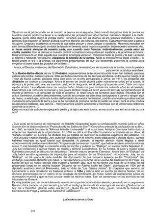 "Si el oro es el primer poder en el mundo, la prensa es el segundo. Sólo cuando tengamos toda la prensa en 
nuestras manos podremos llevar a su realización las proposiciones aquí hechas; habremos llegado a la meta. 
Nuestra gente debe dirigir la prensa diaria. Tenemos que ser los dueños de los grandes matutinos y diarios 
políticos que preparen la opinión pública, la crítica literaria, las noticias, los teatros. Suplantaremos paso a paso a 
los goym. Después dictaremos al mundo lo que debe pensar y creer, elogiar o condenar. Haremos escuchar en 
cien formas diferentes el grito de dolor de Israel y el lamento sobre nuestra supresión, sobre nuestro tormento. Así, 
la masa estará siempre de nuestra parte, aun cuando cada hombre, individualmente, pueda estar en 
contra nuestra. Con la prensa en nuestro control, convertiremos la justicia en injusticia y la ignominia en honor. 
Destruiremos la fe en todo aquello que nuestros enemigos aprecian. Podemos hacer la guerra y la paz. Levantar 
el talento o rebajarlo, perseguirlo, exponerlo al silencio de la tumba. Nada le entregaremos gratis a nadie... Si 
Israel posee el oro y la prensa, ya podremos preguntarnos en qué día deseamos ponernos la corona para 
empuñar el cetro sobre los pueblos de la tierra...". 
Ahora, el Director misterioso del Sanhedrín Cabalístico, levantándose de la piedra de la tumba, tomó la palabra 
para cerrar la fatídica asamblea: 
"Los Roshe-Bathe-Aboth, de los 12 Shebatim (representantes de las doce tribus) de Israel han hablado palabras 
sabias esta noche. Sabias y graves. Ellas serán las columnas de los tiempos venideros, en los que se reerigi-rá el 
Trono de David cuando, pasados otros cien años, en el Año consagrado a Jahvé, en 1941, los dirigentes del 
Shebatim se vuelvan a congregar. Ahora el semen de Jacob deberá saber mantenerse unido en la suerte, la 
riqueza y el poder, así como se mantuvo unido en la desgracia, en el peligro y la persecución. Cada uno debe 
ayudar al otro. La poderosa mano de nuestro Señor Jahvé nos guió durante los cuarenta años en el desierto, 
llevándonos a la conquista de Canaan y nos guiará también después de 45 veces 40 años de peregrinación por el 
mundo al dominio y la conquista de todo el universo. Si Israel sigue los consejos aquí dados, resueltos por el 
actual Sanhedrin, nuestros descendientes, cuando se cumplan los cien años consagrados a Jahvé y vengan aquí 
de nuevo, a este lugar, junto a la tumba del fundador de nuestra hermandad, podrán anunciarle que ellos son los 
verdaderos príncipes de la tierra y que se ha cumplido la promesa hecha al pueblo de Israel: Será el amo y todas 
las naciones restantes, sus siervos... Renovad ahora vuestro juramento y marchaos con el viento hacia todos los 
confines de la tierra...". 
Cada uno sacó de su bolso una pequeña piedra y la dejó caer en la tumba, en esa noche que se hacía más oscura 
aún". 
¿Cuál pudo ser la fuente de información de Retcliffe (Goedsche) sobre la confabulación mundial judía en años 
cuando aún se desconocían los "Protocolos de los Sabios de Sión"? Ocho años antes de la publicación de su libro, 
en 1860, se había fundado la "Alliance Israelite Universelle" y el judío Isaac Adolphe Cremieux había dado a 
conocer los objetivos de la organización. En 1869 se citó a un Concilio Ecuménico, el primero de su clase, el 
"Sínodo Israelita", en Leipzig. Se declaró que se trataba de favorecer la existencia expansiva del judaismo. En 
1864 un judío y masón francés, Joly, autor de "El diálogo en el infierno, entre Maquiavelo y Montes-quieu", parece 
haberse inspirado en igual fuente que Goedsche. Al parecer, el escritor alemán habría llegado a tener 
conocimiento de un documento llamado "Programa de dominación mundial", que había circulado entre los rabinos 
rusos. Y Joly también llegó a conocerlo antes de escribir y publicar su "Diálogo", un escrito contra Napoleón III. 
Joly fue condenado a quince meses de prisión y terminó suicidándose. En su funeral, el judío y masón León 
Gambetta pronunció el discurso de despedida. También estuvo presente Cremieux. Ahora bien, el "Diálogo" de 
Joly habrá servido igualmente de inspiración para el redactor de los "Protocolos". No obstante, Joly, en su 
"Diálogo", no ha usado la parte medular del documento, la que tampoco aparece en los "Protocolos". Sin 
embargo, Goedsche-Retcliffe sí lo hace, y correspondería a lo dicho en la escena del Cementerio de Praga. La 
fuente de que se habría servido este escritor y también Joly, que no ha hecho uso total de la misma, se ha 
preservado luego en un escrito titulado "Discurso de un Rabino sobre los Goym", publicado en 1900 por el 
diputado austríaco Wenzel Brenowsky, bajo el título de "Las Garras Judías". El programa que serviría de 
fundamento a esta revelación es bastante anterior a 1864 y habría sido un escrito en idioma hebreo, de un 
discurso pronunciado por un rabino en la sinagoga de Simferopol, en Rusia, sobre las aspiraciones judías de 
dominación mundial y que se hizo circular entre los rabinos rusos. Esto se conservaba en los archivos de los 
tribunales de Odessa. 
Es muy posible que, sin darse totalmente cuenta de lo que hacía, el escritor alemán, pensando en un argumento 
literario, dio a conocer un gran secreto y concitó el castigo y las iras de los enemigos de su raza. ¿Quién conoce 
hoy día a Retcliffe? ¿Dónde están sus libros? ¿Quién los lee? Sobre todo, ¿quién recuerda la historia del 
Cementerio de Praga y del Quinto Sanhedrín Cabalístico? 
LA CRUZADA CONTRA EL GRAL 
210 
 