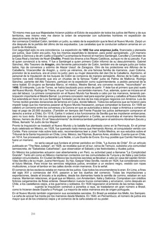 "El mismo mes que sus Majestades hicieron público el Edicto de expulsión de todos los judíos del Reino y de sus 
territorios, ese mismo mes me dieron la orden de emprender con suficientes hombres mi expedición de 
descubrimiento de las Indias". 
Así comienza Cristóbal Colón, también un judío, su relato de la expedición que le llevó al Nuevo Mundo. Zarpó un 
día después de la partida del último de los expulsados. Las carabelas que le conducían soltaron amarras en un 
puerto de Andalucía. 
Con seguridad esto no era coincidencia. La expedición de 1492 fue una empresa judía, financiada y planeada 
por judíos. Que Colón era judío, hoy los mismos españoles lo declaran, para poder apropiárselo. ¿Un marrano 
pasado a Genova y de ahí vuelto a España? La empresa la financió el marrano Santángel, Canciller y Contralor de 
la Casa Real y bisnieto de Noah Chulillo. Prestó los dineros a los Reyes Católicos, aunque no de su peculio. Fue 
él quien convenció a la reina. Y fue a Santángel a quien primero Colón informó de su descubrimiento. Gabriel 
Sánchez, Alto Tesorero de Aragón, otro ferviente patrocinador de Colón, también era de sangre judía por todos 
lados, hijo de conversos y sobrino de Alazar Ussuf, de Zaragoza. Otro de los protectores era Alfonso de la 
Caballería, Vicecanciller de Aragón, y, como ya viéramos, de una famosa familia de marranos. Juan Coloma, 
promotor de la aventura, era el único no judío; pero su mujer descendía del clan De la Caballería. Asimismo, el 
personal de la tripulación de los buques de Colón se componía de manera semejante. Alonso de la Calle, cuyo 
nombre nos está indicando que era un chuetas de la famosa "Calle" judía de Palma de Mallorca; Rodrigo 
Sánchez, pariente del Alto Tesorero, participó en la expedición como superintendente, a pedido personal de la 
reina Isabel. El cirujano se llamaba Marco, el médico, Mestre Bernal, era converso reciente, "reconciliado" en 
1490. El intérprete, Luis de Torres, se había bautizado poco antes de partir. Y éste fue el primero que pisó suelo 
del Nuevo Mundo. Rodrigo de Triana, el que "vio tierra", era también marrano. Fue, además, quien se iniciara en el 
uso del tabaco. La primera conspiración en el Nuevo Mundo fue llevada a cabo por los marranos, teniendo par-ticipación 
importante el Mestre Bernal. La primera concesión real para exportar granos y caballos al Nuevo Mundo 
fue extendida en favor de Luis Santángel, fundador así de dos de los más pingües negocios con América. Luis de 
Torres recibió grandes donaciones de terrenos en Cuba, donde falleció. Todos los esfuerzos que se hicieron para 
impedir luego que los marranos pasaran al Nuevo Mundo fracasaron, porque compraban la licencia. En 1509 se 
celebró un convenio entre los conversos y la Corona en que se autorizaba a éstos a viajar a América a comerciar 
bajo el pago de 20.000 ducados. (También en tiempos del Frente Popular los judíos ashkenazim compraron el 
derecho a entrar a Chile). En 1518, Carlos V ordenó a los funcionarios de Sevilla que les impidieran embarcarse; 
pero no tuvo éxito. Entre los conquistadores que acompañaron a Cortés, se encontraba el marrano Hernando 
Alonso, herrero de oficio. En el "descubrimiento" de América también participaron el astrónomo Abraham Zacuto y 
Ribes, llamado "el Judío de los Mapas". 
Pronto la Inquisición se trasladó al Nuevo Mundo y la batalla fue planteada como en la Península. En el primer 
Auto celebrado en México, en 1528, fue quemado nada menos que Hernando Alonso, el conquistador venido con 
Cortés. Para conocer más sobre todo esto, recomendamos leer a José Toribio Medina, en sus estudios sobre el 
Tribunal de la Santa Inquisición en Chile, Lima, México, las Filipinas, Buenos Aires, etcétera. Cuenta que en Chile, 
en 1614, fue procesado por judaizante Luis Noble, o Luis Duarte de Evora. Es muy posible que Camilo Henríquez 
fuera un marrano. 
Y no sería casual que fundara el primer periódico en Chile, "La Aurora de Chile". En un artículo 
publicado en "The New Judaea", en 1928, se revelaba que en el sur, cerca de Temuco, subsistía una comunidad 
semisecreta, de "Sabatistas Cabañistas", que observaban el Sábado y las festividades y rituales judíos. 
En México los judaizantes actuaron casi abiertamente y en Perú, su actividad pasó a llamarse "La Complicidad 
Grande". Tanto ahí como en México mantenían contactos con las comunidades de Turquía y de Italia y casi todos 
estaban circuncidados. En Ciudad de México las reuniones secretas se llevaban a cabo en casa del capitán Simón 
Váez Sevilla y de su mujer, Juana Henríquez. Su hijo, Gaspar Váez Sevilla, nacido en 1624, fue considerado como 
el futuro Mesías. Para iniciar los servicios religiosos judíos, enviaban a un esclavo negro, vestido con ropas 
multicolores, a tocar el tambor en las calles donde vivían marranos. Era la señal. 
El comercio de los esclavos estaba en manos de los judíos. Casi todos los encomenderos lo eran. En Lima, a fines 
del siglo XVI y comienzos del XVII, pasaron a ser los dueños del comercio. Todas las importaciones y 
exportaciones, desde el brocato a la arpillera, desde los diamantes hasta la semilla de comino, estaban en sus 
manos. Mantenían relaciones, al igual que en México, con Amsterdam, Italia y Salónica. Compraban con créditos 
ficticios cargamentos de flotas enteras. Desarrollaron nuevos trucos comerciales y arruinaron, como después en 
Chile, a los castellanos viejos, a los guerreros y soldados. En 1634 negociaron el arriendo de las rentas reales. 
Y cuando la Inquisición comenzó a ponerlos a raya, se trasladaron en gran número a Brasil, 
como lo hicieran desde España a Portugal. La mayoría de estos marranos era de origen portugués. 
En el Nuevo Mundo también organizaron sus sociedades secretas. En Brasil ya estaban los Mello, los Sampaio. 
La caña de azúcar fue traída por los marranos desde Madeira. En 1640, en Pernambuco, el número de judíos era 
mayor que el de los cristianos viejos y el comercio de la caña estaba en su poder. 
211 
 