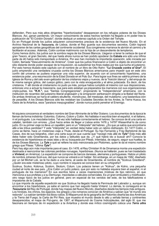 defienden. Pero sus más altos dirigentes "hiperborizados" desaparecen en los refugios polares de los Dioses 
Blancos. Así, ganan perdiendo. Un mayor conocimiento de estos hechos también ha llegado a mi poder tras la 
publicación de "El Cordón Dorado", donde dediqué un extenso capítulo a la Orden del Temple. 
Es en Portugal donde los judíos adquieren conocimientos precisos de la existencia del Nuevo Mundo. En el 
Archivo Nacional de la Tesouraria, de Lisboa, donde el Rey guarda sus documentos secretos, Colón logrará 
apropiarse de las cartas geográficas del continente occidental. Sus congéneres marranos le abrirán el camino y le 
facilitarán el acceso. Además, Colón contrae matrimonio con la hija de un descendiente de templarios. 
Como hemos dicho, los judíos son la sombra negra de los Dioses Blancos. Llegaron a tener la certeza de que el 
gran Tesoro, el gran Secreto, del que hasta ahora nunca se han podido apoderar (la Cabala era sólo una ínfima 
parte de él) había sido transportado a América. Por eso han montado la importante operación, sólo iniciada por 
Colón, llamada "Descubrimiento de América". Creer que los judíos financiaron a Colón a objeto de encontrar un 
sitio distante donde poder escapar de la Inquisición, es subestimar los fines reales por los que lucha el judaismo. 
Por esto hemos titulado este capítulo con el nombre de un libro de Otto Rahn: "La Cruzada contra el Gral". El 
judío emprendió una verdadera cruzada contra los Dioses Blancos americanos para impedir que en este otro 
confín del universo se pudiera organizar una vida superior, de acuerdo con el conocimiento hiperbóreo, una 
existencia polar, una resurrección de la Edad Dorada en el Polo Sur. Para lograr sus fines se valdría primero de la 
Iglesia de Roma y del celo evan-gelizador de los cristianos viejos y nuevos, de la "traición blanca" y del empuje de 
la misma sangre gótica, del cuerpo gótico, pero con la vista enceguecida y el alma judaizada. Es decir, de los 
cristianos. Y allí donde el cristianismo no pudo ya más, porque había cumplido al máximo con sus disposiciones, 
entonces vino a actuar la masonería, que para esto estaban ya preparados los marranos con sus organizaciones 
cripto-judías, los "K.K.", sus "Santas Congregaciones", propiciando la "independencia" americana, con la 
institución de recambio del judaismo liberal anglosajón y la emigración ashkenazim dirigida a la Babel del Norte. 
De ambas Américas se haría el caldero ebullente, monstruoso, del mestizaje, del mulatismo; una bastardiza-ción 
de pesadilla. A los Dioses Blancos sólo les restaban las Ciudades Secretas de los Andes, la Tierra Hueca, los 
Oasis de la Antartica, esos "paraísos inexpugnables", donde nunca podrá penetrar el Enemigo. 
Ni siquiera conocemos el verdadero nombre del Gran Almirante de la Mar Océano. Los documentos de la época le 
llaman de forma indistinta: Colombo, Colomo, Colom y Colón. No hablaba ni escribía bien el español, ni el italiano, 
ni el portugués. Los mezclaba todos. Tal vez sólo hablase correctamente el hebreo. Se conoce de él una carta en 
catalán, también con errores. ¿Qué hacía antes de llegar a Lisboa entre 1476 y 1479? Wiesenthal lo da como 
judío. En su primer viaje no lleva un capellán; pero sí un "intérprete" del hebreo. ¿Es que ya sabía que encontraría 
allá a las tribus perdidas? Y este "intérprete" en verdad debe haber sido un rabino disfrazado. En 1477 Colón, o 
como se llame, hace un misterioso viaje a Thule, desde el Portugal. Su hijo Fernando y Fray Bartolomé de las 
Casas, dos de sus biógrafos, citan una carta suya en que cuenta que "navegó más allá de Tyle" Este más allá 
debe haber sido Groenlandia, por los datos y latitudes que da. ¿Y qué habrá ido a buscar ahí? Conocía la 
existencia de hiperbóreos en esas islas y de su búsqueda por Piteas. Intentaba, de seguro, seguir sus huellas, la 
de los Dioses Blancos. La Tyle a qué se refiere ha sido mencionada por Ptolomeo, quien le da el mismo nombre 
griego que Piteas: "Ultima Tyle". 
Pero hay algo aún más importante para el caso. En 1476, el Rey Christian III de Dinamarca monta una expedición 
destinada a reencontrar las colonias perdidas noruegas, hiperbóreas. (Nunca se hallarán, pues se han trasladado 
a Vinland, en América). La expedición se compone de barcos daneses, alemanes y portugueses. Había un piloto 
de nombre Johanes Scol-vus, del que nunca se volverá a oír hablar. Sin embarga, en un mapa de 1582, diseñado 
por un tal Michel Lok, se le ha dado a una tierra, al oeste de Groenlandia, el nombre de "Scolvus Greotland". 
¿Quién era este misterioso piloto, cuyo nombre ni siquiera se conoce bien en su ortografía? 
Scolnus, Scolvo, Kolonus, Scolom, Skolum, Colum. Los polacos tienen un "Kolnus", de Kolno, una pequeña 
ciudad al norte de ese país. ¿Era Colón un judío polaco, que por esto no hablaba siquiera bien el español, ni el 
portugués de los marranos? En sus escritos tiene a veces inspiraciones místicas de tipo rabínico, en que 
menciona a sus profetas y a su Demiurgo, mezcladas a cálculos comerciales. Es un gran embustero y mistificador, 
otro rasgo típico de los judíos en general, pero en especial de los venidos del este, de los falsificadores e 
impostores de la Cabala. 
Lo que importa de aquella expedición es que Scolvus ha llegado hasta la Península del Labrador y, aunque sin 
encontrar a los hiperbóreos, ya sabe el camino que han seguido hasta Vinland. Lo demás, lo conseguirá en la 
Tesouraria del Rey de Portugal, donde hay mapas del Nuevo Mundo, diseñados desde los tiempos más antiguos. 
Los hindúes, los chinos, los egipcios, los griegos y los romanos conocían de América y sabían que "el mundo era 
redondo". Lo sabían también los libios rubios. El Mapamundi de la geografía de Ptolomeo diseña las dos Américas 
y la Tierra del Fuego; la Carta de Piri Reis, que muestra el mundo desde lo alto y señala tierras y continentes 
desaparecidos; el mapa de Pizi-gano, de 1367; el Mapamundi de Cosme Indicopleutes, del siglo III, que me 
fascinara en tiempos de mi expedición a la Antartica y donde ese mítico cosmógrafo coloca una Terra ultra 
213 
 