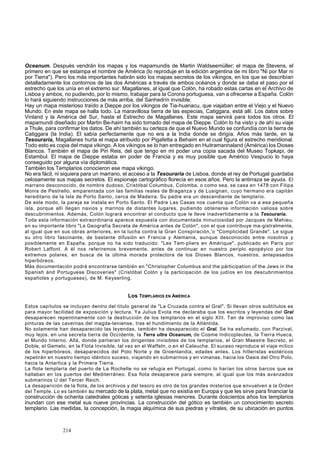Oceanum. Después vendrán los mapas y los mapamundis de Martin Waldseemüller; el mapa de Stevens, el 
primero en que se estampa el nombre de América (lo reproduje en la edición argentina de mi libro "Ni por Mar ni 
por Tierra"). Pero los más importantes habrán sido los mapas secretos de los vikingos, en los que se describían 
detalladamente los contornos de las dos Américas a través de ambos océanos y donde se daba el paso por el 
estrecho que los unía en el extremo sur. Magallanes, al igual que Colón, ha robado estas cartas en el Archivo de 
Lisboa y ambos, no pudiendo, por lo mismo, trabajar para la Corona portuguesa, van a ofrecerse a España. Colón 
lo hará siguiendo instrucciones de más arriba, del Sanhedrín invisible. 
Hay un mapa misterioso traído a Dieppe por los vikingos de Tia-huanacu, que viajaban entre el Viejo y el Nuevo 
Mundo. En este mapa se halla todo. La maravillosa tierra de las especias, Catiggara, está allí. Los datos sobre 
Vinland y la América del Sur, hasta el Estrecho de Magallanes. Este mapa servirá para todos los otros. El 
mapamundi diseñado por Martin Be-haim ha sido tomado del mapa de Dieppe. Colón lo ha visto y de ahí su viaje 
a Thule, para confirmar los datos. De ahí también su certeza de que el Nuevo Mundo se confundía con la tierra de 
Catiggara (la India). El sabía perfectamente que no era a la India donde se dirigía. Años más tarde, en la 
Tesouraria, Magallanes hurta el mapa atribuido por Pigafetta a Behaim en el cual figura el estrecho meridional. 
Todo esto es copia del mapa vikingo. A los vikingos se lo han entregado en Huitramannaland (América) los Dioses 
Blancos. También el mapa de Piri Reis, del que tengo en mi poder una copia sacada del Museo Topkapi, de 
Estambul. El mapa de Dieppe estaba en poder de Francia y es muy posible que Américo Vespucio lo haya 
conseguido por alguna vía diplomática. 
También los Templarios conocieron ese mapa vikingo. 
No era fácil, ni siquiera para un marrano, el acceso a la Tesouraria de Lisboa, donde el rey de Portugal guardaba 
celosamente sus mapas secretos. El espionaje cartográfico florecía en esos años. Pero la antirraza se ayuda. El 
marrano desconocido, de nombre dudoso, Cristóbal Columbus, Colomba, o como sea, se casa en 1478 con Filipa 
Monis de Pestrello, emparentada con las familias reales de Braganza y de Lusignan, cuyo hermano era capitán 
hereditario de la Isla de Porto Santo, cerca de Madeira. Su padre era un descendiente de templario. 
De este modo, la pareja se instala en Porto Santo. El Padre Las Casas nos cuenta que Colón va a esa pequeña 
isla, porque allí llegan navios y marinos de distantes lugares, pudiendo obtenerse información valiosa sobre 
descubrimientos. Además, Colón logrará encontrar el conducto que le lleve inadvertidamente a la Tesouraria. 
Toda esta información extraordinaria aparece expuesta con documentada minuciosidad por Jacques de Mahieu, 
en su importante libro "La Geografía Secreta de América antes de Colón", con el que contribuye ma-gistralmente, 
al igual que en sus obras anteriores, en la lucha contra la Gran Conspiración,'o "Complicidad Grande". Le sigue 
su otro libro fascinante, de bastante difusión en Francia y Alemania, aunque desconocido entre nosotros y 
posiblemente en España, porque no ha sido traducido: "Les Tem-pliers en Amérique", publicado en París por 
Robert Laffont. A él nos referiremos brevemente, antes de continuar en nuestro periplo epopéyico por los 
extremos polares, en busca de la última morada protectora de los Dioses Blancos, nuestros, antepasados 
hiperbóreos. 
Más documentación podrá encontrarse también en "Christopher Columbus and the párticipation of the Jews in the 
Spanish ánd Portuguese Discoveries" (Cristóbal Colón y la participación de los judíos en los descubrimientos 
españoles y portugueses), de M. Keyserling. 
Los TEMPLARIOS EN AMÉRICA 
Estos capítulos se incluyen dentro del título general de "La Cruzada contra el Gral". Si llevan otros subtítulos es 
para mayor facilidad de exposición y lectura. Ya Julius Evola me declaraba que los escritos y leyendas del Gral 
desaparecen repentinamente con la destrucción de los templarios en el siglo XIII. Tan de improviso como las 
pinturas de las cavernas del magda-leniense, tras el hundimiento de la Atlántida. 
No solamente han desaparecido las leyendas, también ha desaparecido el Gral. Se ha esfumado, con Parzival, 
muy lejos, en una secreta tierra de Occidente, la Terra ultra Oceanum, de Cosme Indicopleutes, la Tierra Hueca, 
el Mundo Interno. Allá, donde partieran los dirigentes invisibles de los templarios, el Gran Maestre Secreto, el 
Doble, el Gemelo, en la Flota Invisible, tal vez en el Waffeln, o en el Caleuche. El suceso reproduce el viaje mítico 
de los hiperbóreos, desaparecidos del Polo Norte y de Groenlandia, edades antes. Los hitleristas esotéricos 
repetirán en nuestro tiempo idéntico suceso, viajando en submarinos y en vimanas, hacia los Oasis del Otro Polo, 
hacia la Antartica y la Primera Tierra. 
La flota templaría del puerto de La Rochelle no se refugia en Portugal, como lo harían los otros barcos que se 
hallaban en los puertos del Mediterráneo. Esa flota desaparece para siempre, al igual que los más avanzados 
submarinos U del Tercer Reich. 
La desaparición de la flota, de los archivos y del tesoro es otro de los grandes misterios que envuelven a la Orden 
del Temple. Lo es también su mercado de la plata, metal que no existía en Europa y que les sirve para financiar la 
construcción de ochenta catedrales góticas y setenta iglesias menores. Durante doscientos años los templarios 
inundan con ese metal sus nueve provincias. La construcción del gótico es también un conocimiento secreto 
templario. Las medidas, la concepción, la magia alquímica de sus piedras y vitrales, de su ubicación en puntos 
214 
 