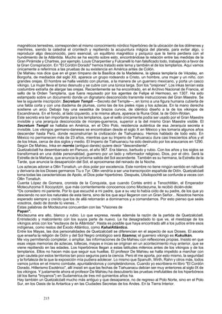 magnéticos terrestres, corresponden al mismo conocimiento nórdico hiperbóreo de la ubicación de los dólmenes y 
menhires, siendo la catedral el cromlech y repitiendo la acupuntura mágica del planeta, para evitar algo, o 
reproducir algo desconocido, pero esencial, un equilibrio magnético y psíquico que la tierra perdiera con el 
hundimiento de la Atlántida. Mucho se ha escrito sobre esto, encontrándose la relación entre las medidas de la 
Gran Pirámide y Chartres, por ejemplo. Louis Charpentier y Fulcanelli lo han falsificado todo, trabajando a favor de 
la Gran Conspiración. En "El Cordón Dorado" hemos tratado este tema y también el de los templarios. Aquí vamos 
únicamente a referirnos a las pruebas de su existencia en América antes de Colón. 
De Mahieu nos dice que en el gran tímpano de la Basílica de la Madeleine, la iglesia templaría de Vézelay, en 
Borgoña, de mediados del siglo XII, aparece un grupo rodeando a Cristo, un hombre, una mujer y un niño, con 
grandes orejas. El hombre se halla vestido con plumas, a la manera de un guerrero mexicano, y porta un casco 
vikingo. La mujer lleva el torso desnudo y se cubre con una túnica larga. Son los "orejones". Los inkas tenían esta 
costumbre extraña de alargar las orejas. Recientemente se ha encontrado, en el Archivo Nacional de Francia, el 
sello de la Orden Templaría, que fuera requisado por los agentes de Felipe el Hermoso, en 1307. Ha sido 
estampado sobre un documento donde un dignatario desconocido transmite instrucciones del Gran Maestre. Se 
lee la siguiente inscripción: Secretum Templi —Secreto del Temple—, en torno a una figura humana cubierta de 
una falda corta y con una diadema de plumas, como las de los pieles rojas y los aztecas. En la mano derecha 
sostiene un arco. Debajo hay una swastika de brazos curvos, de idéntico diseño a la de los vikingos de 
Escandinavia. En el fondo, al lado izquierdo, a la misma altura, aparece la Runa Odal, la de Odín-Wotan. 
Este secreto era tan importante para los templarios, que el sello únicamente podía ser usado por el Gran Maestre 
invisible y una jerarquía desconocida de monjes-guerreros, superior a la del mismo Gran Maestre visible. El 
Secretum Templi se hallaba en América, en el Otro Polo, residencia auténtica de esa Jerarquía secreta e 
invisible. Los vikingos germano-daneses se encontraban desde el siglo X en México y les tomaría algunos años 
descender hasta Perú, donde reconstruirían la civilización de Tiahuanacu. Hemos hablado de todo esto. En 
México no permanecen más de 23 años, mientras que su Imperio de Tiahuanacu dura casi trescientos años y el 
de los Inkas, cerca de dos siglos y medio. El Imperio de Tiahuanacu ha sido destruido por los araucanos en 1290. 
Según De Mahieu, Inka en norrés (antiguo danés) quiere decir "descendiente". 
Quetzalcóatl ha desembarcado en Panuco, el año 967. Era blanco, barbudo y rubio. Con los años y los siglos se 
transformará en una doble personalidad, guerrero por un lado y reformador religioso, Dios, por el otro. Será la 
Estrella de la Mañana, que anuncia la próxima salida del Sol ascendente. También es su hermana, la Estrella de la 
Tarde, que anuncia la desaparición del Sol, el aproximarse del reinado de la Noche. 
Los aztecas adoran a Ollin Tonatiuh, un dios polar por excelencia. Este nombre no tiene ningún sentido en náhuatl 
y derivaría de los Dioses germanos Tiu o Tyr. Ollin vendría a ser una transcripción española de Odín. Quetzalcóatl 
toma todas las características de Apolo, el Dios polar hiperbóreo. Después, Uitxilopochtli se confunde a veces con 
Ollin Tonatiuh. 
Cuenta López de Gomara, cronista de la Conquista, que cuando Cortés entró a Tenochtitlán, el Emperador 
Motecuhzoma II Xocoyotzin, que más corrientemente conocemos como Moctezuma, le recibió dicién-dole: 
"Os considero mi pariente. Por lo que escuché a rni padre, que a su vez lo había oído de su padre, de los que yo 
desciendo no son los naturales de esta tierra, sino de los que aquí llegaron con un Gran Señor... Nosotros hemos 
esperado siempre y creído que los de allá retornarán a dominarnos y a comandarnos. Por esto pienso que seáis 
vosotros, dado de donde tú vienes...". 
Estas palabras de Moctezuma concuerdan con las "Visiones de 
Papan". 
Moctezuma era alto, blanco y rubio. Lo que expresa, revela además la razón de la partida de Quetzalcóatl. 
Entristecido y malcontento con los suyos parte de nuevo. Le ha desagradado lo que ve, el mestizaje de los 
vikingos arios con los "esclavos de la Atlántida". Hasta es posible que haya encontrado allí a los judíos entre esos 
indígenas, como restos del Éxodo Atlántico, como KahalAtlántico. 
Entre los Mayas, las dos personalidades de Quetzalcóatl se diferencian en el aspecto de sus Dioses. El asceta 
que enseña la religión de Odín y del Sol Negro ontológico será Itzamna; el guerrero vikingo es Kukulkán. 
Me voy permitiendo completar, o ampliar, las informaciones de De Mahieu con reflexiones propias. Insisto en que 
esas viejas memorias de aztecas, toltecas, mayas e incas se originan en un acontecimiento muy anterior, que se 
viene repitiendo en las edades. Los hiperbóreos llegan a estas latitudes milenios antes de los vikingos y de los 
templarios. Ellos no hacen más que seguir sus huellas. El profesor De Mahieu se halla impelido a marchar con 
gran cautela por estos territorios tan poco seguros para la ciencia. Pero él me aporta, por esto mismo, la seguridad 
y la fortaleza de la que la exposición mía pudiera adolecer. Lo mismo que Spanuth, Wirth, Rahn y otros más, todos 
vamos juntos en el mismo combate, apuntalándonos y completándonos. Cuando yo escribiera mi libro "El Cordón 
Dorado, Hitlerismo Esotérico", allí insistí en que las fechas de Tiahuanacu debían ser muy anteriores al siglo IX de 
los vikingos. Y justamente ahora el profesor De Mahieu ha descubierto las pruebas irrefutables de los hiperbóreos 
(él los llama "troyanos") en Sudamérica,de tres mil quinientos años ha. 
Hay también un Quetzalcóatl mucho más antiguo y que desaparece, no de regreso al Polo Norte, sino en el Polo 
Sur, en los Oasis de la Antartica y en las Ciudades Secretas de los Andes. En la Tierra Interior. 
215 
 