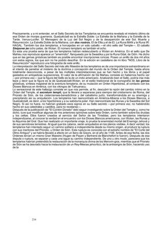 Precisamente, y a mi entender, en el Sello Secreto de los Templarios se encuentra revelado el misterio último de 
esa Orden de monjes guerreros. Quetzalcóatl es la Estrella Doble: La Estrella de la Mañana y la Estrella de la 
Tarde. Venus-Lucifer. El Mensajero de la Luz del Sol Negro y de la desaparición de ese Sol. Muerte y 
Resurrección. La Estrella Doble de la Mañana, con dos rostros. El de Ella y el de El. La Runa MAN y la Runa IR: 
HAGAL. También los dos templarios, a horcajadas en un solo caballo —el otro sello del Temple—. El caballo 
Sleipsner,áe ocho patas, de Wotan. El número templario es también el ocho. 
Es esta una prueba seria de que los templarios habían redescubierto a Wotan en América. En el sello que De 
Mahieu nos reproduce aparece un "amerindio", flanqueado por la Swastika y por la Runa Odal, de Odín. He dicho 
que en las gemas gnósticas también es posible encontrar inscripciones rúnicas. Poseo un anillo de dos mil años 
con estos signos, los que aún no he podido descifrar. En la edición en castellano de mi libro "NOS, Libro de la 
Resurrección" reproduzco una fotogradía de este anillo. 
La interpretación del Sello Secreto del más alto Maestre de los templarios es de una importancia extraordinaria en 
el intento de penetrar el misterio de la doctrina o concepción del mundo de la Orden del Temple, hasta ahora 
totalmente desconocida, a pesar de las múltiples interpretaciones que se han hecho y los libros y el papel 
gastados en antojadizas suposiciones. El valor de la afirmación de De Mahieu consiste en habernos hecho ver 
—por primera vez— que la figura del Sello es la de un indio americano. Analizando bien el Sello, podría irse más 
lejos y decir que la figura es la de Quetzalcóatl-Wotan, en el estilo tradicional de la iconografía de las gemas 
gnósticas, síntesis magistral de la aventura templaría, de su mutación en Orden Hiperbórea, al contacto con los 
Dioses Blancos en América, con los vikingos de Tiahuanacu. 
Lo sensacional de este hallazgo consiste en que nos permite, al fin, descubrir la razón del cambio íntimo en la 
Orden del Temple, el secretum templi, que la llevara a separarse para siempre del cristianismo de Roma, del 
Priorato de Sión, de los cistercienses-benedictinos y del cabalismo judío, transformándola en su enemiga y 
precipitando así su aniquilación. Los templarios han reencontrado en América-Albania a los Dioses Blancos, a 
Quetzalcóatl, es decir, a los hiperbóreos y a su sabiduría polar. Han reencontrado las Runas y la Swastika del Sol 
Negro. Si así no fuera, no habrían grabado esos signos en su Sello secreto —por primera vez, no habiéndolo 
hecho en sus catedrales y castillos, para no revelarse—. 
Después de la publicación de "El Cordón Dorado" debí seguir investigando sobre la Orden del Temple y, como he 
dicho, tuve que modificar algunas de mis anteriores opiniones sobre esta Orden, como también sobre los druidas 
y los celtas. Ellos fueron creados al servicio del Señor de las Tinieblas; pero los templarios intentaron 
independizarse, al conocer la verdad en el encuentro con los Dioses Blancos americanos, con Wotan, las Runas y 
la Alquimia del Gral. Que han realizado un importante viraje, lo prueba la enemistad mortal del Enemigo Jehová y 
de sus servidores terrestres. Al igual que los cataros, serán aniquilados en los planos visibles. A decir verdad, los 
templarios han intentado seguir un camino solitario e independiente desde su mismo origen, al producir la ruptura 
con sus mentores del Priorato, u Orden de Sión. Esta ruptura es conocida con el extraño nombre de "El Corte del 
Olmo Antiguo" y se habría llevado a efecto en un llano de Gisors, en el año de 1188. Antes de esa fecha, las dos 
Ordenes tenían un mismo Gran Maestre (Hugen de Payen y Bertrand de Blanchefort lo fueron). Después de esa 
disputa o ruptura, se separan y cada una sigue su camino independiente. De uno u otro modo, pareciera que los 
templarios habrían pretendido la restauración de la monarquía divina de los Merovin-gios, mientras que el Priorato 
de Sión se ha desviado hacia la instauración de un Rey-Mesías jehovítico, de la antisangre de Sión, haciendo uso 
de la 
216 
 